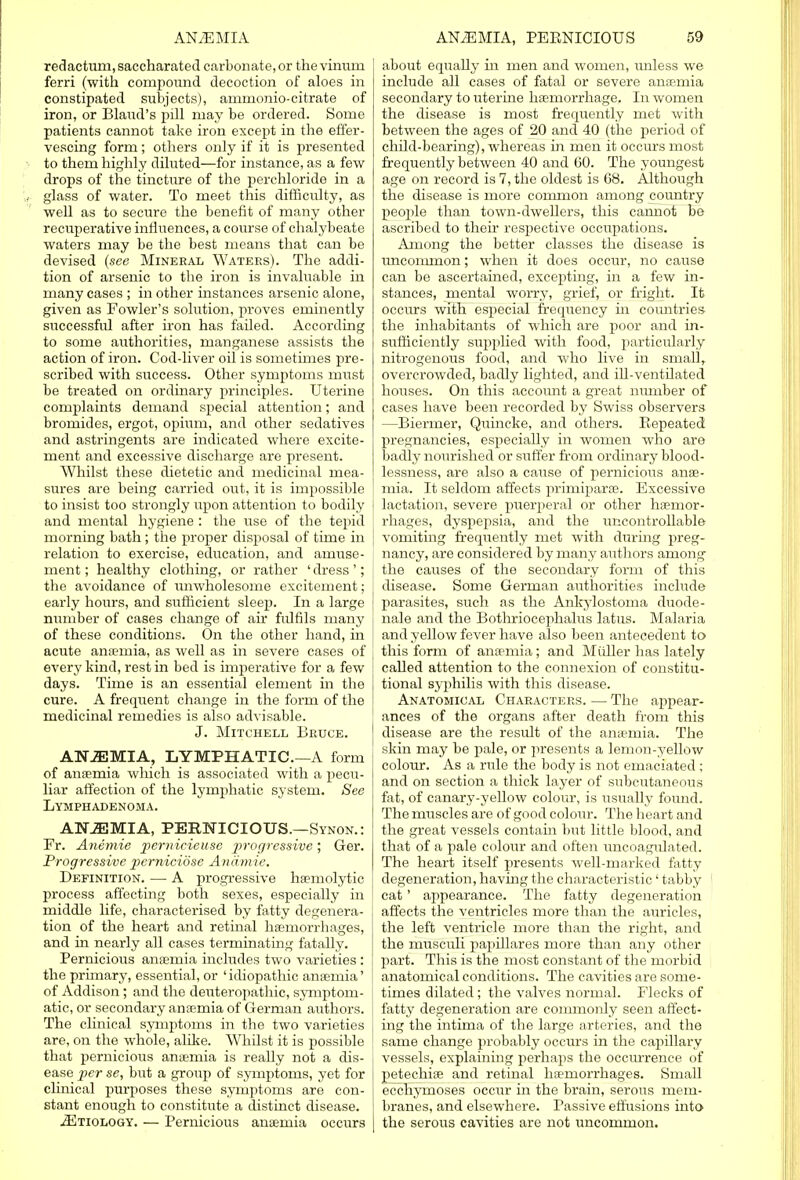 redactmn, saccharatecl carbonate, or the vinum ferri (with compound decoction of aloes in constipated subjects), ammonio-citrate of iron, or Bland's pill may be ordered. Some patients cannot take iron except in the effer- vescing form; others only if it is presented to them highly diluted—for instance, as a few drops of the tincture of the perchloride in a glass of water. To meet this difficulty, as well as to secure the benefit of many other recuperative influences, a course of chalybeate waters may be the best means that can be devised (see Mineral Waters). The addi- tion of arsenic to the iron is invaluable in many cases ; in other instances arsenic alone, given as Fowler's solution, proves eminently successful after iron has failed. According to some authorities, manganese assists the action of iron. Cod-liver oil is sometimes pre- scribed with success. Other symptoms must be treated on ordinary principles. Uterine conrplaints demand special attention; and bromides, ergot, opium, and other sedatives and astringents are indicated where excite- ment and excessive discharge are present. Whilst these dietetic and medicinal mea- sures are being carried out, it is impossible to insist too strongly upon attention to bodily and mental hygiene : the use of the tepid morning bath; the proper disposal of time in relation to exercise, education, and amuse- ment ; healthy clothing, or rather ' dress'; the avoidance of unwholesome excitement; j early hours, and sufficient sleep. In a large j number of cases change of ah- fulfils many j of these conditions. On the other hand, in acute anaemia, as well as in severe cases of every kind, rest in bed is imperative for a few days. Time is an essential element in the cure. A frequent change in the form of the medicinal remedies is also advisable. J. Mitchell Bruce. ANJEMIA, LYMPHATIC.—A form of anaemia which is associated with a pecu- liar affection of the lymphatic system. See Lymphadenoma. ATfJEMIA, PERNICIOUS.—Synon.: Fr. Anemie pemicieuse progressive; Ger. Progressive perniciose Aniimie. Definition. — A progressive hemolytic process affecting both sexes, especially in middle life, characterised by fatty defenera- tion of the heart and retinal haemorrhages, and in nearly all cases terminating fatally. Pernicious anaemia includes two varieties : the primary, essential, or ' idiopathic anaemia' of Addison ; and the deuteropathic, sjTiiptom- atic, or secondary anaemia of German authors. The clinical symptoms in the two varieties are, on the whole, alike. Whilst it is possible that pernicious anaemia is really not a dis- ease per se, but a group of symptoms, yet for clinical purposes these symptoms are con- stant enough to constitute a distinct disease. ^Etiology. — Pernicious anaemia occurs about equally in men and women, unless we include all cases of fatal or severe anaemia secondary to uterine haemorrhage. In women the disease is most frequently met with between the ages of 20 and 40 (the period of child-bearing), whereas in men it occurs most frequently between 40 and 60. The youngest age on record is 7, the oldest is 68. Although the disease is more common among country people than town-dwellers, this cannot be ascribed to their respective occupations. Among the better classes the disease is uncommon; when it does occur, no cause can be ascertained, excepting, in a few in- stances, mental worry, grief, or fright. It occurs with especial frequency in countries the inhabitants of which are poor and in- sufficiently supplied with food, particularly nitrogenous food, and who live in small, overcrowded, badly lighted, and ill-ventilated houses. On this account a great number of cases have been recorded by Swiss observers —Biermer, Quincke, and others. Repeated pregnancies, especially in women who are badly nourished or suffer from ordinary blood- lessness, are also a cause of pernicious anae- mia. It seldom affects primiparae. Excessive lactation, severe puerperal or other haemor- rhages, dyspepsia, and the uncontrollable vomiting frequently met with during preg- nancy, are considered by many authors among the causes of the secondary form of this disease. Some German authorities include parasites, such as the Ankylostoma duode- nale and the Bothriocephalus latus. Malaria and yellow fever have also been antecedent to this form of anaemia; and Miiller has lately called attention to the connexion of constitu- tional syphilis with this disease. Anatomical Characters. — The appear- ances of the organs after death from this disease are the result of the anaemia. The skin may be pale, or presents a lemon-yellow colour. As a rule the body is not emaciated ; and on section a thick layer of subcutaneous fat, of canary-yellow colour, is usually found. The muscles are of good coloiir. The heart and the great vessels contain but little blood, and that of a pale colour and often uncoagulated. The heart itself presents well-marked fatty degeneration, having the characteristic' tabby cat' appearance. The fatty degeneration affects the ventricles more than the auricles, the left ventricle more than the right, and the musculi papillares more than any other part. This is the most constant of the morbid anatomical conditions. The cavities are some- times dilated; the valves normal. Flecks of fatty degeneration are commonly seen affect- ing the intima of the large arteries, and the same change probably occurs in the capillary vessels, explaining perhaps the occm'rence of petechiae and retinal haemorrhages. Small ecchyrnoses occur in the brain, serous mem- branes, and elsewhere. Passive effusions into- the serous cavities are not uncommon.