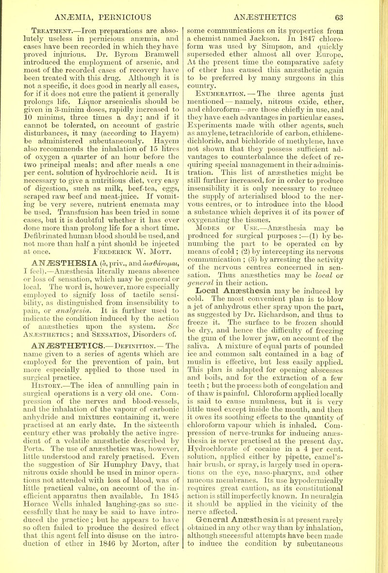 Treatment.—Iron preparations are abso- lutely useless in pernicious anaemia, and cases have been recorded in which they have proved injurious. Dr. Byrom Bramwell introduced the employment of arsenic, and most of the recorded cases of recovery have been treated with this drug. Although it is not a specific, it does good in nearly all cases, for if it does not cure the patient it generally prolongs life. Liquor arsenicalis should be given in 3-minim doses, rapidly increased to 10 minims, three times a day; and if it cannot be tolerated, on account of gastric disturbances, it may (according to Hayem) be administered subcutaneously. Hayem also recommends the inhalation of 15 litres of oxygen a quarter of an hour before the two principal meals; and after meals a one per cent, solution of hydrochloric acid. It is necessary to give a nutritious diet, very easy of digestion, such as milk, beef-tea, eggs, scraped raw beef and meat-juice. If vomit- ing be very severe, nutrient enemata may be used. Transfusion has been tried in some cases, but it is doubtful whether it has ever done more than prolong life for a short time. Defibrinated human blood should be used, and not more than half a pint should be injected at once. Frederick W. Mott. ANAESTHESIA (a,priv., andmo-tfafo/xai, I feel).—Anaesthesia literally means absence or loss of sensation, which may be general or local. The word is, however, more especially employed to signify loss of tactile sensi- bility, as distinguished from insensibility to pain, or analgesia. It is further used to indicate the condition induced by the action of anaesthetics upon the system. See Anaesthetics ; and Sensation, Disorders of. ANAESTHETICS.— Definition.— The name given to a series of agents which are employed for the prevention of pain, but more especially applied to those used in surgical practice. History.—The idea of annulling pain in surgical operations is a very old one. Com- pression of the nerves and blood-vessels, and the inhalation of the vapour of carbonic anhydride and mixtures containing it, were practised at an early date. In the sixteenth century ether was probably the active ingre- dient of a volatile anaesthetic described by Porta. The use of anaesthetics was, however, little understood and rarely practised. Even the suggestion of Sir Humphry Davy, that nitrous oxide should be used in minor opera- tions not attended with loss of blood, was of little practical value, on account of the in- efficient apparatus then available. In 1845 Horace Wells inhaled laughing-gas so suc- cessfully that he may be said to have intro- duced the practice; but he appears to have so often failed to produce the desired effect that this agent fell into disuse on the intro- duction of ether in 1846 by Morton, after some communications on its properties from a chemist named Jackson. In 1847 chloro- form was used by Simpson, and quickly superseded ether almost all over Europe. At the present time the comparative safety of ether has caused this anaesthetic again to be preferred by many surgeons in this country. Enumeration. — The three agents just mentioned — namely, nitrous oxide, ether, and chloroform—are those chiefly in use, and they have each advantages in particular cases. Experiments made with other agents, such as amylene, tetrachloride of carbon, ethidene- dichloride, and bichloride of methylene, have not shown that they possess sufficient ad- vantages to counterbalance the defect of re- quiring special management in their adminis- tration. This list of anaesthetics might be still further increased, for in order to produce insensibility it is only necessary to reduce the supply of arterialised blood to the ner- vous centres, or to introduce into the blood a substance which deprives it of its power of oxygenating the tissues. Modes of Use.—Anaesthesia may be produced for surgical purposes :—(1) by be- numbing the part to be operated on by means of cold ; (2) by intercepting its nervous communication ; (3) by arresting the activity of the nervous centres concerned in sen- sation. Thus anaesthetics may be local or general in their action. Local Anaesthesia may be induced by cold. The most convenient plan is to blow a jet of anhydrous ether spray upon the part, as suggested by Dr. Richardson, and thus to freeze it. The surface to be frozen should be dry, and hence the difficulty of freezing the gum of the lower jaw, on account of the saliva. A mixture of equal parts of pounded ice and common salt contained in a bag of muslin is effective, but less easily applied. This plan is adapted for opening abscesses and boils, and for the extraction of a few teeth ; but the process both of congelation and of thaw is painful. Chloroform applied locally is said to cause numbness, but it is very little used except inside the mouth, and then it owes its soothing effects to the quantity of chloroform vapour which is inhaled. Com- pression of nerve-trunks for inducing anaes- thesia is never practised at the present day. Hydrochlorate of cocaine in a 4 per cent, solution, applied either by pipette, camel's- hair brush, or spray, is largely used in opera- tions on the eye, naso-pharynx, and other mucous membranes. Its use hypodermically requires great caution, as its constitutional action is still imperfectly known. In neuralgia it should be applied in the vicinity of the nerve affected. General Anaesthesia is at present rarely obtained in any other way than by inhalation, although successful attempts have been made to induce the condition by subcutaneous