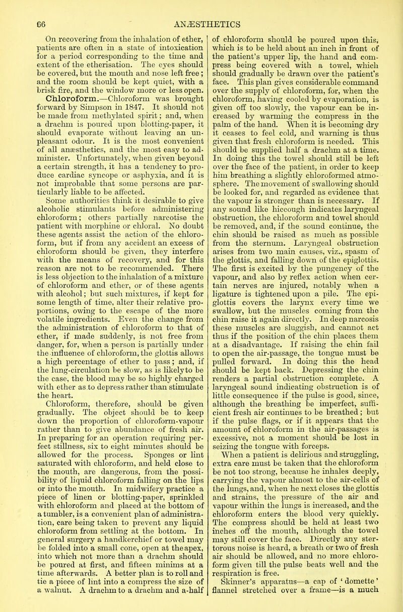 On recovering from the inhalation of ether, patients are often in a state of intoxication for a period corresponding to the time and extent of the etherisation. The eyes should be covered, but the mouth and nose left free; and the room should be kept quiet, with a brisk fare, and the window more or less open. Chloroform.—Chloroform was brought forward by Simpson in 1847. It should not be made from methylated spirit; and, when a cfrachm is poured upon blotting-paper, it should evaporate without leaving an un- pleasant odour. It is the most convenient of all aneesthetics, and the most easy to ad- minister. Unfortunately, when given beyond a certain strength, it has a tendency to pro- duce cardiac syncope or asphyxia, and it is not improbable that some persons are par- ticularly liable to be affected. Some authorities think it desirable to give alcoholic stimulants before administering chloroform; others partially narcotise the patient with morphine or chloral. No doubt these agents assist the action of the chloro- form, but if from any accident an excess of chloroform should be given, they interfere with the means of recovery, and for this reason are not to be recommended. There is less objection to the inhalation of a mixture of chloroform and ether, or of these agents with alcohol; but such mixtures, if kept for some length of time, alter their relative pro- portions, owing to the escape of the more volatile ingredients. Even the change from the administration of chloroform to that of ether, if made suddenly, is not free from danger, for, when a person is partially under the influence of chloroform, the glottis allows a high percentage of ether to pass; and, if the lung-circulation be slow, as is likely to be the case, the blood may be so highly charged with ether as.to depress rather than stimulate the heart. Chloroform, therefore, should be given gradually. The object should be to keep down the proportion of chloroform-vapour rather than to give abundance of fresh air. In preparing for an operation requiring per- fect stillness, six to eight minutes should be allowed for the process. Sponges or lint saturated with chloroform, and held close to the mouth, are dangerous, from the possi- bility of liquid chloroform falling on the lips or into the mouth. In midwifery practice a piece of linen or blotting-paper, sprinkled with chloroform and placed at the bottom of a tumbler, is a convenient plan of administra- tion, care being taken to prevent any liquid chloroform from settling at the bottom. In general surgery a handkerchief or towel may be folded into a small cone, open at the apex, into which not more than a drachm should be poured at first, and fifteen minims at a time afterwards. A better plan is to roll and tie a piece of lint into a compress the size of a walnut. A drachm to a drachm and a-half of chloroform should be poured upon this, which is to be held about an inch in front of the patient's upper lip, the hand and com- press being covered with a towel, which should gradually be drawn over the patient's face. This plan gives considerable command over the supply of chloroform, for, when the chloroform, having cooled by evaporation, is given off too slowly, the vapour can be in- creased by warming the compress in the palm of the hand. When it is becoming dry it ceases to feel cold, and warning is thus given that fresh chloroform is needed. This should be supplied half a drachm at a time. In doing this the towel should still be left over the face of the patient, in order to keep him breathing a slightly chloroformed atmo- sphere. The movement of swallowing shoidd be looked for, and regarded as evidence that the vapour is stronger than is necessary. If any sound like hiccough indicates laryngeal obstruction, the chloroform and towel should be removed, and, if the sound continue, the chin should be raised as much as possible from the sternum. Laryngeal obstruction arises from two main causes, viz., spasm of the glottis, and falling down of the epiglottis. The first is excited by the pungency of the vapour, and also by reflex action when cer- tain nerves are injured, notably when a ligature is tightened upon a pile. The epi- glottis covers the larynx every time we swallow, but the muscles coming from the chin raise it again directly. In deep narcosis these muscles are sluggish, and cannot act thus if the position of the chin places them at a disadvantage. If raising the chin fail to open the air-passage, the tongue must be pulled forward. In doing this the head should be kept back. Depressing the chin renders a partial obstruction complete. A laryngeal sound indicating obstruction is of little consequence if the pulse is good, since, although the breathing be imperfect, suffi- cient fresh air continues to be breathed; but if the pulse flags, or if it appears that the amount of chloroform in the air-passages is excessive, not a moment should be lost in seizing the tongue with forceps. When a patient is delirious and struggling, extra care must be taken that the chloroform be not too strong, because he inhales deeply, carrying the vapour almost to the air-cells of the lungs, and, when he next closes the glottis and strains, the pressure of the ah' and vapour within the lungs is increased, and the chloroform enters the blood very quickly. The compress should be held at least two inches off the mouth, although the towel may still cover the face. Directly any ster- torous noise is heard, a breath or two of fresh air should be allowed, and no more chloro- form given till the pulse beats well and the respiration is free. Skinner's apparatus—a cap of ' domette ' flannel stretched over a frame—is a much