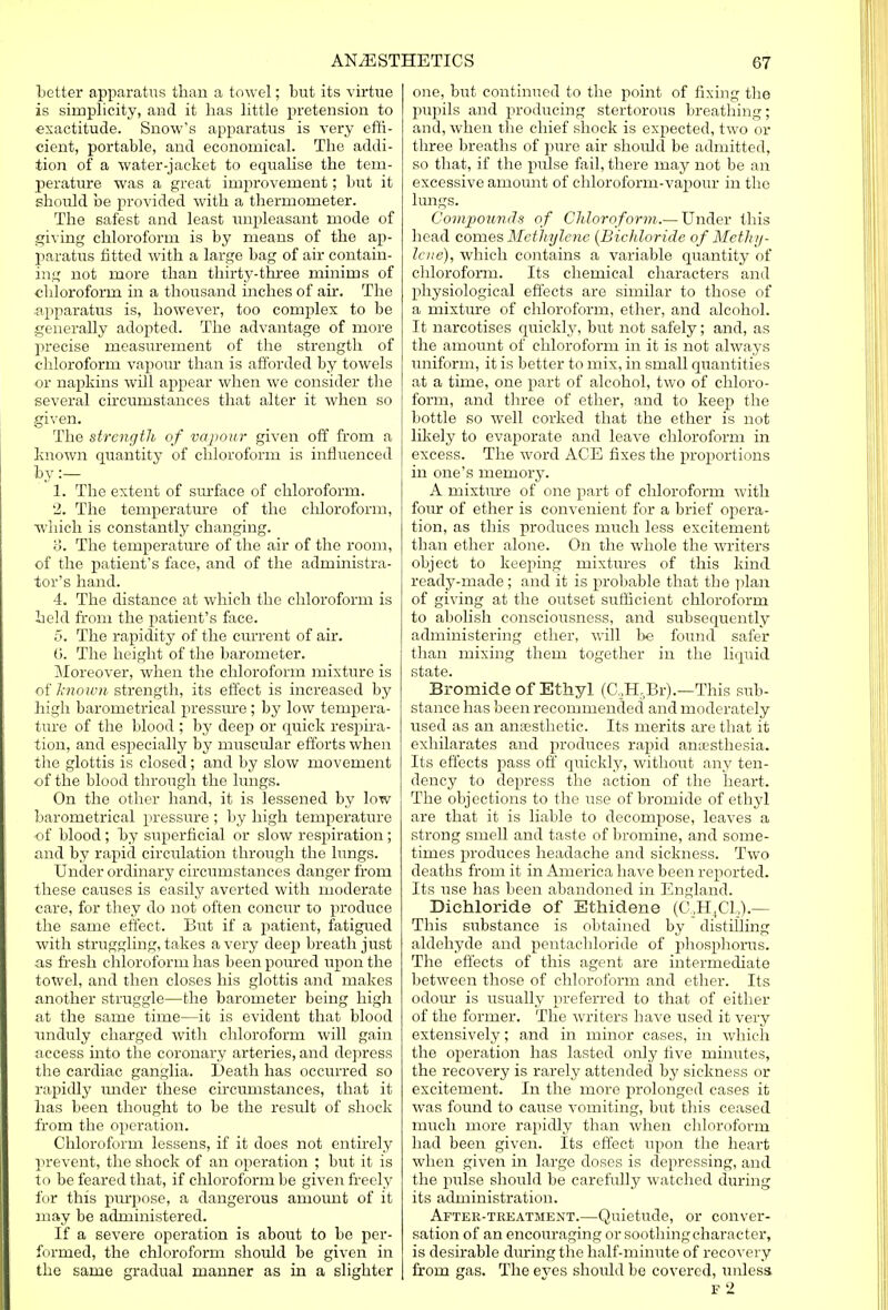 better apparatus than a towel; but its virtue is simplicity, and it has little pretension to exactitude. Snow's apparatus is very effi- cient, portable, and economical. The addi- tion of a water-jacket to equalise the tem- perature was a great improvement; but it should be provided with a thermometer. The safest and least unpleasant mode of giving chloroform is by means of the ap- paratus fitted with a large bag of air contain- ing not more than thirty-three minims of chloroform in a thousand inches of ah-. The apparatus is, however, too complex to be generally adopted. The advantage of more precise measurement of the strength of chloroform vapour than is afforded by towels or napkins will appear when we consider the several circumstances that alter it when so given. The strength of vapour given off from a known quantity of chloroform is influenced by :— 1. The extent of surface of chloroform. '2. The temperatiu-e of the chloroform, which is constantly changing. o. The temperature of the air of the room, of the patient's face, and of the administra- tor's hand. 4. The distance at which the chloroform is held from the patient's face. 5. The rapidity of the current of air. (i. The height of the barometer. Moreover, when the chloroform mixture is of known strength, its effect is increased by high barometrical pressure ; by low tempera- ture of the blood ; by deep or quick respira- tion, and especially by muscular efforts when the glottis is closed; and by slow movement of the blood through the lungs. On the other hand, it is lessened by low barometrical pressure ; by high temperature of blood; by superficial or slow respiration; and by rapid circulation through the lungs. Under ordinary circumstances danger from these causes is easily averted with moderate care, for they do not often concur to produce the same effect. But if a patient, fatigued with struggling, takes a very deep breath just as fresh chloroform has been poured upon the towel, and then closes his glottis and makes another struggle—the barometer being high at the same time—it is evident that blood unduly charged with chloroform will gain access into the coronary arteries, and depress the cardiac ganglia. Death has occurred so rapidly under these circumstances, that it has been thought to be the result of shock from the operation. Chloroform lessens, if it does not entirely prevent, the shock of an operation ; but it is to be feared that, if chloroform be given freely for this pm-pose, a dangerous amount of it may be administered. If a severe operation is about to be per- formed, the chloroform should be given in the same gradual manner as in a slighter one, but continued to the point of fixing the pupils and producing stertorous breathing; and, when the chief shock is expected, two or three breaths of pure air should be admitted, so that, if the pulse fail, there may not be an excessive amount of chloroform-vapour in the lungs. Compounds of Chloroform.— Under this head comes Methylene (Bichloride of Methy- lene), which contains a variable quantity of chloroform. Its chemical characters and physiological effects are similar to those of a mixture of chloroform, ether, and alcohol. It narcotises quickly, but not safely; and, as the amount of chloroform in it is not always uniform, it is better to mix, in small quantities at a time, one part of alcohol, two of chloro- form, and three of ether, and to keep the bottle so well corked that the ether is not likely to evaporate and leave chloroform in excess. The word ACE fixes the proportions in one's memory. A mixture of one part of chloroform with four of ether is convenient for a brief opera- tion, as this produces nruch less excitement than ether alone. On the whole the writers object to keeping mixtures of this kind ready-made; and it is probable that the plan of giving at the outset sufficient chloroform to abolish consciousness, and subsequently administering ether, will be found safer than mixing them together in the liquid Bromide of Ethyl (O.H-Br).—This sub- stance has been recommended and moderately used as an anaesthetic. Its merits are that it exhilarates and produces rapid anaesthesia. Its effects pass off quickly, without any ten- dency to depress the action of the heart. The objections to the use of bromide of ethyl are that it is liable to decompose, leaves a strong smell and taste of bromine, and some- times produces headache and sickness. Two deaths from it in America have been reported. Its use has been abandoned in England. Bichloride of Ethidene (C,H4C1,).— This substance is obtained by distilling aldehyde and pentachloride of phosphorus. The effects of this agent are intermediate between those of chloroform and ether. Its odour is usually preferred to that of either of the former. The writers have used it very extensively; and in minor cases, in which the operation has lasted only five mmutes, the recovery is rarely attended by sickness or excitement. In the more prolonged cases it was found to cause vomiting, but this ceased much more rapidly than when chloroform had been given. Its effect upon the heart when given in large doses is depressing, and the pulse should be carefully watched during its administration. After-treatment.—Quietude, or conver- sation of an encouraging or soothing character, is desirable during the half-minute of recovery from gas. The eves should be covered, unless F 2
