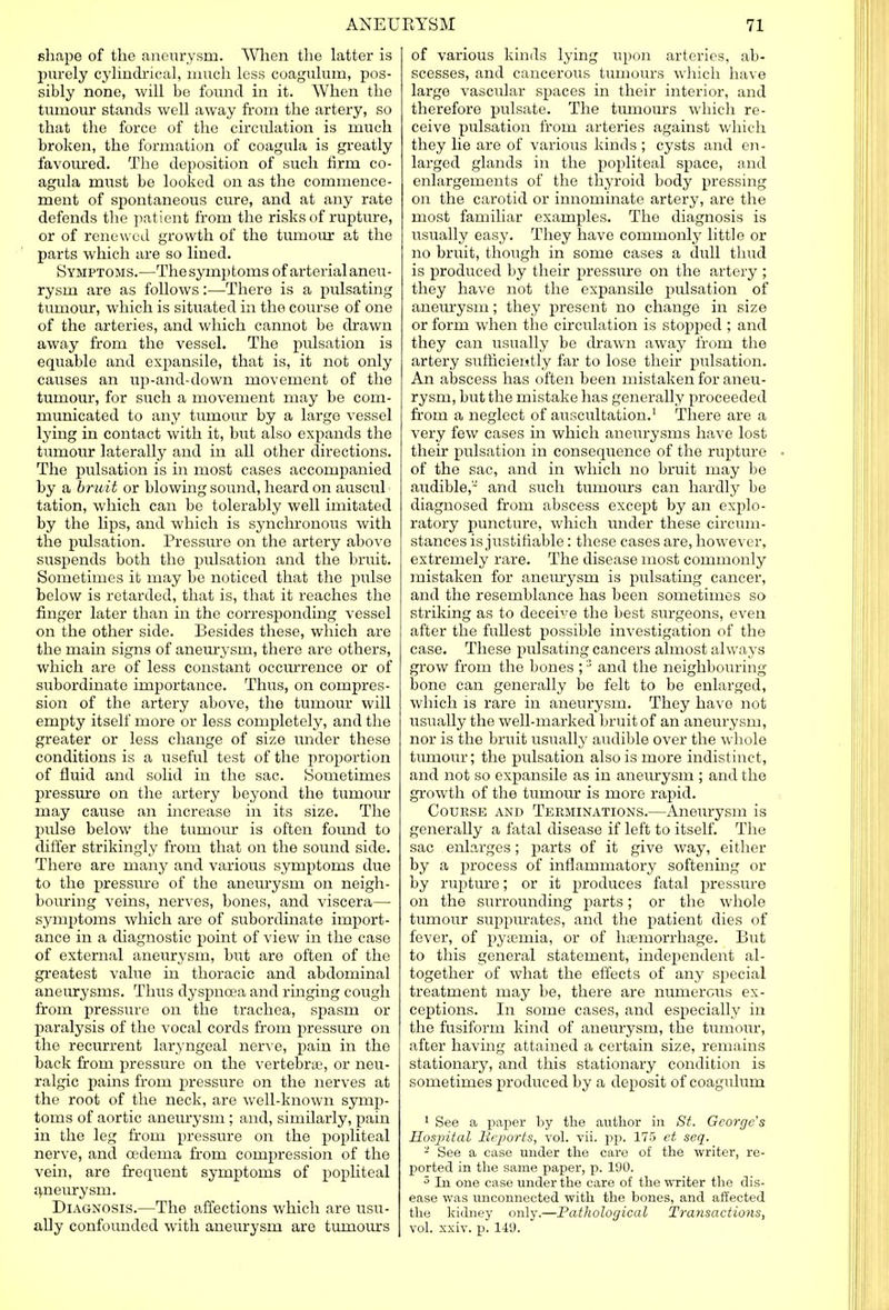 shape of the aneurysm. When the latter is purely cylindrical, much less coagulum, pos- sibly none, will be found in it. When the tumour stands well away from the artery, so that the force of the circulation is much broken, the formation of coagula is greatly favoured. The deposition of such firm co- agula must be looked on as the commence- ment of spontaneous cure, and at any rate defends the patient from the risks of rupture, or of renewed growth of the tumour at the parts which are so lined. Symptoms.—The symptoms of arterial aneu- rysm are as follows:—There is a pulsating tumour, which is situated in the course of one of the arteries, and which cannot be drawn away from the vessel. The pulsation is equable and expansile, that is, it not only causes an up-and-down movement of the tumour, for such a movement may be com- municated to any tumour by a large vessel lying in contact with it, but also expands the tumour laterally and in all other directions. The pulsation is in most cases accompanied by a bruit or blowing sound, heard on auscul tation, which can be tolerably well imitated by the lips, and which is synchronous with the pulsation. Pressure on the artery above suspends both the pulsation and the bruit. Sometimes it may be noticed that the pulse below is retarded, that is, that it reaches the finger later than in the corresponding vessel on the other side. Besides these, which are the mam signs of aneurysm, there are others, which are of less constant occurrence or of subordinate importance. Thus, on compres- sion of the artery above, the tumour will empty itself more or less completely, and the greater or less change of size under these conditions is a useful test of the proportion of fluid and solid in the sac. Sometimes pressure on the artery beyond the tumour may cause an increase in its size. The pulse below the tumour is often found to differ strikingly from that on the sound side. There are many and various symptoms due to the pressure of the aneurysm on neigh- bouring veins, nerves, bones, and viscera— symptoms which are of subordinate import- ance in a diagnostic point of view in the case of external aneurysm, but are often of the greatest value in thoracic and abdominal aneurysms. Thus dyspnoea and ringing cough from pressure on the trachea, spasm or paralysis of the vocal cords from pressure on the recurrent laryngeal nerve, pain in the back from pressure on the vertebra?, or neu- ralgic pains from pressure on the nerves at the root of the neck, are well-known symp- toms of aortic aneurysm ; and, similarly, pain in the leg from pressure on the popliteal nerve, and oedema from compression of the vein, are frequent symptoms of popliteal aneurysm. Diagnosis.—The affections which are usu- ally confounded with aneurysm are tumours of various kinds lying upon arteries, ab- scesses, and cancerous tumours which have large vascular spaces in their interior, and therefore pulsate. The tumours which re- ceive pulsation from arteries against which they lie are of various kinds ; cysts and en- larged glands in the popliteal space, and enlargements of the thyroid body pressing on the carotid or innominate artery, are the most familiar examples. The diagnosis is usually easy. They have commonly little or no bruit, though in some cases a dull thud is produced by their pressure on the artery ; they have not the expansile pulsation of aneurysm; they present no change in size or form when the circulation is stopped ; and they can usually be drawn away from the artery sufficiently far to lose their pulsation. An abscess has often been mistaken for aneu- rysm, but the mistake has generally proceeded from a neglect of auscultation.1 There are a very few cases in which aneurysms have lost their pulsation in consequence of the rupture of the sac, and in which no bruit may be audible, and such tumours can hardly be diagnosed from abscess except by an explo- ratory puncture, which under these circum- stances is justifiable: these cases are, however, extremely rare. The disease most commonly mistaken for aneurysm is pulsating cancer, and the resemblance has been sometimes so striking as to deceive the best surgeons, even after the fullest possible investigation of the case. These pulsating cancers almost always grow from the bones ;3 and the neighbouring bone can generally be felt to be enlarged, which is rare in aneurysm. They have not usually the well-marked bruit of an aneurysm, nor is the bruit usually audible over the whole tumour; the pulsation also is more indistinct, and not so expansile as in aneurysm ; and the growth of the tumour is more rapid. Course and Terminations.—Aneurysm is generally a fatal disease if left to itself. The sac enlarges; parts of it give way, either by a process of inflammatory softening or by rupture; or it produces fatal pressure on the surrounding parts; or the whole tumour suppurates, and the patient dies of fever, of pyaemia, or of haemorrhage. But to this general statement, independent al- together of what the effects of any special treatment may be, there are numerous ex- ceptions. In some cases, and especially in the fusiform kind of aneurysm, the tumour, after having attained a certain size, remains stationary, and this stationary condition is sometimes produced by a deposit of coagulum 1 See a paper by the author in St. George's Hospital Beports, vol. vii. pp. 175 et seq. - See a case under the care of the writer, re- ported in the same paper, p. 100. 5 In one case under the care of the writer the dis- ease was unconnected with the bones, and affected the kidney only.—Pathological Transactions, vol. xxiv. p. 140.