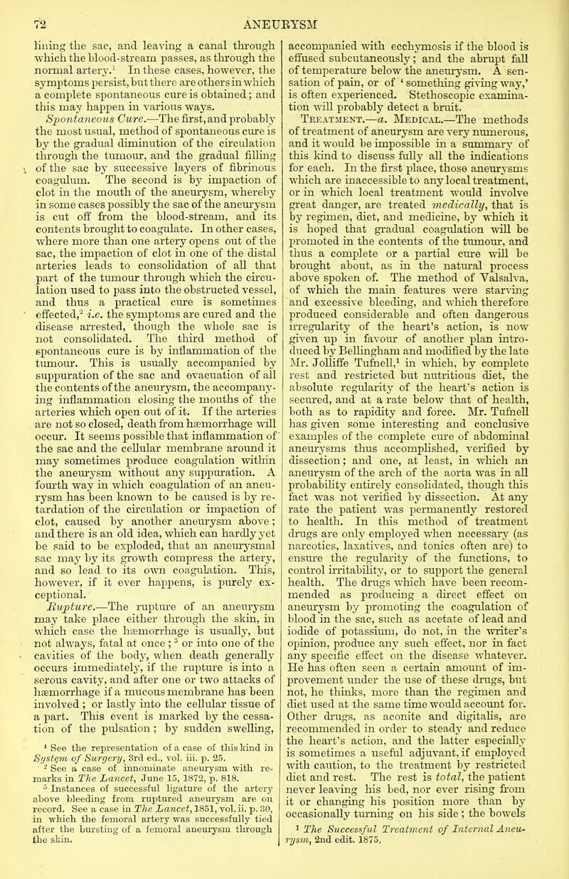 lining the sac, and leaving a canal through which the hlood-stream passes, as through the normal artery.1 In these cases, however, the symptoms persist, but there are others in which a complete spontaneous cure is obtained; and this may happen in various ways. Spontaneous Cure.—The first, and probably the most usual, method of spontaneous cure is by the gradual diminution of the circulation through the tumour, and the gradual filling s, of the sac by successive layers of fibrinous coagulum. The second is by impaction of clot in the mouth of the aneurysm, whereby in some cases possibly the sac of the aneurysm is cut off from the blood-stream, and its contents brought to coagulate. In other cases, where more than one artery opens out of the sac, the impaction of clot in one of the distal arteries leads to consolidation of all that part of the tumour through which the circu- lation used to pass into the obstructed vessel, and thus a practical cure is sometimes effected,- i.e. the symptoms are cured and the disease arrested, though the whole sac is not consolidated. The third method of spontaneous cure is by inflammation of the tumour. This is usually accompanied by suppuration of the sac and evacuation of all the contents of the aneurysm, the accompany- ing inflammation closing the mouths of the arteries which open out of it. If the arteries are not so closed, death from haemorrhage will occur. It seems possible that inflammation of' the sac and the cellular membrane around it may sometimes produce coagulation within the aneurysm without any suppuration. A fourth way in which coagulation of an aneu- rysm has been known to be caused is by re- tardation of the circulation or impaction of clot, caused by another aneurysm above; and there is an old idea, which can hardly yet be said to be exploded, that an aneurysmal sac may by its growth compress the artery, and so lead to its own coagulation. This, however, if it ever happens, is purely ex- ceptional. Rupture.—The rupture of an aneurysm may take place either through the skin, in which case the haemorrhage is usually, but not always, fatal at once ; 3 or into one of the cavities of the body, when death generally occurs immediately, if the rupture is into a serous cavity, and after one or two attacks of haemorrhage if a mucous membrane has been involved ; or lastly into the cellular tissue of a part. This event is marked by the cessa- tion of the pulsation; by sudden swelling, 1 See the representation of a case of this kind in System of Surgery, 8rd ed., vol. iii. p. 25. - See a case of innominate aneurysm with re- marks in The Lancet, June 15, 1872, p. 818. 3 Instances of successful ligature of the artery above bleeding from ruptured aneurysm are on record. See a case in The Lancet, 1851, vol. ii. p. 30, in which the femoral artery was successfully tied after the bursting of a femoral aneurysm through the skin. accompanied with ecchymosis if the blood is effused subcutaneously; and the abrupt fall of temperature below the aneurysm. A sen- sation of pain, or of ' something giving way,' is often experienced. Stethoscopic examina- tion will probably detect a brrdt. Treatment.—a. Medical.—The methods of treatment of aneurysm are very numerous, and it would be impossible in a summary of this kind to discuss fully all the indications for each. In the first place, those aneurysms which are inaccessible to any local treatment, or in which local treatment would involve great danger, are treated medically, that is by regimen, diet, and medicine, by which it is hoped that gradual coagulation will be promoted in the contents of the tumour, and thus a complete or a partial cure will be brought about, as in the natural process above spoken of. The method of Valsalva, of which the main features were starving and excessive bleeding, and which therefore produced considerable and often dangerous irregularity of the heart's action, is now given up in favour of another plan intro- duced by Bellingham and modified by the late ~Slr. Jolliffe Tufnell,1 in which, by complete rest and restricted but nutritious diet, the absolute regularity of the heart's action is secured, and at a rate below that of health, both as to rapidity and force. Mr. Tufnell has given some interesting and conclusive examples of the complete cure of abdominal aneurysms thus accomplished, verified by dissection; and one, at least, in which an aneurysm of the arch of the aorta was in all probability entirely consolidated, though this fact was not verified by dissection. At any rate the patient was permanently restored to health. In this method of treatment drugs are only employed when necessary (as narcotics, laxatives, and tonics often are) to ensure the regularity of the functions, to control irritability, or to support the general health. The drugs which have been recom- mended as producing a direct effect on aneurysm by promoting the coagulation of blood in the sac, such as acetate of lead and iodide of potassium, do not, in the writer's opinion, produce any such effect, nor in fact any specific effect on the disease whatever. He has often seen a certain amount of im- provement under the use of these drugs, but not, he thinks, more than the regimen and diet used at the same time would account for. Other drugs, as aconite and digitalis, are recommended in order to steady and reduce the heart's action, and the latter especially is sometimes a useful adjuvant, if employed with caution, to the treatment by restricted diet and rest. The rest is total, the patient never leaving his bed, nor ever rising from it or changing his position more than by occasionally turning on his side ; the bowels 1 The Successful Treatment of Internal Aneu- rysm, 2nd edit. 1875.