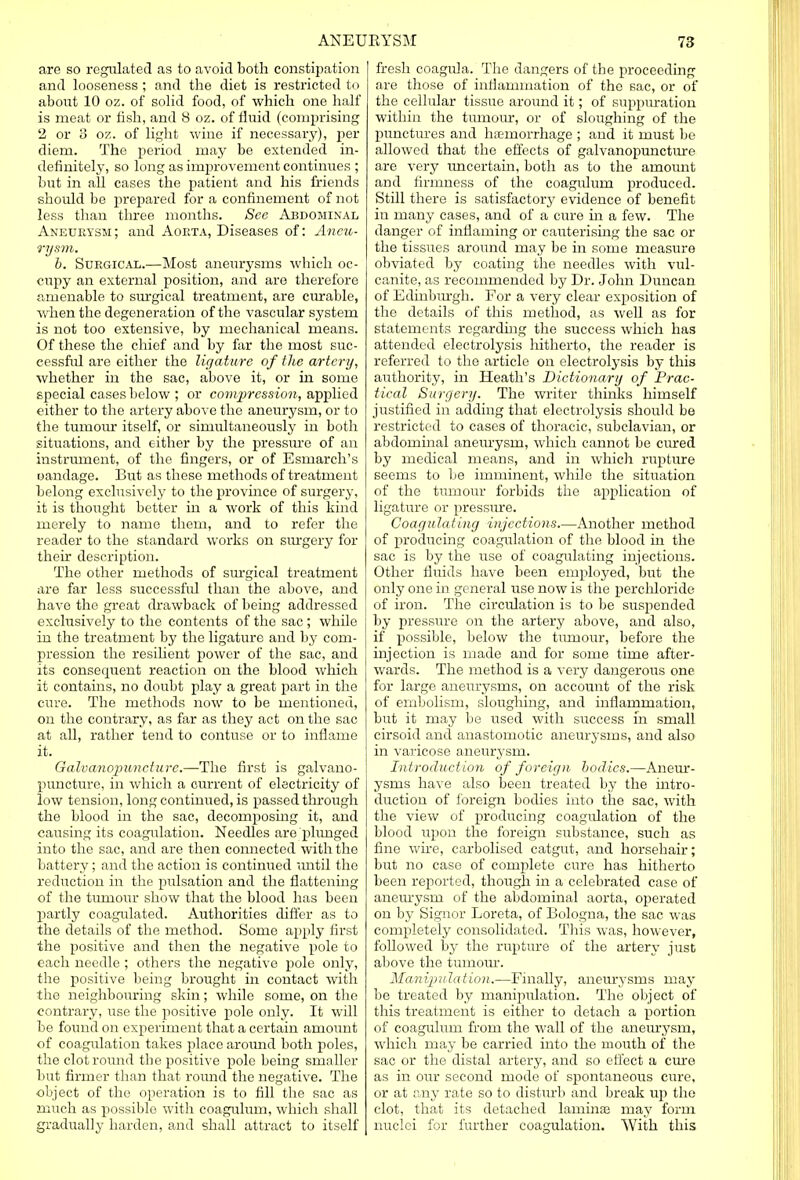 are so regulated as to avoid both constipation and looseness ; and the diet is restricted to about 10 oz. of solid food, of which one half is meat or fish, and 8 oz. of fluid (comprising 2 or 3 oz. of light wine if necessary), per diem. The period may be extended in- definitely, so long as improvement continues ; but in all cases the patient and his friends should be prepared for a confinement of not less than three months. See Abdominal Aneurysm; and Aorta, Diseases of: Aneu- rysm. b. Surgical.—Most aneurysms which oc- cupy an external position, and are therefore amenable to surgical treatment, are curable, when the degeneration of the vascular system is not too extensive, by mechanical means. Of these the chief and by far the most suc- cessful are either the ligature of the artery, whether in the sac, above it, or in some special cases below ; or compression, applied either to the artery above the aneurysm, or to the tumour itself, or simultaneously in both situations, and either by the pressure of an instrument, of the fingers, or of Esmarch's eandage. But as these methods of treatment belong exclusively to the province of surgery, it is thought better in a work of this kind merely to name them, and to refer the reader to the standard works on surgery for their description. The other methods of surgical treatment are far less successful than the above, and have the great drawback of being addressed exclusively to the contents of the sac; while in the treatment by the ligature and by com- pression the resilient power of the sac, and its consequent reaction on the blood which it contains, no doubt play a great part in the cure. The methods now to be mentioned, on the contrary, as far as they act on the sac at all, rather tend to contuse or to inflame it. Galvanopuncture.—The first is galvano- puncture, in which a current of electricity of low tension, long continued, is passed through the blood in the sac, decomposing it, and causing its coagulation. Needles are 'plunged into the sac, and are then connected with the battery; and the action is continued until the reduction in the pulsation and the flattening of the tumour show that the blood has been partly coagulated. Authorities differ as to the details of the method. Some apply first the positive and then the negative pole to each needle ; others the negative pole only, the positive being brought in contact with the neighbouring skin; while some, on the contrary, use the positive pole only. It will be found on experiment that a certain amount of coagulation takes place around both poles, the clot round the positive pole being smaller but firmer than that round the negative. The •object of the operation is to fill the sac as much as possible with coagulum, which shall gradually harden, and shall attract to itself fresh coagida. The dangers of the proceeding are those of inflammation of the sac, or of the cellular tissue around it; of suppuration within the tuinom-, or of sloughing of the punctures and hiernorrhage ; and it must be allowed that the effects of galvanopuncture are very uncertain, both as to the amount and firmness of the coagulum produced. Still there is satisfactory evidence of benefit in many cases, and of a cure in a few. The danger of inflaming or cauterising the sac or the tissues around may be in some measure obviated by coating the needles with vul- canite, as recommended by Dr. John Duncan of Edinburgh. For a very clear exposition of the details of this method, as well as for statements regarding the success which has attended electrolysis hitherto, the reader is referred to the article on electrolysis by this authority, in Heath's Dictionary of Prac- tical Surgery. The writer thinks himself justified in adding that electrolysis should be restricted to cases of thoracic, subclavian, or abdominal aneurysm, which cannot be cured by medical means, and in which rupture seems to be imminent, while the situation of the tumour forbids the application of ligature or pressure. Coagulating injections.—Another method of producing coagulation of the blood in the sac is by the use of coagulating injections. Other fluids have been employed, but the only one in general use now is the perchloride of iron. The circulation is to be suspended by pressure on the artery above, and also, if possible, below the tumour, before the injection is made and for some time after- wards. The method is a very dangerous one for large aneurysms, on account of the risk of embolism, sloughing, and inflammation, but it may be used with success in small cirsoid and anastomotic aneurysms, and also in varicose aneurysm. Introduction of foreign bodies.—Aneur- ysms have also been treated by the intro- duction of foreign bodies into the sac, with the view of producing coagidation of the blood upon the foreign substance, such as fine wire, carbolised catgut, and horsehair; but no case of complete cure has hitherto been reported, though in a celebrated case of aneurysm of the abdominal aorta, operated on by Signor Loreta, of Bologna, the sac was completely consolidated. This was, however, followed by the rupture of the artery just above the tumour. Manipulation.—Finally, aneurysms may be treated by manipulation. The object of this treatment is either to detach a portion of coagulum from the wall of the aneurysm, which may be carried into the mouth of the sac or the distal artery, and so effect a cure as in our second mode of spontaneous cure, or at any rate so to disturb and break up the clot, that its detached larninas may form nuclei for further coagulation. With this