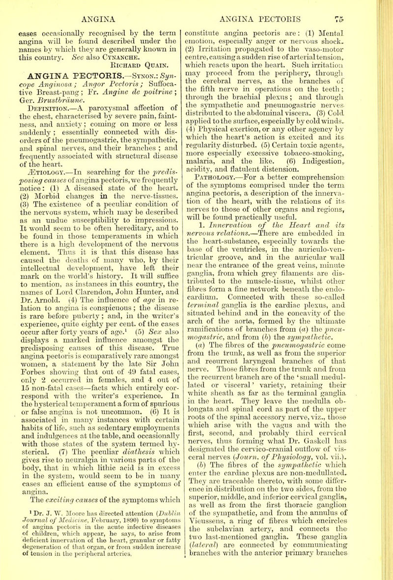 eases occasionally recognised by the term angina will be found described under the names by which they are generally known in this country. See also Cynanche. ElCHAKD QUAIN. ANGINA PECTORIS.—Synon.: Syn- cope Anginosa; Angor Pectoris ; Suffoca- tive Breast-pang ; Fr. Angine de poitrinc ; Ger. Brustbrdune. Definition.—A paroxysmal affection of the chest, characterised by severe pain, faint- ness, and anxiety; coming on more or less suddenly ; essentially connected with dis- orders of the pneumogastric, the sympathetic, and spinal nerves, and their branches ; and frequently associated with structural disease of the heart. ^Etiology.—In searching for the predis- posing causes of angina pectoris, we frequently notice: (1) A diseased state of the heart. (2) Morbid changes in the nerve-tissues. (3) The existence of a peculiar condition of the nervous system, which may be described as an undue susceptibility to impressions. It would seem to be often hereditary, and to be found in those temperaments in which there is a high development of the nervous element. Thus it is that this disease has caused the deaths of many who, by their intellectual development, have left their mark on the world's history. It will suffice to mention, as instances in this country, the names of Lord Clarendon, John Hunter, and Dr. Arnold. (4) The influence of age in re- lation to angina is conspicuous ; the disease is rare before puberty; and, in the writer's experience, quite eighty per cent, of the cases occur after forty years of age.1 (5) Sex also displays a marked influence amongst the predisposing causes of this disease. True angina pectoris is comparatively rare amongst women, a statement by the late Sir John Forbes showing that out of 49 fatal cases, only 2 occurred in females, and 4 out of 15 non-fatal cases—facts which entirely cor- respond with the writer's experience. In the hysterical temperament a form of spurious or false angina is not uncommon. (6) It is associated in many instances with certain habits of life, such as sedentary employments and indulgences at the table, and occasionally with those states of the system termed hy- sterical. (7) The peculiar diathesis which gives rise to neuralgia in various parts of the body, that in which lithic acid is in excess in the system, would seem to be in many cases an efficient cause of the symptoms of angina. The exciting causes of the symptoms which 1 Dr. J. W. Bloore has directed attention (Dublin, Journal of Medicine, February, 1890) to symptoms of angina pectoris in the acute infective diseases of children, which appear, he says, to arise from deficient innervation of the heart, granular or fatty degeneration of that organ, or from sudden increase of tension in the peripheral arteries. constitute angina pectoris are: (1) Mental emotion, especially anger or nervous shock. (2) Irritation propagated to the vaso-motor centre, causing a sudden rise of arterial tension, which reacts upon the heart. Such irritation may proceed from the periphery, through the cerebral nerves, as the branches of the fifth nerve in operations on the teeth ; through the brachial plexus; and through the sympathetic and pneumogastric nerves, distributed to the abdominal viscera. (3) Cold applied to the surface, especially by cold winds. (4) Physical exertion, or any other agency by which the heart's action is excited and its regularity disturbed. (5) Certain toxic agents, more especially excessive tobacco-smoking, malaria, and the like. (6) Indigestion, acidity, and flatulent distension. Pathology.—For a better comprehension of the symptoms comprised under the term angina pectoris, a description of the innerva- tion of the heart, with the relations of its- nerves to those of other organs and regions, will be found practically useful. 1. Innervation of the Heart and its nervous relations.—There are embedded in the heart-substance, especially towards the- base of the ventricles, in the auriculo-ven- tricular groove, and in the auricular wall near the entrance of the great veins, minute ganglia, from which grey filaments are dis- tributed to the muscle-tissue, whilst other fibres form a fine network beneath the endo- cardium. Connected with these so-called terminal ganglia is the cardiac plexus, and situated behind and in the concavity of the arch of the aorta, formed by the ultimate ramifications of branches from (a) the pneu- mogastric, and from (b) the sympathetic. (a) The fibres of the pneumogastric come from the trunk, as well as from the superior and reourrent laryngeal branches of that nerve. Those fibres from the trunk and from the recurrent branch are of the 'small medul- lated or visceral' variety, retaining their white sheath as far as the terminal ganglia in the heart. They leave the medulla ob- longata and spinal cord as part of the upper roots of the spinal accessory nerve, viz., those which arise with the vagus and with the first, second, and probably third cervical nerves, thus forming what Dr. Gaskell has- designated the cervico-cranial outflow of vis- ceral nerves {Journ. of Physiology, vol. vii.). (b) The fibres of the sympathetic which enter the cardiac plexus are non-medullated. They are traceable thereto, with some differ- ence in distribution on the two sides, from the superior, middle, and inferior cervical ganglia, as well as from the first thoracic ganglion of the sympathetic, and from the anmdus of Vieussens, a ring of fibres which encircles the subclavian artery, and connects the two last-mentioned ganglia. These ganglia (lateral) are connected by communicating branches with the anterior primary branches