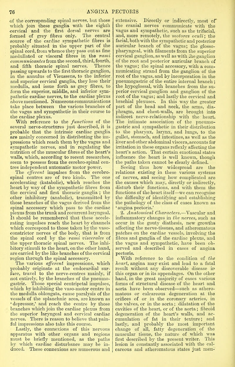 of the corresponding spinal nerves, but those which join these ganglia with the eighth cervical and the first dorsal nerves are formed of grey fibres only. The central source of the cardiac sympathetic fibres is probably situated in the upper part of the spinal cord, from whence they pass out as fine niedullated or visceral fibres in the rami communicantes from the second, third, fourth, and fifth thoracic spinal nerves. Thence passing upwards to the first thoracic ganglion, in the annulus of Vieussens, to the inferior, and superior cervical ganglia, they lose their' medulla, and issue forth as grey fibres, to form the superior, middle, and inferior sym- pathetic cardiac nerves, to the cardiac plexus above mentioned. Numerous communications take place between the various branches of the vagus and sympathetic in their course to the cardiac plexus. With reference to the functions of the several nerve-structures just described, it is probable that the intrinsic cardiac ganglia are mainly concerned in distributing the im- pressions which reach them by the vagus and sympathetic nerves, and in regulating the nutrition of the muscular fibres of the heart's walls, which, according to recent researches, seem to possess from the cerebro-spinal cen- tres independent automatic motor power. The efferent impulses from the cerebro- spinal centres are of two kinds. The one accelerating (katabolic), which reaches the heart by way of the sympathetic fibres from the cervical and first thoracic ganglia ; the other inhibitory (anabolic), transmitted by those branches of the vagus derived from the spinal accessory which pass to the cardiac plexus from the trunk and recurrent laryngeal. It should be remembered that these accele- rating impulses reach the heart by channels which correspond to those taken by the vaso- constrictor nerves of the body, that is from the spinal cord by the rami viscerates of the upper thoracic spmal nerves. The inhi- bitory stimuli to the heart, on the other hand, are carried by the like branches of the cervical region through the spinal accessory. The various afferent impressions, which probably originate at the endocardial sur- face, travel to the nerve-centres mainly, if not entirely, by the branches of the pneumo- gastric. Those special centripetal impulses, which by inhibiting the vaso-motor centre in the medulla oblongata, cause paralysis of the vessels of the splanchnic area, are known as ' depressor,' and reach the centre by those branches which join the cardiac plexus from the superior laryngeal and cervical cardiac nerves. There is reason to believe that pain- ful impressions also take this course. Lastly, the connexions of this nervous apparatus with other organs and regions must be briefly mentioned, as the paths by which cardiac disturbance may be in- duced. These connexions are numerous and extensive. Directly or indirectly, most of the cranial nerves cornmimicate with the vagus and sympathetic, such as the trifacial, and, more remotely, the motores oculi; the facial, both with the sympathetic and posterior auricular branch of the vagus; the glosso- pharyngeal, with filaments from the superior cervical ganglion, as well as with Ihe ganglion of the root and posterior auricular branch of the vagus; the spinal accessory, with a com- municating strand from the ganglion of the root of the vagus, and by incorporation in the pneumogastric of the entire internal branch ; the hypoglossal, with branches from the su- perior cervical ganglion and ganglion of the root of the vagus; and lastly the cervical and brachial plexuses. In this way the greater part of the head and neck, the arms, dia- phragm, and chest-walls, are brought into indirect nerve-relationship with the heart. The intimate association of the pnemno- gastric and sympathetic in their distribution to the pharynx, larynx, and lungs, to the gullet, stomach, and intestines, as well as the liver and other abdominal viscera, accounts for irritation in these organs reflexly affecting the heart's action. That certain emotional states influence the heart is well known, though the paths taken cannot be clearly defined. Seeing thus how widespread are the relations existing in these various systems of nerves, and seeing how complicated are the causes which may, directly or indirectly, disturb their functions, and with them the functions of the heart itself—we can recognise the difficulty of identifying and establishing the pathology of the class of cases known as ' angina pectoris.' 2. Anatomical Characters.—Vascular and inflammatory changes in the nerves, such as occur in the gouty diathesis, new growths affecting the nerve-tissues, and atheromatous patches on the cardiac vessels, involving the fibres and ganglia of the cardiac plexus, and the vagus and sympathetic, have been ob- served and described in cases of angina pectoris. With reference to the condition of the heart, angina may exist and lead to a fatal result without any discoverable disease in this organ or in its appendages. On the other hand, in the great majority of cases various forms of structural disease of the heart and aorta have been observed—such as athero- matous or calcareous degeneration at the orifices of or in the coronary arteries, in the valves, or in the aorta; dilatation of the cavities of the heart, or of the aorta; fibroid degeneration of the heart's walls, and ac- cumulation of fat in their texture; and lastly, and probably the most important change of all, fatty degeneration of the muscular tissue, the nature of which was first described by the present writer. This lesion is constantly associated with the cal- careous and atheromatous states just men-