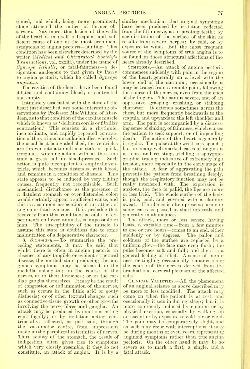 tioned, and which, being more prominent, alone attracted the notice of former ob- servers. Nay more, this lesion of the walls of the heart is in itself a frequent and suf- ficient cause of one of the most prominent symptoms of angina pectoris—fainting. This condition has been elsewhere described by the writer {Medical arid Chirurgical Society's Transactions, vol. xxxiii.), under the name of Syncope lethalis, or fatal-faintness—a de- signation analogous to that given by Parry to angina pectoris, which he called Syncope anginosa. The cavities of the heart have been found dilated and containing blood; or contracted and empty. Intimately associated with the state of the heart just described are some interesting ob- servations by Professor MacWilliam of Aber- deen, as to that condition of the cardiac muscle which is known as ' delirium cordis or fibrillar contraction.' This consists in a rhythmic, inco-ordinate, and rapidly repeated contrac- tion of the various muscular bundles, whereby, the usual beat being abolished, the ventricles are thrown into a tumultuous state of quick, irregular, twitching action, with at the same time a great fall in blood-pressiire. Such action is quite incompetent to empty the ven- tricle, which becomes distended with blood, and remains in a condition of diastole. This state appears to be induced by very trifling causes, frequently not recognisable. Such mechanical disturbance as the presence of a flatulent stomach or over-distended colon would certainly appear a sufficient cause, and this is a common association of an attack of angina or fatal syncope. It is probable that recovery from this condition, possible in ex- periments on lower animals, is impossible in man. The susceptibility of the muscle to assume this state is doubtless due to some malnutrition of a degenerative character. 3. Summary.— To summarise the pre- ceding statements, it may be said that whilst there is often in angina pectoris an absence of any tangible or evident structural disease, the morbid state producing the au- ginous symptoms may be situated in the medulla oblongata ; in the course of the nerves, or in their branches; or in the car- diac ganglia themselves. It may be the result of congestion or inflammation of the nerves, such as occurs in the lithic acid or gouty diathesis; or of other textural changes, such as connective-tissue growth or other growths involving the nerve-fibres and ganglia. An attack may be produced by emotions acting centrifugally; or by irritation acting cen- tripetally, reflected, as just said, through the vaso-motor centre, from impressions made on the peripheral extremities of nerves. Thus acidity of the stomach, the result of indigestion, often gives rise to symptoms which very closely resemble, if they do not constitute, an attack of angina. It is by a similar mechanism that anginal symptoms have been produced by irritation reflected from the fifth nerve, as in pivoting teeth; by such irritation of the surface of the skin as results from severe herpes; by cold, or by exposure to wind. But the most frequent source of the symptoms of true angina is to be found in those structural affections of the heart already described. Symptoms.—An attack of angina pectoris commences suddenly with j>ain in the region of the heart, generally on a level with the lower end of the sternum; occasionally it may be traced from a remote point, following the course of the nerves, even from the ends of the fingers. The pain is severe, and of an oppressive, grasping, crushing, or stabbing character. It extends sometimes across the chest, but more frequently backwards to the scapula, and upwards to the left shoulder and arm. The pain is accompanied by a distress- ing sense of sinking, of faintness, which causes the patient to seek siqyport, or of impending death. The action of the heart is generally irregular. The pulse at the wrist corresponds ; but in many well-marked cases of angina it is tense and resisting, yielding a sphygmo- graphic tracing indicative of extremely high tension, more especially in the early stage of the attack. A fear of aggravating the pain prevents the patient from breathing deeply, though the respiratory function may not be really interfered with. The expression is anxious, the face is pallid, the lips are more or less livid. The whole surface of the body is pale, cold, and covered with a clammy sweat. Flatulence is often present; urine in some cases is passed at short intervals, and generally in abundance. The attack, more or less severe, having lasted a variable time—from a few minutes to one or two hours—comes to an end, either suddenly or by degrees. The pallor and coldness of the surface are replaced by a uniform glow—the face may even flush ; the pulse becomes soft and full; and there is a general feeling of relief. A sense of numb- ness or tingling occasionally remains along the course of the nerves derived from the brachial and cervical plexuses of the affected side. Clinical Varieties.—All the phenomena of an anginal seizure as above described may be more or less modified. The attack may come on when the patient is at rest, and occasionally it sets in during sleep; but it is more commonly induced by emotion or by physical exertion, especially by walking up an ascent or by exposure to cold air or wind. The pain may be comparatively slight, and as such may recur with interruptions, it may be, during months or even years, representing anginoid symptoms rather than true angina pectoris. On the other hand it may be so severe as to mark a first, a single, and a fatal attack.