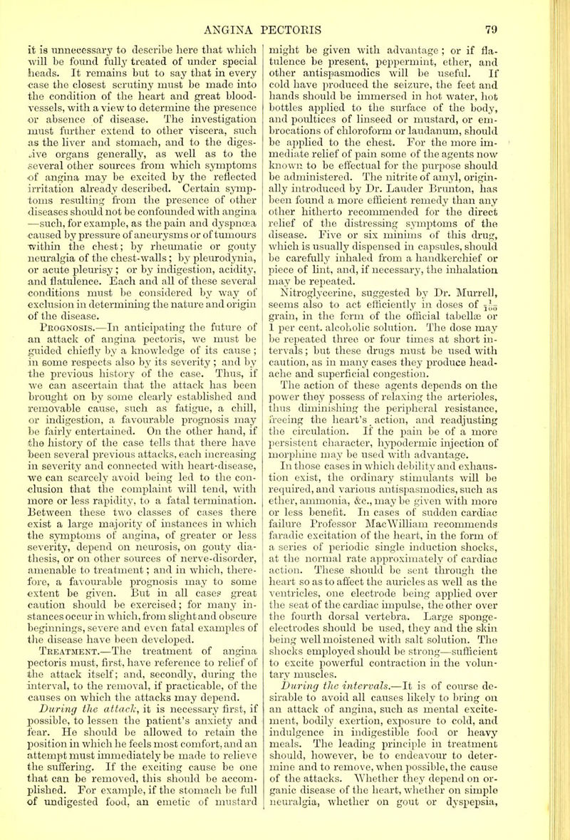 it is unnecessary to describe here that which will be found fully treated of under special heads. It remains but to say that in every ■case the closest scrutiny must be made into the condition of the heart and great blood- vessels, with a view to determine the presence or absence of disease. The investigation must further extend to other viscera, such as the liver and stomach, and to the diges- tive organs generally, as well as to the several other sources from which symptoms of angina may be excited by the reflected irritation already described. Certain symp- toms resulting from the presence of other diseases should not be confounded with angina —such, for example, as the pain and dyspnoea caused by pressure of aneurysms or of tumours within the chest; by rheumatic or gouty neuralgia of the chest-walls ; by pleurodynia, or acute pleurisy ; or by indigestion, acidity, and flatulence. Each and all of these several conditions must be considered by way of exclusion in determining the nature and origin of the disease. Prognosis.—In anticipating the future of an attack of angina pectoris, we must be guided chiefly by a knowledge of its cause ; in some respects also by its severity ; and by the previous history of the case. Thus, if we can ascertain that the attack has been brought on by some clearly established and removable cause, such as fatigue, a chill, or indigestion, a favourable prognosis may be fairly entertained. On the other hand, if the history of the case tells that there have been several previous attacks, each increasing in severity and connected with heart-disease, we can scarcely avoid being led to the con- clusion that the complaint will tend, with more or less rapidity, to a fatal termination. Between these two classes of cases there exist a large majority of instances in which the symptoms of angina, of greater or less severity, depend on neurosis, on gouty dia- thesis, or on other sources of nerve-disorder, amenable to treatment; and in which, there- fore, a favourable prognosis may to some extent be given. But in all case? great caution should be exercised; for many in- stances occur in which, from slight and obscure beginnings, severe and even fatal examples of the disease have been developed. Treatment.'—The treatment of angina pectoris must, first, have reference to relief of the attack itself; and, secondly, during the interval, to the removal, if practicable, of the causes on which the attacks may depend. During the attach, it is necessary first, if X^ossible, to lessen the patient's anxiety and fear. He should be allowed to retain the position in which he feels most comfort, and an attempt must immediately be made to relieve the suffering. If the exciting cause be one that can be removed, this should be accom- plished. For example, if the stomach be full of undigested food, an emetic of mustard might be given with advantage ; or if fla- tulence be present, peppermint, ether, and other antispasmodics will be useful. If cold have produced the seizure, the feet and hands should be immersed in hot water, hot bottles applied to the surface of the body, and poultices of linseed or mustard, or em- brocations of chloroform or laudanum, should be applied to the chest. For the more im- mediate relief of pain some of the agents now known to be effectual for the purpose should be administered. The nitrite of amyl, origin- ally introduced by Dr. Lauder Brunton, has been found a more efficient remedy than any other hitherto recommended for the direct relief of the distressing symptoms of the disease. Five or six minims of this drug, which is usually dispensed in capsules, should be carefully inhaled from a handkerchief or piece of lint, and, if necessary, the inhalation may be repeated. Nitroglycerine, suggested by Dr. Murrell, seems also to act efficiently in doses of j|g grain, in the form of the official tabellse or 1 per cent, alcoholic solution. The dose may be repeated three or four times at short in- tervals ; but these drugs must be used with caution, as in many cases they produce head- ache and superficial congestion. The action of these agents depends on the power they possess of relaxing the arterioles, thus diminishing the peripheral resistance, freeing the heart's _ action, and readjusting the circulation. If the pain be of a more persistent character, hypodermic injection of morphine may be used with advantage. In those cases in which debility and exhaus- tion exist, the ordinary stimulants will be required, and various antispasmodics, such as ether, ammonia, &c, may be given with more or less benefit. In cases of sudden cardiac failure Professor Mac William recommends faradic excitation of the heart, in the form of a series of periodic single induction shocks, at the normal rate approximately of cardiac action. These should be sent through the heart so as to affect the auricles as well as the ventricles, one electrode being applied over the seat of the cardiac impulse, the other over the fourth dorsal vertebra. Large sponge- electrodes should be used, they and the skin being well moistened with salt solution. The shocks employed should be strong—sufficient to excite powerful contraction in the volun- tary muscles. During the intervals.—It is of course de- sirable to avoid all causes likely to bring on an attack of angina, such as mental excite- ment, bodily exertion, exposure to cold, and indulgence in indigestible food or heavy meals. The leading principle in treatment should, however, be to endeavour to deter- mine and to remove, when possible, the cause of the attacks. Whether they depend on or- ganic disease of the heart, whether on simple neuralgia, whether on gout or dyspepsia,