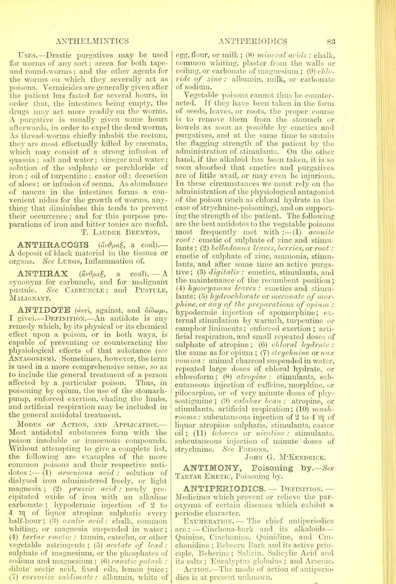 Uses.—Drastic purgatives may be used for worms of any sort; areca for both tape- and round-worms; and the other agents for the worms on which they severally act as poisons. Vermicides are generally given after the patient has fasted for several hours, in order that, the intestines being empty, the drugs may act more readily on the worms. A purgative is usually given some hours afterwards, in order to expel the dead worms. As thread-worms chiefly inhabit the rectum, they are most effectually killed by enemata, which may consist of a strong infusion of quassia ; salt and water; vinegar and water; solution of the sulphate or perchloride of iron ; oil of turpentine ; castor oil; decoction ■of aloes; or infusion of senna. As abundance •of mucus in the intestines forms a con- venient nidus for the growth of worms, any- thing that diminishes this tends to prevent their occurrence; and for this purpose pre- parations of iron and bitter tonics are useful. T. Lauder Bednton. ANTHRACOSIS (&v9pag, a _ coal).— A deposit of black material in the tissues or organs. See Lungs, Inflammation of. ANTHRAX [av6pa£, a coal). — A synonym for carbuncle, and for malignant pustule. See Carbuncle ; and Pustule, Malignant. ANTIDOTE (avri, against, and St'Sc^i, I give).—Definition.—An antidote is any remedy which, by its physical or its chemical effect upon a poison, or in both ways, is capable of preventing or counteracting the physiological effects of that substance (see Antagonism). Sometimes, however, the term is used in a more comprehensive sense, so as to include the general treatment of a person affected by a particular poison. Thus, in poisoning by opium, the use of the stomach- pump, enforced exertion, chafing the limbs, and artificial respiration may be included in the general antidotal treatment. Modes of Action, and Application.— Most antidotal substances form with the poison insoluble or innocuous compounds. Without attempting to give a complete list, the following are examples of the more common poisons and their respective anti- dotes :— (1) arscnious acid : solution of dialysed iron administered freely, or light magnesia ; (2) prussic acid : newly pre- cipitated oxide of iron with an alkaline carbonate ; hypodermic injection of 2 to 4 iq of liquor atrophias sulphatis every half-hour; (3) oxalic acid: chalk, common whiting, or magnesia suspended in water; (4) tartar emetic : tannin, catechu, or other vegetable astringents; (5) acetate of lead: sulphate of magnesium, or the phosphates of sodium and magnesium ; (6) caustic potash : dilute acetic acid, fixed oils, lemon juice; (7) corrosive sublimate: albumin, white of egg, flour, or milk ; (8) mineral acids : chalk, common whiting, plaster from the walls or ceiling, or carbonate of magnesium ; (9) chlo- ride of nine : albumin, milk, or carbonate of sodium. Vegetable poisons cannot thus be counter- acted. If they have been taken in the form of seeds, leaves, or roots, the proper course is to remove them from the stomach or bowels as soon as possible by emetics and purgatives, and at the same time to sustain the flagging strength of the patient by the administration of stimulants. On the other hand, if the alkaloid has been taken, it is so soon absorbed that emetics and purgatives are of little avail, or may even be injurious. In these circumstances we must rely on the administration of the physiological antagonist of the poison (such as chloral hydrate in the case of strychnine-poisoning), and on support- ing the strength of the patient. The following are the best antidotes to the vegetable poisons most frequently met with :—(1) aconite root: emetic of sulphate of zinc and stimu- lants ; (2) belladonna leaves, berries, or root: emetic of sulphate of zinc, ammonia, stimu- lants, and after some time an active purga- tive ; (3) digitalis : emetics, stimulants, and the maintenance of the recumbent position ; (4) hyoscyamus leaves : emetics and stimu- lants; (5) hydrochlorate or meconate of mor- phine, or any of the preparations of opium : 1 hypodermic injection of apomorphine; ex- ternal stimulation by warmth, turpentine or camphor liniments ; enforced exertion ; arti- ficial respiration, and small repeated doses of sulphate of atropine; (6) chloral hydrate: the same as for opium ; (7) strychnine or nux vomica: animal charcoal suspended in water, repeated large doses of chloral hydrate, or chloroform; (8) atropine: stimulants, sub- cutaneous injection of caffeine, morphine, or pilocarpine, or of very minute doses of phy- sostigmine ; (9) calabar bean : atropine, or stimulants, artificial respiration; (10) mush- rooms : subcutaneous injection of 2 to 4 iq of liquor atrophia; sidphatis, stimulants, castor oil; (11) tobacco or nicotine: stimulants, subcutaneous injection of minute doses of strychnine. See Poisons. John G. M'Kendrick. ANTIMONY, Poisoning by.—See Tartar Emetic, Poisoning by. ANTIPEEIODICS. — Definition. — Medicines which prevent or relieve the par- oxysms of certain diseases which exhibit a periodic character. Enumeration. — The chief antiperiodics are : — Cinchona-bark and its alkaloids— Quinine, Cinchonine, Quinidine, and Cin- chonidine ; Bebeeru Bark and its active prin- ciple, Beberine; Salicin, Salicylic Acid and its salts ; Eucalyptus globulus ; and Arsenic. Action.—The mode of action of antiperio- dics is at present unknown.