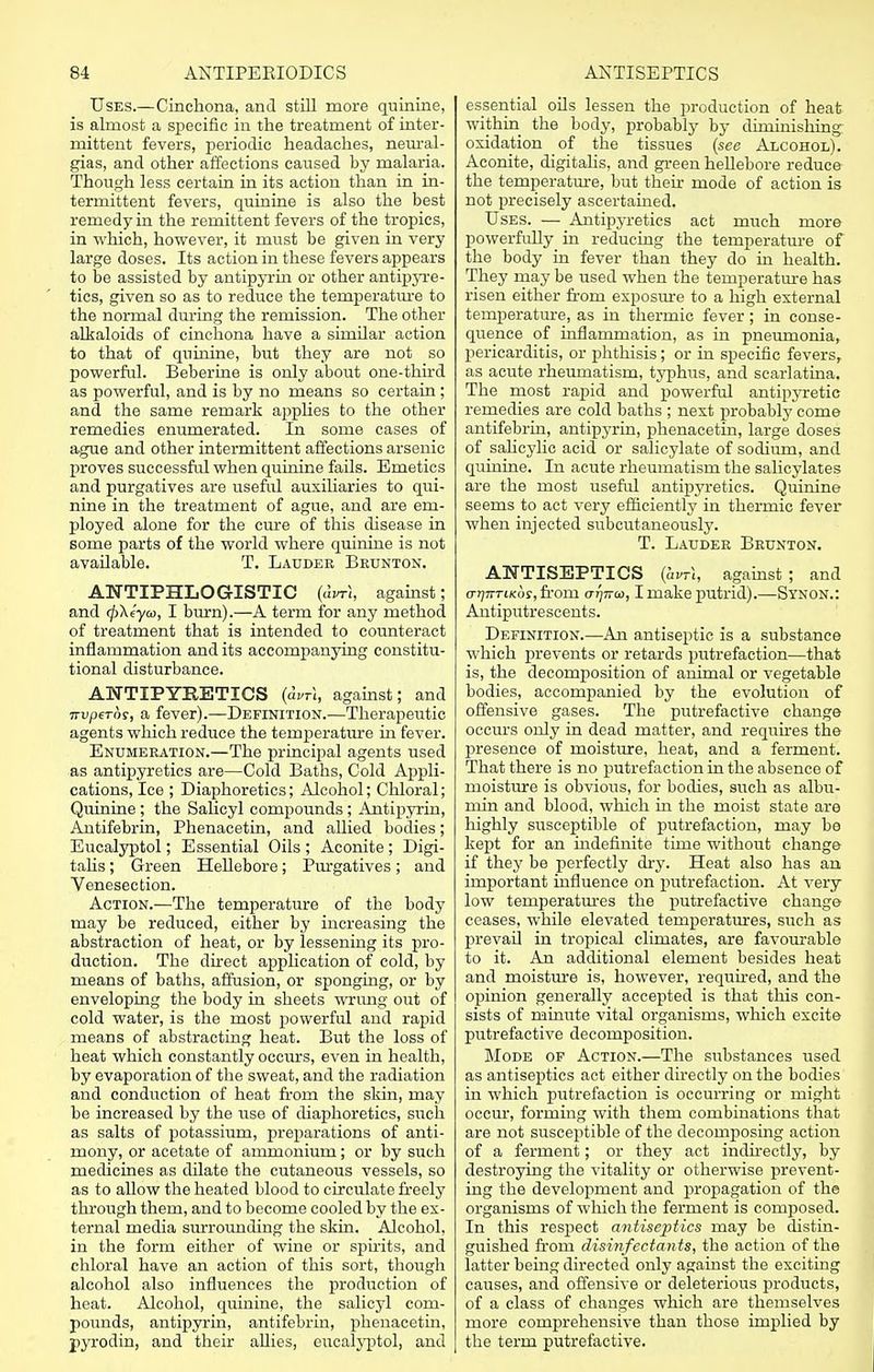 Uses.—Cinchona, and still more quinine, is almost a specific in the treatment of inter- mittent fevers, periodic headaches, neural- gias, and other affections caused by malaria. Though less certain in its action than in in- termittent fevers, quinine is also the best remedy in the remittent fevers of the tropics, in which, however, it must be given in very large doses. Its action in these fevers appears to be assisted by antipyrin or other antipyre- tics, given so as to reduce the temperature to the normal during the remission. The other alkaloids of cinchona have a similar action to that of quinine, but they are not so powerful. Beberine is only about one-third as powerful, and is by no means so certain ; and the same remark applies to the other remedies enumerated. In some cases of ague and other intermittent affections arsenic proves successful when quinine fails. Emetics and purgatives are useful auxiliaries to qui- nine in the treatment of ague, and are em- ployed alone for the cure of this disease in some parts of the world where quinine is not available. T. Lauder Brunton. ANTIPHLOGISTIC (avr\, against; and <p\eyco, I burn).—A term for any method of treatment that is intended to counteract inflammation and its accompanying constitu- tional disturbance. ANTIPYRETICS (aVT\, against; and 7rvperor, a fever).—Definition.—Therapeutic agents which reduce the temperature in fever. Enumeration.—The principal agents used as antipyretics are—Cold Baths, Cold Appli- cations, Ice ; Diaphoretics; Alcohol; Chloral; Quinine ; the Salicyl compounds ; Antipyrin, Antifebrin, Phenacetin, and allied bodies; Eucalyptol; Essential Oils ; Aconite; Digi- talis ; Green Hellebore; Purgatives; and Venesection. Action.—The temperature of the body may be reduced, either by increasing the abstraction of heat, or by lessening its pro- duction. The direct application of cold, by means of baths, affusion, or sponging, or by enveloping the body in sheets wrung out of cold water, is the most powerful and rapid means of abstracting heat. But the loss of heat which constantly occurs, even in health, by evaporation of the sweat, and the radiation and conduction of heat from the skin, may be increased by the use of diaphoretics, such as salts of potassium, preparations of anti- mony, or acetate of ammonium; or by such medicines as dilate the cutaneous vessels, so as to allow the heated blood to circulate freely through them, and to become cooled by the ex- ternal media surrounding the skin. Alcohol, in the form either of wine or spirits, and chloral have an action of this sort, though alcohol also influences the production of heat. Alcohol, quinine, the salicyl com- pounds, antipyrin, antifebrin, phenacetin, pyrodin, and their allies, eucalyptol, and essential oils lessen the production of heat within the body, probably by diminishing oxidation of the tissues (see Alcohol). Aconite, digitalis, and green hellebore reduce the temperature, but their mode of action is not precisely ascertained. Uses. — Antipyretics act much more powerfully in reducing the temperature of the body in fever than they do in health. They may be used when the temperature has risen either from exposure to a high external temperature, as in thermic fever; in conse- quence of inflammation, as in pneumonia, pericarditis, or phthisis; or in specific fevers, as acute rheumatism, typhus, and scarlatina. The most rapid and powerful antipyretic remedies are cold baths ; next probably come antifebrin, antipyrin, phenacetin, large doses of salicjdic acid or salicylate of sodium, and quinine. In acute rheumatism the salicylates are the most useful antipyretics. Quinine seems to act very efficiently in thermic fever when injected subcutaneously. T. Lauder Brunton. ANTISEPTICS (hvri, against ; and a-rjiTTtKos, from 0-17770), I make putrid).—Synon.: Antiputrescents. Definition.—An antiseptic is a substance which prevents or retards putrefaction—that is, the decomposition of animal or vegetable bodies, accompanied by the evolution of offensive gases. The putrefactive change occurs only in dead matter, and requires the presence of moisture, heat, and a ferment. That there is no putrefaction in the absence of moisture is obvious, for bodies, such as albu- min and blood, which in the moist state are highly susceptible of putrefaction, may be kept for an indefinite time without change if they be perfectly dry. Heat also has an important influence on putrefaction. At very low temperatures the putrefactive change ceases, while elevated temperatures, such as prevail in tropical climates, are favourable to it. An additional element besides heat and moisture is, however, required, and the opinion generally accepted is that this con- sists of minute vital organisms, which excite putrefactive decomposition. Mode of Action.—The substances used as antiseptics act either directly on the bodies in which putrefaction is occurring or might occur, forming with them combinations that are not susceptible of the decomposing action of a ferment; or they act indirectly, by destroying the vitality or otherwise prevent- ing the development and propagation of the organisms of which the ferment is composed. In this respect antiseptics may be distin- guished from disinfectants, the action of the latter being directed only against the exciting causes, and offensive or deleterious products, of a class of changes which are themselves more comprehensive than those implied by the term putrefactive.