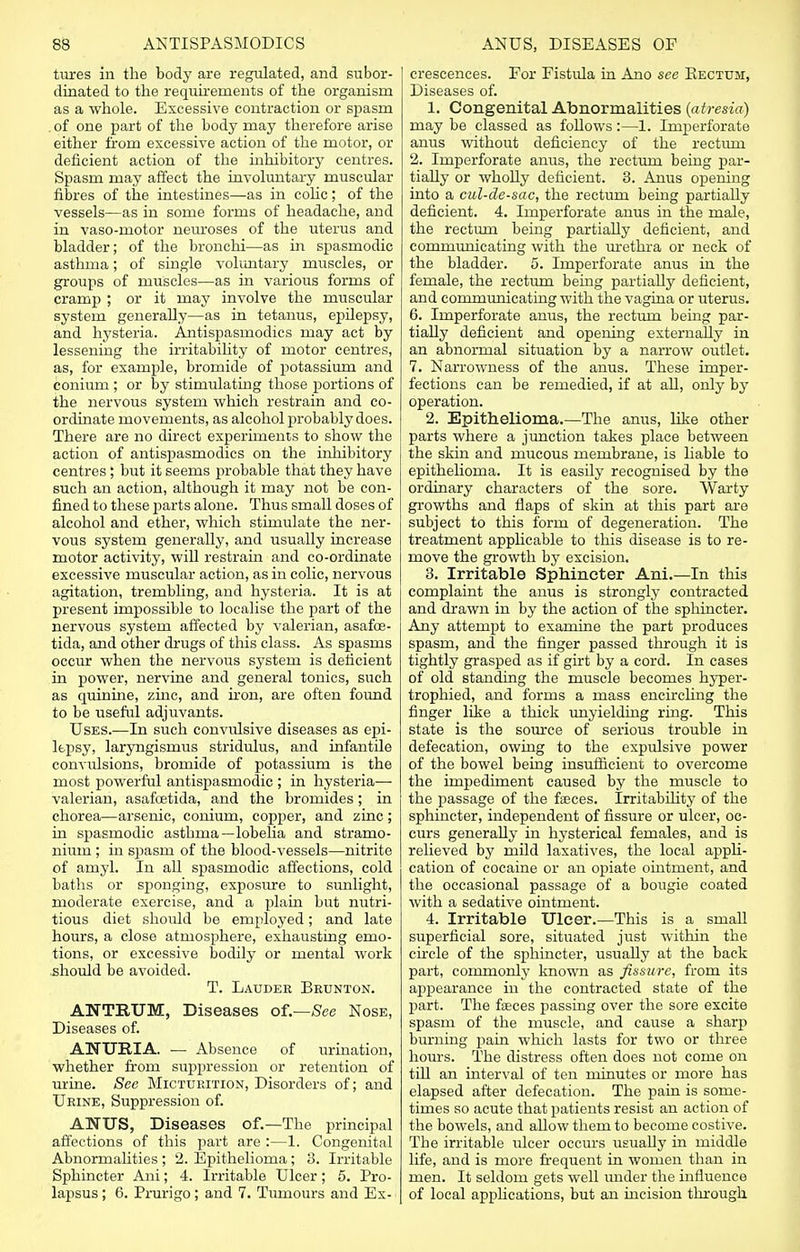 tures in the body are regulated, and subor- dinated to the requirements of the organism as a whole. Excessive contraction or spasm . of one part of the body may therefore arise either from excessive action of the motor, or deficient action of the inhibitory centres. Spasm may affect the involuntary muscular fibres of the intestines—as in colic; of the vessels—as in some forms of headache, and in vaso-motor neuroses of the uterus and bladder; of the bronchi—as in spasmodic asthma; of single voluntary muscles, or groups of muscles—as in various forms of cramp ; or it may involve the muscular system generally—as in tetanus, epilepsy, and hysteria. Antispasmodics may act by lessening the irritability of motor centres, as, for example, bromide of potassium and conium ; or by stimulating those portions of the nervous system which restrain and co- ordinate movements, as alcohol probably does. There are no direct experiments to show the action of antispasmodics on the inhibitory centres; but it seems probable that they have such an action, although it may not be con- fined to these parts alone. Thus small doses of alcohol and ether, which stimulate the ner- vous system generally, and usually increase motor activity, will restrain and co-ordinate excessive muscular action, as in colic, nervous agitation, trembling, and hysteria. It is at present impossible to localise the part of the nervous system affected by valerian, asafoe- tida, and other drugs of this class. As spasms occur when the nervous system is deficient in power, nervine and general tonics, such as quinine, zinc, and iron, are often found to be useful adjuvants. Uses.—In such convulsive diseases as epi- lepsy, laryngismus stridulus, and infantile convulsions, bromide of potassium is the most powerful antispasmodic ; in hysteria— valerian, asafoetida, and the bromides ; in chorea—arsenic, conium, copper, and zinc; in spasmodic asthma—lobelia and stramo- nium ; in spasin of the blood-vessels—nitrite of amyl. In all spasmodic affections, cold baths or sponging, exposure to sunlight, moderate exercise, and a plain but nutri- tious diet should be employed; and late hours, a close atmosphere, exhausting emo- tions, or excessive bodily or mental work should be avoided. T. Lauder Brunton. ANTRUM, Diseases of—See Nose, Diseases of. ANURIA. ■— Absence of urination, whether from suppression or retention of urine. See Micturition, Disorders of; and Urine, Suppression of. ANUS, Diseases of.—The principal affections of this part are :—1. Congenital Abnormalities ; 2. Epithelioma; 3. Irritable Sphincter Ani; 4. Irritable Ulcer; 5. Pro- lapsus ; 6. Prurigo; and 7. Tumours and Ex- crescences. For Fistula in Ano see Bectuji, Diseases of. 1. Congenital Abnormalities (atresia) may be classed as follows:—1. Imperforate anus without deficiency of the rectum 2. Imperforate anus, the rectum being par- tially or wholly deficient. 3. Anus opening into a cul-de-sac, the rectum being partially deficient. 4. Imperforate anus in the male, the rectum being partially deficient, and communicating with the urethra or neck of the bladder. 5. Imperforate anus in the female, the rectum being partially deficient, and communicating with the vagina or uterus. 6. Imperforate anus, the rectum being par- tially deficient and opening externally in an abnormal situation by a narrow outlet. 7. Narrowness of the anus. These imper- fections can be remedied, if at all, only by operation. 2. Epithelioma.—The anus, like other parts where a junction takes place between the skin and mucous membrane, is liable to epithelioma. It is easily recognised by the ordinary characters of the sore. Warty growths and flaps of skin at this part are subject to this form of degeneration. The treatment applicable to this disease is to re- move the growth by excision. 3. Irritable Sphincter Ani.—In this complaint the anus is strongly contracted and drawn in by the action of the sphincter. Any attempt to examine the part produces spasm, and the finger passed through it is tightly grasped as if girt by a cord. In cases of old standing the muscle becomes hyper- trophied, and forms a mass encircling the finger like a thick unyielding ring. This state is the source of serious trouble in defecation, owing to the expulsive power of the bowel being insufficient to overcome the impediment caused by the muscle to the passage of the faeces. Instability of the sphmcter, independent of fissure or ulcer, oc- curs generally in hysterical females, and is relieved by mild laxatives, the local appli- cation of cocaine or an opiate ointment, and the occasional passage of a bougie coated with a sedative ointment. 4. Irritable Ulcer.—This is a small superficial sore, situated just within the circle of the sphincter, usually at the back part, commonly known as fissure, from its appearance in the contracted state of the part. The faeces passing over the sore excite spasm of the muscle, and cause a sharp burning pain which lasts for two or three hours. The distress often does not come on till an interval of ten minutes or more has elapsed after defecation. The pain is some- times so acute that patients resist an action of the bowels, and allow them to become costive. The irritable ulcer occurs usually in middle life, and is more frequent in women than in men. It seldom gets well under the influence of local applications, but an incision through