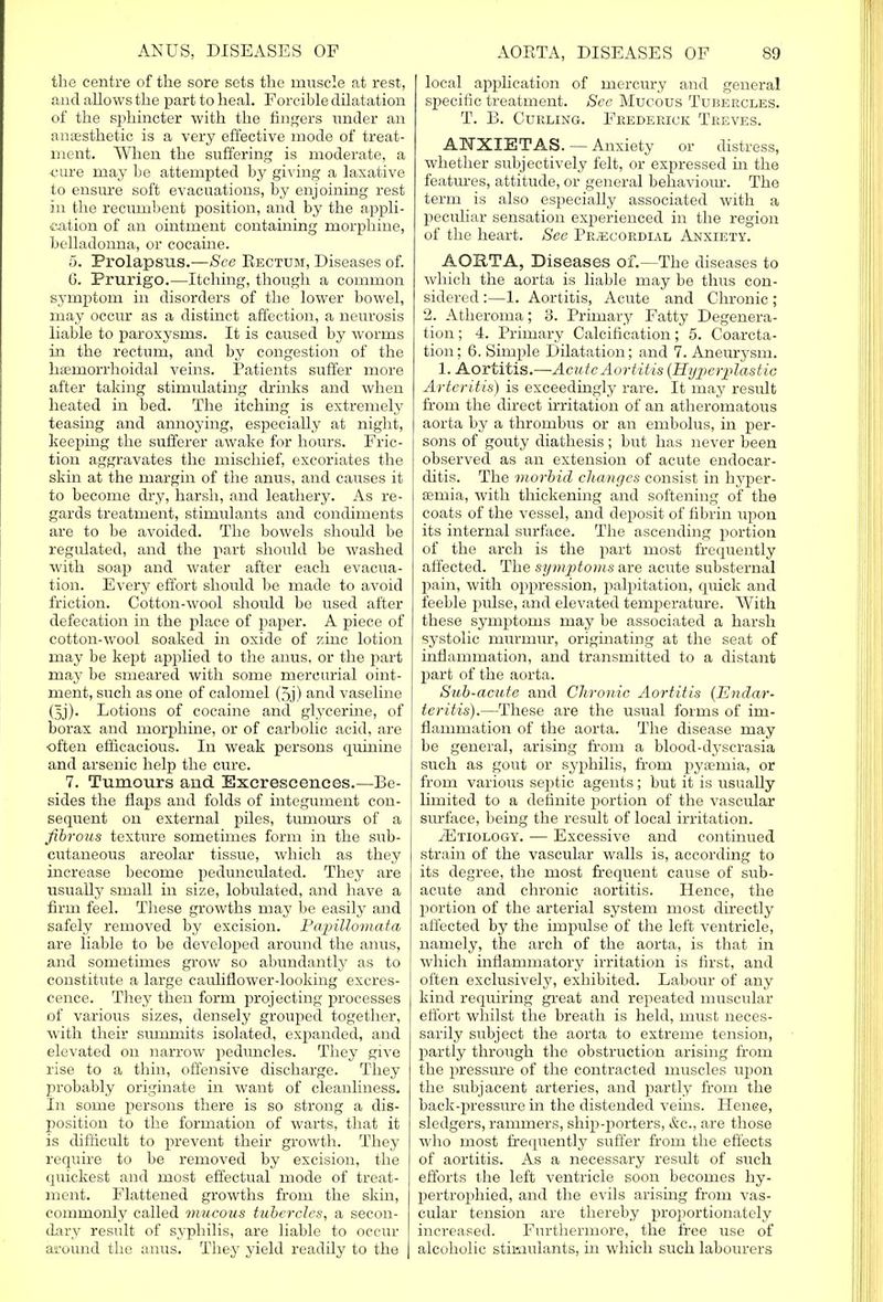 the centre of the sore sets the muscle at rest, and allows the part to heal. Forcible dilatation of the sphincter with the fingers under an anesthetic is a very effective mode of treat- ment. When the suffering is moderate, a ■cure may be attempted by giving a laxative to ensure soft evacuations, by enjoining rest in the recumbent position, and by the appli- cation of an ointment containing morphine, belladonna, or cocaine. 5. Prolapsus.—See Rectum, Diseases of. G. Prurigo.—Itching, though a common symptom in disorders of the lower bowel, may occur as a distinct affection, a neurosis liable to paroxysms. It is caused by worms in the rectum, and by congestion of the hemorrhoidal veins. Patients suffer more after taking stimulating drinks and when heated in bed. The itching is extremely teasing and annoying, especially at night, keeping the sufferer awake for hours. Fric- tion aggravates the mischief, excoriates the skin at the margin of the anus, and causes it to become dry, harsh, and leathery. As re- gards treatment, stimulants and condiments are to be avoided. The bowels should be regulated, and the part should be washed with soap and water after each evacua- tion. Every effort should be made to avoid friction. Cotton-wool should be used after defecation in the place of paper. A piece of cotton-wool soaked in oxide of zinc lotion may be kept applied to the anus, or the part may be smeared with some mercurial oint- ment, such as one of calomel (5j) and vaseline (5j). Lotions of cocaine and glycerine, of borax and morphine, or of carbolic acid, are often efficacious. In weak persons quinine and arsenic help the cure. 7. Tumours aud Excrescences.—Be- sides the flaps and folds of integument con- sequent on external piles, tumours of a fibrous texture sometimes form in the sub- cutaneous areolar tissue, which as they increase become pedunculated. They are usually small in size, lobulated, and have a firm feel. These growths may be easily and safely removed by excision. Papittomata are liable to be developed around the anus, and sometimes grow so abundantly as to constitute a large cauliflower-looking excres- cence. They then form projecting processes of various sizes, densely grouped together, with their summits isolated, expanded, and elevated on narrow peduncles. They give rise to a thin, offensive discharge. They probably originate in want of cleanliness. In some persons there is so strong a dis- position to the formation of warts, that it is difficult to prevent their growth. They require to be removed by excision, the quickest and most effectual mode of treat- ment. Flattened growths from the skin, commonly called mucous tubercles, a secon- dary result of syphilis, are liable to occur around the anus. They yield readily to the local application of mercury and general specific treatment. See Mucous Tubeecles. T. B. Curling. Frederick Treves. ANXIETAS. — Anxiety or distress, whether subjectively felt, or expressed in the features, attitude, or general behaviour. The term is also especially associated with a peculiar sensation experienced in the region of the heart. See Precordial Anxiety. AORTA, Diseases of.—The diseases to which the aorta is liable may be thus con- sidered :—1. Aortitis, Acute and Chronic; 2. Atheroma; 3. Primary Fatty Degenera- tion ; 4. Primary Calcification; 5. Coarcta- tion; 6. Simple Dilatation; and 7. Aneurysm. 1. Aortitis.—Acute Aortitis {Hyperplastic Arteritis) is exceedingly rare. It may result from the direct irritation of an atheromatous aorta by a thrombus or an embolus, in per- sons of gouty diathesis; but has never been observed as an extension of acute endocar- ditis. The morbid changes consist in hyper- emia, with thickening and softening of the coats of the vessel, and deposit of fibrin upon its internal surface. The ascending portion of the arch is the part most frequently affected. The symptoms are acute substernal pain, with oppression, palpitation, quick and feeble pulse, and elevated temperature. With these symptoms may be associated a harsh systolic murmur, originating at the seat of inflammation, and transmitted to a distant part of the aorta. Sub-acute and Chronic Aortitis (Endar- teritis).—These are the usual forms of im- flammation of the aorta. The disease may be general, arising from a blood-dyscrasia such as gout or syphilis, from pyemia, or from various septic agents; but it is usually limited to a definite portion of the vascular surface, being the result of local irritation. ./Etiology. — Excessive and continued strain of the vascular walls is, according to its degree, the most frequent cause of sub- acute and chronic aortitis. Hence, the portion of the arterial system most directly affected by the impulse of the left ventricle, namely, the arch of the aorta, is that in which inflammatory irritation is first, and often exclusively, exhibited. Labour of any kind requiring great and repeated muscular effort whilst the breath is held, must neces- sarily subject the aorta to extreme tension, partly through the obstruction arising from the pressure of the contracted muscles upon the subjacent arteries, and partly from the back-pressure in the distended veins. Hence, sledgers, rammers, ship-porters, &c, are those who most frequently suffer from the effects of aortitis. As a necessary result of such efforts the left ventricle soon becomes hy- pertrophied, and the evils arising from vas- cular tension are thereby proportionately increased. Furthermore, the free use of alcoholic stimulants, in which such labourers