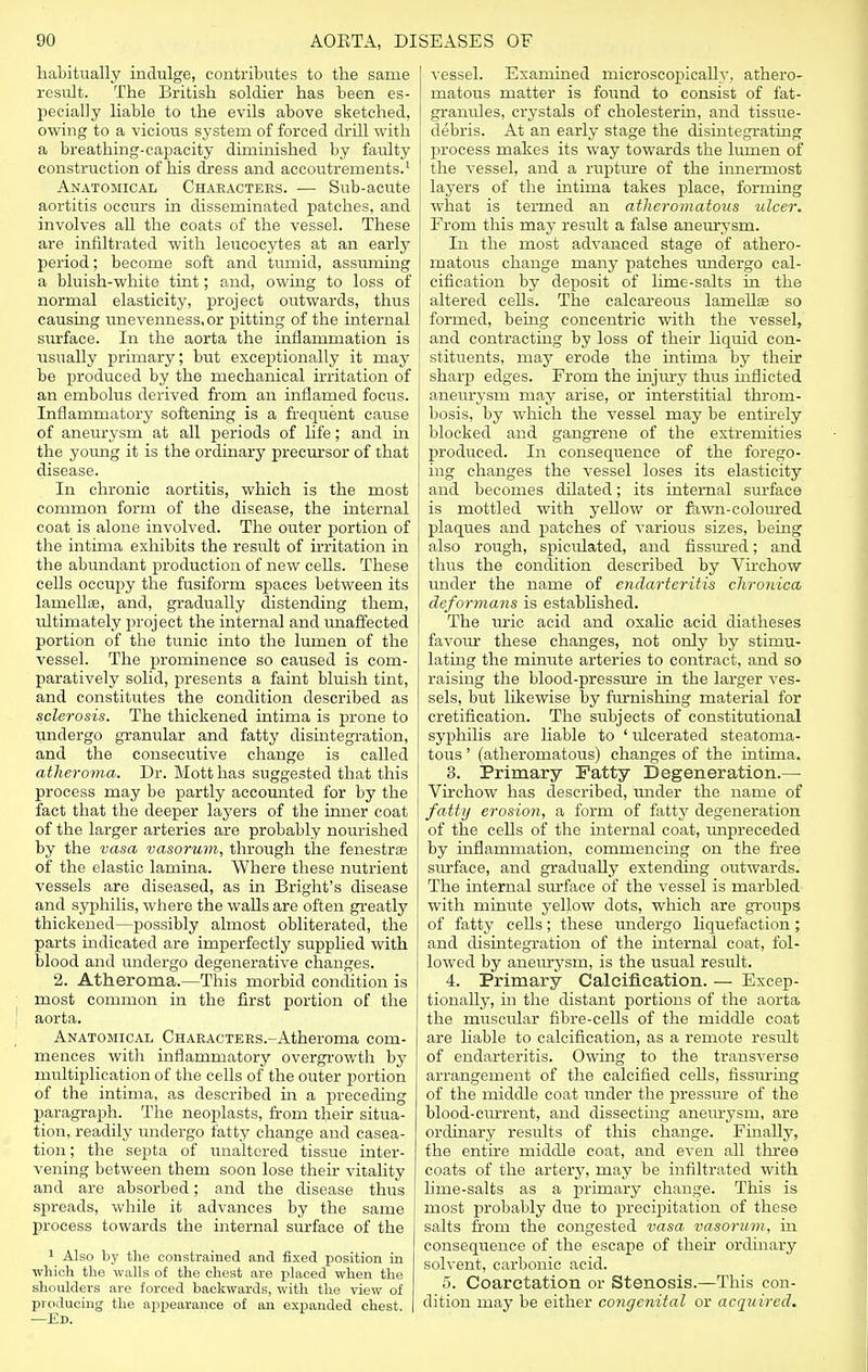 habitually indulge, contributes to tlie same result. The British soldier has been es- pecially liable to the evils above sketched, owing to a vicious system of forced chill with a breathing-capacity diminished by faulty construction of his dress and accoutrements.1 Anatomical Characters. — Sub-acute aortitis occurs in disseminated patches, and involves all the coats of the vessel. These are infiltrated with leucocytes at an early period; become soft and tumid, assuming a bluish-white tint; and, owing to loss of normal elasticity, project outwards, thus causing unevenness.or pitting of the internal surface. In the aorta the inflammation is usually primary; but exceptionally it may be produced by the mechanical irritation of an embolus derived from an inflamed focus. Inflammatory softening is a frequent cause of aneurysm at all periods of life; and in the young it is the ordinary precursor of that disease. In chronic aortitis, which is the most common form of the disease, the internal coat is alone involved. The outer portion of the intima exhibits the result of irritation in the abundant production of new cells. These cells occupy the fusiform spaces between its lamellse, and, gradually distending them, ultimately project the internal and unaffected portion of the tunic into the lumen of the vessel. The prominence so caused is com- paratively solid, presents a faint bluish tint, and constitutes the condition described as sclerosis. The thickened intima is prone to undergo granular and fatty disintegration, and the consecutive change is called atheroma. Dr. Mott has suggested that this process may be partly accounted for by the fact that the deeper layers of the inner coat of the larger arteries are probably nourished by the vasa vasorum, through the fenestra? of the elastic lamina. Where these nutrient vessels are diseased, as in Bright's disease and syphilis, where the walls are often greatly thickened—possibly almost obliterated, the parts indicated are imperfectly supplied with blood and undergo degenerative changes. 2. Atheroma.—This morbid condition is most common in the first portion of the aorta. Anatomical CHARACTERs.-Atheroma com- mences with inflammatory overgrowth by multiplication of the cells of the outer portion of the intima, as described in a preceding paragraph. The neoplasts, from their situa- tion,, readily undergo fatty change and casea- tion; the septa of unaltered tissue inter- vening between them soon lose their vitality and are absorbed; and the disease thus spreads, while it advances by the same process towards the internal surface of the 1 Also by the constrained and fixed position in which the walls of the chest are placed when the shoulders are forced backwards, with the view of producing the appearance of an expanded chest. —Ed. vessel. Examined microscopically, athero- matous matter is found to consist of fat- granules, crystals of cholesterin, and tissue- debris. At an early stage the disintegrating process makes its way towards the lumen of the vessel, and a rupture of the innermost layers of the intima takes place, forming what is termed an atheromatous ulcer. From this may result a false aneurysm. In the most advanced stage of athero- matous change many patches undergo cal- cification by deposit of lime-salts in the altered cells. The calcareous lamellae so formed, being concentric with the vessel, and contracting by loss of their liquid con- stituents, may erode the intima by their sharp edges. From the injury thus inflicted aneurysm may arise, or interstitial throm- bosis, by which the vessel may be entirely blocked and gangrene of the extremities produced. In consequence of the forego- ing changes the vessel loses its elasticity and becomes dilated; its internal surface is mottled with yellow or fawn-coloured plaques and patches of various sizes, being also rough, spiculated, and fissured; and thus the condition described by Virchow under the name of endarteritis chronica deformans is established. The uric acid and oxahc acid diatheses favour these changes, not only by stimu- lating the minute arteries to contract, and so raising the blood-pressure in the larger ves- sels, but likewise by furnishing material for cretification. The subjects of constitutional syphilis are liable to ' ulcerated steatoma- tous' (atheromatous) changes of the intima. 3. Primary Fatty Degeneration.— Virchow has described, under the name of i fatty erosion, a form of fatty degeneration of the cells of the internal coat, unpreceded by inflammation, commencing on the free surface, and gradually extending outwards. The internal surface of the vessel is marbled with minute yellow dots, which are groups of fatty ceUs; these undergo liquefaction; and disintegration of the internal coat, fol- lowed by aneurysm, is the usual result. 4. Primary Calcification. — Excep- tionally, in the distant portions of the aorta the muscular fibre-cells of the middle coat are liable to calcification, as a remote residt of endarteritis. Owing to the transverse arrangement of the calcified cells, Assuring of the middle coat under the pressure of the blood-current, and dissecting aneurysm, are ordinary results of this change. Finally, the entire middle coat, and even all three coats of the artery, may be infiltrated with lime-salts as a primary change. This is most probably due to precipitation of these salts from the congested vasa vasorum, in consequence of the escape of their ordinary solvent, carbonic acid. 5. Coarctation or Stenosis.—This con- dition may be either congenital or acquired.