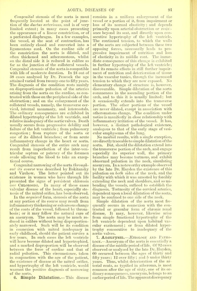 Congenital stenosis of the aorta is most frequently located at the point of junc- tion of the ductus arteriosus, and is of very limited extent; in many cases presenting the appearance of a linear constriction, or of a perforated diaphragm. In a few examples, the vessel, at the seat of contraction, has been entirely closed and converted into a ligamentous cord. On the cardiac side of the constriction the aorta is dilated, and often thickened and atheromatous, whilst on the distal side it is reduced in calibre as far as the junction of the collateral vessels. Congenital stenosis of the aorta is compatible with life of moderate duration. In 24 out of 38 cases analysed by Dr. Peacock the age attained varied from twenty-one to fifty years. The diagnosis of the condition rests mainly on disproportionate pulsation of the arteries arising from the aorta on the cardiac, as con- trasted with those on the peripheral side of the obstruction; and on the enlargement of the collateral vessels, namely, the transverse cer- vical, internal mammary, and intercostals. The ordinary consequences are exhibited in dilated hypertrophy of the left ventricle, and relative inadequacy of the aortic valves. Death usually occurs from progressive debility and failure of the left ventricle ; from pulmonary congestion; from rupture of the aorta or one of its dilated branches; or from acute inflammatory change in the heart or aorta. Congenital stenosis of the entire arch may result from imperfection of the inter-ven- tricular septum or patency of the foramen ovale allowing the blood to take an excep- tional course. Congenital narrowing of the aorta through- out its course was described by Eokitansky and Virchow. The latter pointed out its existence in women who have through life presented the signs of persistent chlorosis (see Chlorosis). In many of these cases valvular disease of the heart, especially ste- nosis of the mitral orifice, has been observed. In the acquired form, stenosis of the aorta at any portion of its course may result from inflammatory thickening or calcareous change of the coats of the vessel, followed by throm- bosis ; or it may follow the natural cure of an aneurysm. The aorta may be much re- duced in calibre without being disproportion- ately narrowed. Such will be its condition in connexion with mitral inadequacy in early childhood, should the patient survive a few years. In such cases the left ventricle will have become dilated and hypertrophied, and a marked disproportion will be observed between the force of cardiac and that of radial pulsation. This circumstance, taken in conjunction with the age of the patient, the existence of disease at the mitral orifice, and hypertrophy of the left ventricle, wovdd warrant the positive diagnosis of narrowing of the aorta. 6. Simple Dilatation.— This disease consists in a uniform enlargement of the vessel or a portion of it, from impairment or loss of its normal elasticity; and depends primarily upon arterial obstruction or resist- ance beyond its seat, and directly upon con- secutive hypertrophy of the left ventricle. The continued tension, to which the walls of the aorta are subjected between these two opposing forces, necessarily leads to pro- gressive impairment of nutrition and loss of elasticity in its middle coat. The imme- diate consequence of this change is exhibited in further hypertrophy of the left ventricle; and its remote effects in still further impair- ment of nutrition and deterioration of tissue in the vascular tunics, through the increased tension to which they are now exposed. No elementary change of structure is, however, discoverable. Simple dilatation of the aorta commences in the ascending portion of the arch, and to this it is usually limited; but it occasionally extends into the transverse portion. The other portions of the vessel are never dilated, except in association with atheromatous change. The condition under notice is manifestly in close relationship with inflammatory irritation of the vessel. It has, however, a distinct pathological existence,, analogous to that of the early stage of vesi- cular emphysema of the lung. No morbid results, with a single exception, are directly traceable to simple dilatation of the aorta. But, should the dilatation extend into the transverse portion of the arch, and engage especially its superior wall, the primary branches may become tortuous, and exhibit abnormal pulsation in the neck, simulating aneurysm. In a noteworthy example observed by the late Dr. Hayden the existence of this rmlsation on both sides of the neck, and the facility with which it was arrested by forcibly extending the neck and shoulders, and so un- bending the vessels, sufficed to establish the diagnosis. Tortuosity of the cervical arteries, dependent upon a local dilatation of the aorta,- may be confined to one side of the neck. Simple dilatation of the aorta most fre- quently occurs in connexion with the con- tracted or granular form of chronic renal disease. It may, however, likewise arise from simple functional hypertrophy of the left ventricle dependent upon habitual vas- cular excitement; or from dilated hyper- trophy consecutive to inadequacy of the aortic valves. 7. Aneurysm.—/Etiology and Patho- logy.—Aneurysm of the aorta is essentially a disease of the middle period of life. Of 92 cases observed or analysed by the late Dr. Hayden, 6.0 occurred between the ages of thirty and fifty years ; 12 over fifty ; and 5 under thirty years. Thus, whilst deterioration of the ar- terial coats, as typified in atheroma, is most common after the age of sixty, one of its or- dinary consequences, aneurysm, belongs to an earlier period of life. The apparent discrepancy