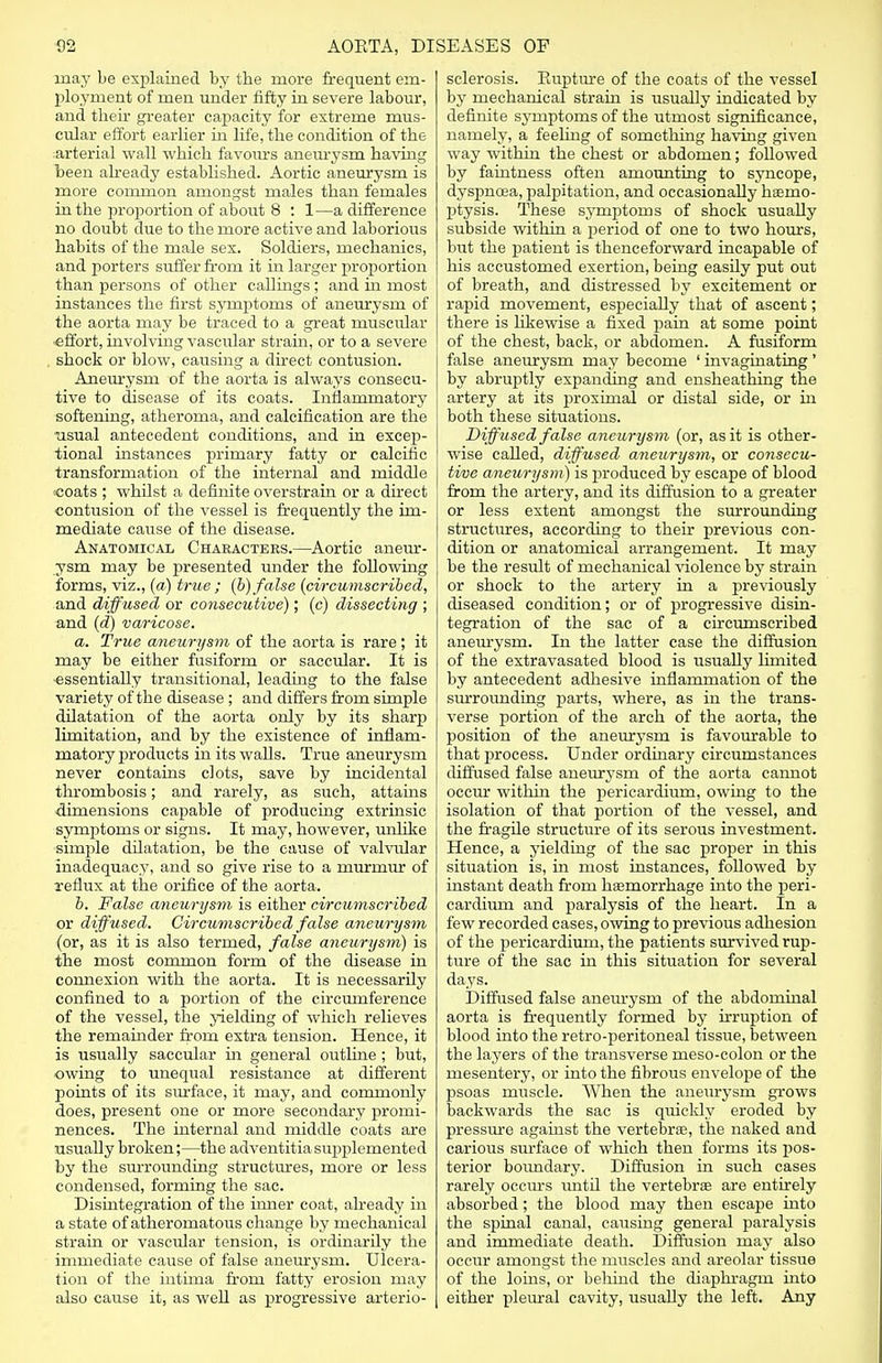 may be explained by the more frequent em- ployment of men under fifty in severe labour, and their greater capacity for extreme mus- cular effort earlier in life, the condition of the arterial wall which favours aneurysm having been already established. Aortic aneurysm is more common amongst males than females in the proportion of about 8 : 1—a difference no doubt due to the more active and laborious habits of the male sex. Soldiers, mechanics, and porters suffer from it in larger proportion than persons of other callings ; and in most instances the first symptoms of aneurysm of the aorta may be traced to a great muscular -effort, involving vascular strain, or to a severe shock or blow, causing a direct contusion. Aneurysm of the aorta is always consecu- tive to disease of its coats. Inflammatory softening, atheroma, and calcification are the usual antecedent conditions, and in excep- tional instances primary fatty or calcific transformation of the internal and middle coats ; whilst a definite overstrain or a direct contusion of the vessel is frequently the im- mediate cause of the disease. Anatomical Characters.—Aortic aneur- ysm may be presented under the following forms, viz., (a) true ; (b) false {circumscribed, and diffused or consecutive); (c) dissecting ; and (d) varicose. a. True aneurysm of the aorta is rare ; it may be either fusiform or saccular. It is •essentially transitional, leading to the false variety of the disease ; and differs from simple dilatation of the aorta only by its sharp limitation, and by the existence of inflam- matory products in its walls. True aneurysm never contains clots, save by incidental thrombosis; and rarely, as such, attains dimensions capable of producing extrinsic symptoms or signs. It may, however, unlike simple dilatation, be the cause of valvular inadequacy, and so give rise to a murmur of reflux at the orifice of the aorta. b. False aneurysm is either circumscribed or diffused. Circumscribed false aneurysm (or, as it is also termed, false aneurysm) is the most common form of the disease in connexion with the aorta. It is necessarily confined to a portion of the circumference of the vessel, the yielding of which relieves the remainder from extra tension. Hence, it is usually saccular in general outline ; but, owing to unequal resistance at different points of its surface, it may, and commonly does, present one or more secondary promi- nences. The internal and middle coats are usually broken;—the adventitiasupplemented by the surrounding structures, more or less condensed, forming the sac. Disintegration of the inner coat, already in a state of atheromatous change by mechanical strain or vascular tension, is ordinarily the immediate cause of false aneurysm. Ulcera- tion of the intima from fatty erosion may also cause it, as well as progressive arterio- sclerosis. Rupture of the coats of the vessel by mechanical strain is usually indicated by definite symptoms of the utmost significance, namely, a feeling of something having given way within the chest or abdomen; followed by faintness often amounting to syncope, dyspnoea, palpitation, and occasionally haemo- ptysis. These symptoms of shock usually subside within a period of one to two hours, but the patient is thenceforward incapable of his accustomed exertion, being easily put out of breath, and distressed by excitement or rapid movement, especially that of ascent; there is likewise a fixed pain at some point of the chest, back, or abdomen. A fusiform false aneurysm may become ' invaginating ' by abruptly expanding and ensheathing the artery at its proximal or distal side, or in both these situations. Diffused false aneurysm (or, as it is other- wise called, diffused aneurysm,, or consecu- tive aneurysm) is jiroduced by escape of blood from the artery, and its diffusion to a greater or less extent amongst the surrounding structures, according to their previous con- dition or anatomical arrangement. It may be the result of mechanical violence by strain or shock to the artery in a previously diseased condition; or of progressive disin- tegration of the sac of a circumscribed aneurysm. In the latter case the diffusion of the extravasated blood is usually limited by antecedent adhesive inflammation of the surrounding parts, where, as in the trans- verse portion of the arch of the aorta, the position of the aneurysm is favourable to that process. Under ordinary circumstances diffused false aneurysm of the aorta caimot occur within the pericardium, owing to the isolation of that portion of the vessel, and the fragile structure of its serous investment. Hence, a yielding of the sac proper in this situation is, in most instances, followed by instant death from haemorrhage into the peri- cardium and paralysis of the heart. In a few recorded cases, owing to previous adhesion of the pericardium, the patients survived rup- ture of the sac in this situation for several days. Diffused false aneurysm of the abdominal aorta is frequently formed by irruption of blood into the retro-peritoneal tissue, between the layers of the transverse meso-colon or the mesentery, or into the fibrous envelope of the psoas muscle. When the aneurysm grows backwards the sac is quickly eroded by pressure against the vertebrae, the naked and carious surface of which then forms its pos- terior boundary. Diffusion in such cases rarely occurs until the vertebrae are entirely absorbed; the blood may then escape into the spinal canal, causing general paralysis and immediate death. Diffusion may also occur amongst the muscles and areolar tissue of the loins, or behind the diaphragm into either pleural cavity, usually the left. Any