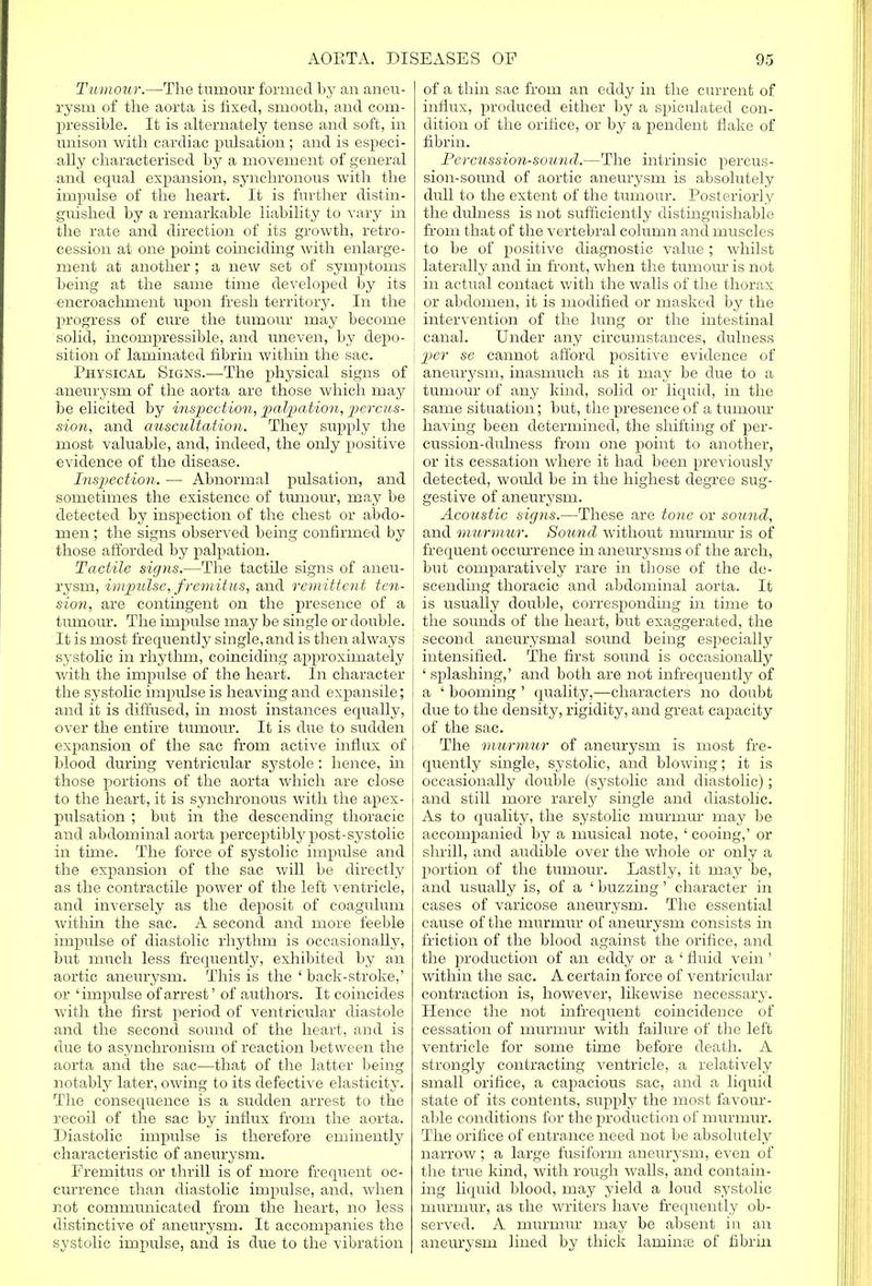 Tamour.—The tumour formed by an aneu- rysm of the aorta is fixed, smooth, and com- pressible. It is alternately tense and soft, in unison with cardiac pulsation ; and is especi- ally characterised by a movement of general and equal expansion, synchronous with the impulse of the heart. It is further distin- guished by a remarkable liability to vary in the rate and direction of its growth, retro- cession at one point coinciding with enlarge- ment at another ; a new set of symptoms being at the same time developed by its encroachment upon fresh territory. In the progress of cure the tumour may become solid, incompressible, and uneven, by depo- sition of laminated fibrin within the sac. Physical Signs.—The physical signs of aneurysm of the aorta are those which may be elicited by inspection, palpation, percus- sion, and auscultation. They supply the most valuable, and, indeed, the only positive evidence of the disease. Inspection. — Abnormal pulsation, and sometimes the existence of tumour, may be detected by inspection of the chest or abdo- men ; the signs observed being confirmed by those afforded by palpation. Tactile signs.—The tactile signs of aneu- rysm, impulse, fremitus, and remittent ten- sion, are contingent on the presence of a tumour. The impulse may be single or double. It is most frequently single, and is then always systolic in rhythm, coinciding approximately with the impulse of the heart. In character the systolic impulse is heaving and expansile; and it is diffused, in most instances equally, over the entire tumour. It is due to sudden expansion of the sac from active influx of blood during ventricular systole : hence, in those portions of the aorta which are close to the heart, it is synchronous with the apex- pulsation ; but in the descending thoracic and abdominal aorta perceptibly post-systolic in time. The force of systolic impulse and the expansion of the sac will be directly as the contractile power of the left ventricle, and inversely as the deposit of coagulum within the sac. A second and more feeble impulse of diastolic rhythm is occasionally, but much less frequently, exhibited by an aortic aneurysm. This is the ' back-stroke,' or 'impulse of arrest' of authors. It coincides with the first period of ventricular diastole and the second sound of the heart, and is clue to asynchronism of reaction between the aorta and the sac—that of the latter being notably later, owing to its defective elasticity. The consequence is a sudden arrest to the recoil of the sac by influx from the aorta. Diastolic impulse is therefore eminently characteristic of aneurysm. Fremitus or thrill is of more frequent oc- currence than diastolic impulse, and, when not communicated from the heart, no less distinctive of aneurysm. It accompanies the systolic impulse, and is due to the vibration of a thin sac from an eddy in the current of influx, produced either by a spiculated con- dition of the orifice, or by a pendent flake of fibrin. Percussion-sound.—The intrinsic percus- sion-sound of aortic aneurysm is absolutely dull to the extent of the tumour. Posteriorly the diflness is not sufficiently distinguishable from that of the vertebral column and muscles to be of positive diagnostic value ; whilst laterally and in front, when the tumour is not in actual contact with the Avails of the thorax or abdomen, it is modified or masked by the intervention of the lung or the intestinal canal. Under any circumstances, dulness pier se cannot afford positive evidence of aneurysm, inasmuch as it may be due to a tumour of any kind, solid or liquid, in the same situation; but, the presence of a tumour having been determined, the shifting of per- cussion-dulness from one point to another, or its cessation where it had been previously detected, would be in the highest degree sug- gestive of aneurysm. Acoustic signs.—These are tone or sound, and murmur. Sound without murmur is of frequent occurrence in aneurysms of the arch, but comparatively rare in those of the de- scending thoracic and abdominal aorta. It is usually double, corresponding in time to the sounds of the heart, but exaggerated, the second aneurysmal sound being especially intensified. The first sound is occasionally ' splashing,' and both are not infrequently of a ' booming ' quality,-—characters no doubt due to the density, rigidity, and great capacity of the sac. The murmur of aneurysm is most fre- quently single, systolic, and blowing; it is occasionally double (systolic and diastolic); and still more rarely single and diastolic. As to quality, the systolic murmur may be accompanied by a musical note, ' cooing,' or sin-ill, and audible over the whole or only a portion of the tumour. Lastly, it may be, and usually is, of a ' buzzing' character in cases of varicose aneurysm. The essential cause of the murmur of aneurysm consists in friction of the blood against the orifice, and the production of an eddy or a ' fluid vein' within the sac. A certain force of ventricular contraction is, however, likewise necessary. Hence the not infrequent coincidence of cessation of murmur with failure of the left ventricle for some time before death. A strongly contracting ventricle, a relatively small orifice, a capacious sac, and a liquid state of its contents, supply the most favour- able conditions for the production of murmur. The orifice of entrance need not be absolutely narrow; a large fusiform aneurysm, even of the true kind, with rough walls, and contain- ing liquid blood, may yield a loud systolic murmur, as the writers have frequently ob- served. A murmur may be absent in an aneurysm lined by thick laminae of fibrin