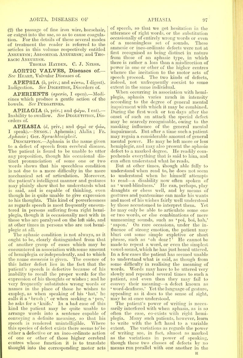 (2) the passage of fine iron wire, horsehair, or catgut into the sac, so as to cause coagula- tion. For the details of these several modes of treatment the reader is referred to the articles in this volume respectively entitled Aneurysm; Abdominal Aneurysm; and Tho- racic Aneurysm. Thomas Hayden. C. J. Nixon. AORTIC VALVES, Diseases of.— See Heart, Valvular Diseases of. APEPSIA (a, priv.; and iriirra, I digest). Indigestion. See Digestion, Disorders of. APERIENTS (aperio, I open).—Medi- cines which produce a gentle action of the bowels. See Purgatives. APHAGIA (a, priv.; and (jxiyco, I eat).— Inability to swaUow. See Deglutition, Dis- orders of. APHASIA (d, priv.; and <firip} or (j)aa, I speak).—Synon. : Aphemia; Alalia ; Fr. Aphasie; Ger. SprachlosigTceii. Description.—Aphasia is the name given to a defect of speech from cerebral disease. The patient is found to be unable to utter any proposition, though his occasional dis- tinct pronunciation of some one or two words shows that his speechless condition is not due to a mere difficidty in the more mechanical act of articulation. Moreover, the patient's intelligent manner and gestures may plainly show that he understands what is said, and is capable of thinking, even though he is quite unable to give expression to his thoughts. This kind of powerlessness as regards speech is most frequently encoun- tered in persons suffering from right hemi- plegia, though it is occasionally met with in those who are paralysed on the left side, and at other times in persons who are not hemi- plegic at all. The aphasie condition is not always, as it ought to be, clearly distinguished from that of another group of cases which may be encountered in association with some amount of hemiplegia or independently, and to which the name amnesia is given. The essence of this latter defect lies in the fact that the patient's speech is defective because of his inability to recall the proper words for the expression of his thoughts or wishes ; and he very frequently substitutes wrong words or names in the place of those he wishes to employ, as when speaking of his 'hat,' he calls it a ' brush ;' or when seeking, a ' pen,' he asks for a ' knife.' In a bad case of this kind the patient may be quite unable to arrange words into a sentence capable of conveying a definite meaning, so that his speech is rendered unintelligible. Where this species of defect exists there seems to' be either a defective or an inco-ordinate action of one or other of those higher cerebral centres whose function it is to translate thought into the corresponding motor acts of speech, so that we get hesitation in the utterance of right words, or the substitution occasionally of entirely wrong words or even of a meaningless set of soimds. These amnesic or inco-ordinate defects were not at first recognised as being distmct in nature from those of an aphasie type, in which there is rather a loss than a misdirection of power in one or other of the higher centres whence the incitation to the motor acts of speech proceed. The two kinds of defects, indeed, not unfrequently coexist to some extent in the same individual. When occurring in association with hemi- plegia, aphasia varies much in intensity according to the degree of general mental impairment with which it may be combined. During the first week or ten days after the onset of such an attack the special defect may be scarcely recognisable, owing to the masking influence of the general mental impairment. But after a time such a patient may regain a considerable amount of general mental power. He may be left more or less hemiplegic, and may also present the aphasie defect to a marked degree. He readily com- prehends everything that is said to him, and can often understand what he reads. But at other times, though able fully to understand when read to, he does not seem to understand when he himself attempts to read—a disability now often spoken of as ' word-blindness.' He can, perhaps, play draughts or chess well, and by means of gestures and pantomime can make his wants and most of his wishes fairly well understood by those accustomed to interpret them. Yet he may only be able to articulate some one or two words, or else combinations of mere inmieaning soimds, such as 'poi, boi, bah,' ' sapon.' On rare occasions, under the in- fluence of strong emotion, the patient may blurt out some simple expletive or short phrase, such as ' oh dear !' He cannot bo made to repeat a word, or even the simplest vowel-sound, which he has just heard uttered. In a few cases the patient has seemed unable to understand what is said, as though from some difficulty in realising the meaning of words. Words may have to be uttered very slowly and repeated several times to such a patient, and even then they may fail to convey their meaning—a defect known as ' word-deafness.' Yet the language of gesture, appealing as it does to the sense of sight, may be at once understood. The patient's power of writing is neces- sarily interfered with when aphasia, as is so often the case, co-exists with right hemi- plegia. Many such patients, however, learn to write with the left hand to a variable extent. The variations as regards the power of writing are, in fact, almost as marked as the variations in power of speaking, though these two classes of defects by no means run parallel with one another in the H