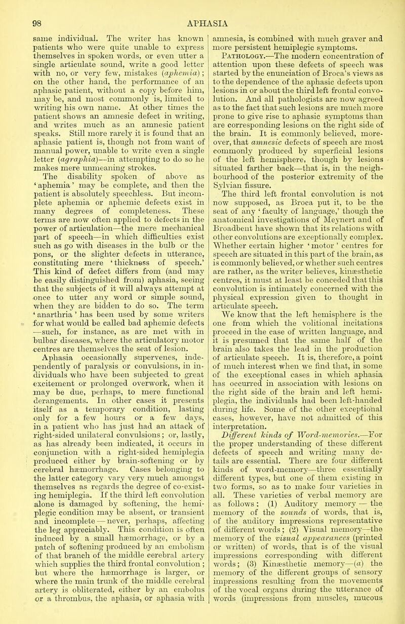 same individual. The writer has known patients who were quite unable to express themselves in spoken words, or even utter a single articrdate sound, write a good letter with no, or very few, mistakes (aphonia); on the other hand, the performance of an aphasic patient, without a copy before him, may be, and most commonly is, limited to writing his own name. At other times the patient shows an amnesic defect in writing, and writes much as an amnesic patient speaks. Still more rarely it is found that an aphasic patient is, though not from want of manual power, unable to write even a single letter {agraphia)--in attempting to do so he makes mere unmeaning strokes. The disability spoken of above as ' aphemia' may be complete, and then the patient is absolutely speechless. But incom- plete aphemia or aphemic defects exist in many degrees of completeness. These terms are now often applied to defects in the power of articulation—the mere mechanical part of speech—in which difficulties exist such as go with diseases in the bidb or the pons, or the slighter defects in utterance, constituting mere ' thickness of speech.' This kind of defect differs from (and may be easUy distinguished from) aphasia, seeing that the subjects of it will always attempt at once to utter any word or simple soimd, when they are bidden to do so. The term ' anarthria ' has been used by some writers for what would be called bad aphemic defects —such, for instance, as are met with in bulbar diseases, where the articvdatory motor centres are themselves the seat of lesion. Aphasia occasionally supervenes, inde- pendently of paralysis or convulsions, in in- dividuals who have been subjected to great excitement or prolonged overwork, when it may be due, perhaps, to mere fimctional derangements. In other cases it presents itself as a temporary condition, lasting only for a few hours or a few days, in a patient who has just had an attack of right-sided unilateral convvdsions; or, lastly, as has already been indicated, it occurs in conjunction with a right-sided hemiplegia produced either by brain-softening or by cerebral haemorrhage. Cases belonging to the latter category vary very much amongst themselves as regards the degree of co-exist- ing hemiplegia. If the third left convolution alone is damaged by softening, the hemi- plegic condition may be absent, or transient and incomplete — never, perhaps, affecting the leg appreciably. This condition is often induced by a small haemorrhage, or by a patch of softening produced by an embolism of that branch of the middle cerebral artery which supplies the third frontal convolution ; but where the haemorrhage is larger, or where the main trunk of the middle cerebral artery is obliterated, either by an embolus or a thrombus, the aphasia, or aphasia with amnesia, is combined with much graver and more persistent hemiplegic symptoms. Pathology.—The modern concentration of attention upon these defects of speech was started by the enunciation of Broca's views as to the dependence of the aphasic defects upon lesions in or about the third left frontal convo- lution. And all pathologists are now agreed as to the fact that such lesions are much more prone to give rise to aphasic symptoms than are corresponding lesions on the right side of the brain. It is conirnonly believed, more- over, that amnesic defects of speech are most commonly produced by superficial lesions of the left hemisphere, though by lesions situated farther back—that is, in the neigh- bourhood of the posterior extremity of the Sylvian fissure. The third left frontal convolution is not now supposed, as Broca put it, to be the seat of any ' faculty of language,' though the anatomical investigations of Meynert and of Broadbent have shown that its relations with other convolutions are exceptionally complex. Whether certain higher ' motor ' centres for speech are situated in this part of the brain, as is commonly believed, or whether such centres are rather, as the writer believes, kinesthetic centres, it must at least be conceded that this convolution is intimately concerned with the physical expression given to thought in articulate speech. We know that the left hemisphere is the one from which the volitional incitations proceed in the case of written language, and it is presumed that the same half of the brain also takes the lead in the production of articulate speech. It is, therefore, a rjoint of much interest when we find that, in some of the exceptional cases in which aphasia has occurred in association with lesions on the right side of the bram and left hemi- plegia, the individuals had been left-handed during life. Some of the other exceptional cases, however, have not admitted of this interpretation. Different kinds of Word-memories.—For the proper imderstanding of these different defects of speech and writing many de- tads are essential. There are four different kinds of word-memory—three essentially different types, but one of them existing in two forms, so as to make four varieties in all. These varieties of verbal memory are as follows : (1) Auditory memory — the memory of the sounds of words, that is, of the auditory impressions representative of different words ; (2) Visual memory—the memory of the visual appearances (printed or written) of words, that is of the visual impressions corresponding with different words; (3) Kinaesthetic memory—(a) the memory of the different groups of sensory impressions resulting from the movements of the vocal organs dining the utterance of words (impressions from muscles, mucous