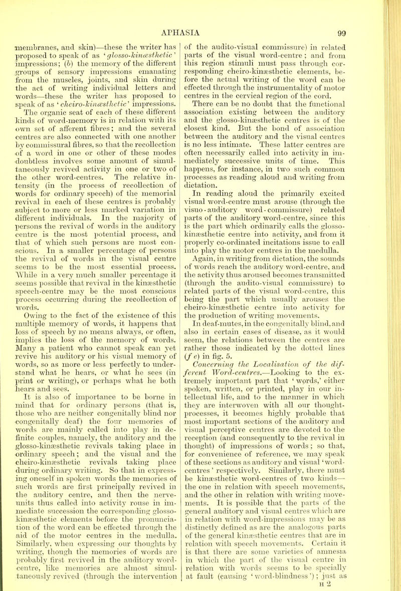 membranes, and skin)—these the writer has proposed to speak of as ' glosso-kincesthetic ' impressions; (b) the memory of the different groups of sensory impressions emanating from the muscles, joints, and skin during the act of writing individual letters and words—these the writer has proposed to speak of as ' cheiro-MiicEsthetic' impressions, j The organic seat of each of these different kinds of word-memory is in relation with its own set of afferent fibres; and the several centres are also connected with one another by commissural fibres, so that the recollection of a word in one or other of these modes doubtless involves some amount of simul- taneously revived activity in one or two of the other word-centres. The relative in- tensity (in the process of recollection of words for ordinary speech) of the memorial revival in each of these centres is probably subject to more or less marked variation in different individuals. In the majority of persons the revival of words in the auditory centre is the most potential process, and that of which such persons are most con- scious. In a smaller percentage of persons the revival of words in the visual centre seems to be the most essential process. While in a very much smaller percentage it seems possible that revival in the kinesthetic speech-centre may be the most conscious process occurring during the recollection of words. Owing to the fact of the existence of this multiple memory of words, it happens that loss of speech by no means always, or often, implies the loss of the memory of words. Many a patient who cannot speak can yet revive his auditory or his visual memory of words, so as more or less perfectly to under- stand what he hears, or what he sees (in print or writing), or perhaps what he both hears and sees. It is also of importance to be borne in mind that for ordinary persons (that is, those who are neither congenitally blind nor congenitally deaf) the four memories of words are mainly called into play in de- finite couples, namely, the auditory and the glosso-kinfesthetic revivals taking place in ordinary speech; and the visual and the cheiro-khiffisthetic revivals taking place during ordinary writing. So that in express- ing oneself in spoken words the memories of such words are first principally revived in the auditory centre, and then the nerve- units thus called into activity rouse in im- mediate succession the corresponding glosso- kina?sthetic elements before the pronuncia- tion of the word can be effected through the aid of the motor centres in the medulla. Similarly, when expressing our thoughts by writing, though the memories of words are probably first revived in the auditory word- centre, like memories are almost simul- taneously revived (through the intervention of the audito-visual commissure) in related parts of the visual word-centre ; and from this region stimuli must pass through cor- responding cheiro-kimesthetic elements, be- fore the actual writing of the word can be effected through the instrumentality of motor centres in the cervical region of the cord. There can be no doubt that the functional association existing between the auditory and the glosso-kinffisthetic centres is of the closest kind. But the bond of association between the auditory and the visual centres is no less mtimate. These latter centres are often necessarily called into activity in im- mediately successive units of time. This happens, for instance, in two such common processes as reading aloud and writing from dictation. In reading aloud the primarily excited visual word-centre must arouse (through the visuo - auditory word - commissure) related parts of the auditory word-centre, since this is the part which ordinarily calls the glosso- kinsestnetic centre into activity, and from it properly co-ordinated incitations issue to call into play the motor centres in the medrdla. Again, in writing from dictation, the sounds of words reach the auditory word-centre, and the activity thus aroused becomes transmitted (through the audito-visual commissure) to related parts of the visual word-centre, this being the part which usually arouses the cheiro-kinsesthetic centre into activity for the production of writing movements. In deaf-mutes, in the congenitally blind, and also in certain cases of disease, as it would seem, the relations between the centres are rather those indicated by the clotted lines (f e) in fig. 5. Concerning the Localisation of the dif- ferent Word-centres.—Looking to the ex- tremely important part that ' words,' either spoken, written, or printed, play in our in- tellectual life, and to the manner in which they are interwoven with all our thought- processes, it becomes highly probable that most important sections of the auditory and visual perceptive centres are devoted to the reception (and consequently to the revival in thought) of impressions of words ; so that, for convenience of reference, we may speak of these sections as auditory and visual' word- centres ' respectively. Similarly, there must be kinaesthetic word-centres of two kinds— the one in relation with speech movements, and the other in relation with writing move- ments. It is possible that the parts of the general auditory and visual centres which are in relation with word-impressions may be as distinctly defined as are the analogous parts of the general kinesthetic centres that are in relation with speech movements. Certain it is that there are some varieties of amnesia in which the part of the visual centre in relation with words seems to be specially at fault (causing ' word-blindness '); just as