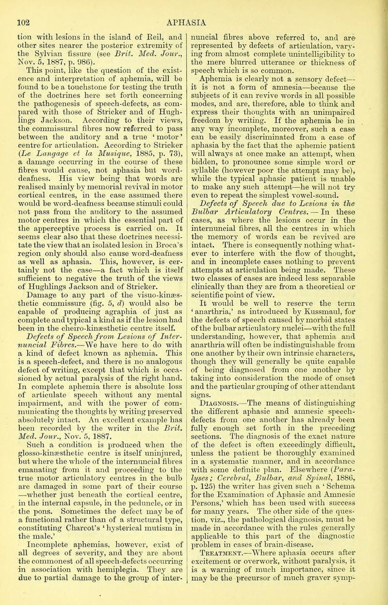 tion with lesions in the island of Eeil, and other sites nearer the posterior extremity of the Sylvian fissure (see Brit. Med. Jour., Nov. 5, 1887, p. 986). This point, like the question of the exist- ence and interpretation of aphemia, will be found to be a touchstone for testing the truth of the doctrines here set forth concerning the pathogenesis of speech-defects, as com- pared with those of Strieker and of Hugh- lings Jackson. According to their views, the commissural fibres now referred to pass between the auditory and a true ' motor' centre for articulation. According to Strieker (Le Langage et la Musique, 1885, p. 73), a damage occurring in the course of these fibres woidd cause, not aphasia but word- deafness. His view being that words are realised mainly by memorial revival in motor cortical centres, in the case assumed there would be word-deafness because stimuli could not pass from the auditory to the assumed motor centres in which the essential part of the apperceptive process is carried on. It seems clear also that these doctrines necessi- tate the view that an isolated lesion in Broca's region only should also cause word-deafness as well as aphasia. This, however, is cer- tainly not the case—a fact which is itself sufficient to negative the truth of the views of Hughlings Jackson and of Strieker. Damage to any part of the visuo-kinses- thetic commissure (fig. 5, d) would also be capable of producing agraphia of just as complete and typical a kind as if the lesion had been in the cheiro-kinsesthetic centre itself. Defects of Speech from Lesions of Inter- nuncio!, Fibres.—We have here to do with a kind of defect known as aphemia. This is a speech-defect, and there is no analogous defect of writing, except that which is occa- sioned by actual paralysis of the right hand. In complete aphemia there is absolute loss of articulate speech without any mental impairment, and with the power of com- municating the thoughts by writing preserved absolutely intact. An excellent example has been recorded by the writer in the Brit. Med. Jour., Nov. 5, 1887. Such a condition is produced when the glosso-kinsesthetic centre is itself uninjured, but where the whole of the intermuicial fibres emanating from it and proceeding to the true motor articulatory centres in the bulb are damaged in some part of their course —whether just beneath the cortical centre, in the internal capsule, in the peduncle, or in the pons. Sometimes the defect may be of a functional rather than of a structural type, constituting Charcot's ' hysterical mutism in the male.' Incomplete aphemias, however, exist of all degrees of severity, and they are about the commonest of all speech-defects occurring in association with hemiplegia. They are due to partial damage to the group of inter- nuncial fibres above referred to, and are- represented by defects of articulation, vary- ing from almost complete unintelligibility to the mere blurred utterance or thickness of speech which is so common. Aphemia is clearly not a sensory defect— it is not a form of amnesia—because the subjects of it can revive words in all possible modes, and are, therefore, able to think and express their thoughts with an imimpaired freedom by writing. If the aphemia be hi any way incomplete, moreover, such a case can be easily discriminated from a case of aphasia by the fact that the aphemic patient will always at once make an attempt, when bidden, to pronounce some simple word or syllable (however poor the attempt may be), while the typical aphasic patient is unable to make any such attempt—he will not try even to repeat the simplest vowel-sound. Defects of Speech due to Lesions in the Bulbar Articulatory Centres. — In these cases, as where the lesions occur in the internuncial fibres, all the centres in which the memory of words can be revived are intact. There is consequently nothing what- ever to interfere with the flow of thought, and in incomplete cases nothing to prevent attempts at articulation being made. These two classes of cases are indeed less separable clinically than they are from a theoretical or scientific point of view. It would be well to reserve the term ' anarthria,' as introduced by Kussmaul, for the defects of speech caused by morbid states of the bidbar articulatory nuclei—with the full understanding, however, that aphemia and anarthria will often be indistinguishable from one another by their own intrinsic characters, though they will generally be quite capable of being diagnosed from one another by taking into consideration the mode of onset and the particular grouping of other attendant signs. Diagnosis.—The means of distinguishing the different aphasic and amnesic speech- defects from one another has already been fully enough set forth in the preceding sections. The diagnosis of the exact nature of the defect is often exceedingly difficult, unless the patient be thoroughly examined in a systematic manner, and in accordance with some definite plan. Elsewhere {Para- lyses ; Cerebral, Bulbar, and Spinal, 1880, p. 125) the writer has given such a ' Schema for the Examination of Aphasic and Amnesic Persons,' which has been used with success for many years. The other side of the ques- tion, viz., the pathological diagnosis, must be made in accordance with the rules generally applicable to this part of the diagnostic problem in cases of brain-disease. Treatment.—Where aphasia occurs after excitement or overwork, without paralysis, it is a warning of much importance, since it may be the precursor of much graver svmp-