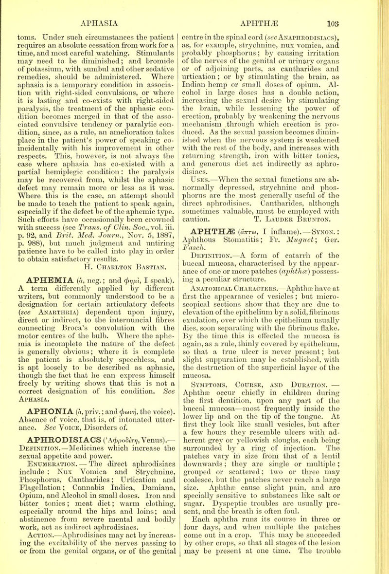 toms. Under such circumstances the patient requires an absolute cessation from work for a time, and most careful watching. Stimulants may need to be diminished; and bromide of potassium, with sumtral and other sedative remedies, should be administered. Where aphasia is a temporary condition in associa- tion with right-sicled convulsions, or where it is lasting and co-exists with right-sided paralysis, the treatment of the aphasic con- dition becomes merged in that of the asso- ciated convulsive tendency or paralytic con- dition, since, as a rule, an amelioration takes place in the patient's power of speaking co- incidentally with his improvement in other respects. This, however, is not always the case where aphasia has co-existed with a partial hemiplegic condition: the paralysis may be recovered from, whilst the aphasic defect may remain more or less as it was. Where this is the case, an attempt should be made to teach the patient to speak again, especially if the defect be of the aphemic type. Such efforts have occasionally been crowned with success (see Trans, of Clin. Soc, vol. iii. p. 92, and Brit. Med. Journ., Nov. 5, 1887, p. 988), but much judgment and xmtiring patience have to be called into play in order to obtain satisfactory results. H. Charlton Bastian. APHEMIA (a, neg.; and fopl, I speak). A term differently applied by different writers, but commonly understood to be a designation for certain articulatory defects (see Anarthria) dependent upon injury, direct or indirect, to the internuncial fibres connecting Broca's convolution with the motor centres of the bulb. Where the aphe- mia is incomplete the nature of the defect is generally obvious; where it is complete the patient is absolutely speechless, and is apt loosely to be described as aphasic, though the fact that he can express himself freely by writing shows that this is not a correct designation of his condition. See Aphasia. APHONIA (a, priv.; and (pavr), the voice). Absence of voice, that is, of intonated utter- ance. See Voice, Disorders of. APHRODISIACS ('A^poSm;, Venus).— Definition.—Medicines which increase the sexual appetite and power. Enumeration. — The direct aphrodisiacs include : Nux Vomica and Strychnine, Phosphorus, Cantharides; Urtication and Flagellation; Cannabis Indica, Damiana, Opium, and Alcohol in small doses. Iron and bitter tonics; meat diet; warm clothing, especially around the hips and loins; and abstinence from severe mental and bodily work, act as indirect aphrodisiacs. Action.—Aphrodisiacs may act by increas- ing the excitability of the nerves passing to or from the genital organs, or of the genital centre in the spinal cord (sec Anaphrodisiacs), as, for example, strychnine, nux vomica, and probably phosphorus; by causing irritation of the nerves of the genital or urinary organs or of adjoining parts, as cantharides and urtication; or by stimulating the brain, as Indian hemp or small doses of opium. Al- cohol in large doses has a double action, increasing the sexual desire by stimulating the brain, while lessening the power of erection, probably by weakening the nervous mechanism .through which erection is pro- duced. As the sexual passion becomes dimin- ished when the nervous system is weakened with the rest of the body, and increases with returning strength, iron with bitter tonics,, and generous diet act indirectly as aphro- disiacs. Uses.—When the sexual functions are ab- normally depressed, strychnine and phos- phorus are the most generally useful of the direct aphrodisiacs. Cantharides, although sometimes valuable, must be employed with caution. T. Lauder Brunton. APHTH2E (utttw, I inflame). —Synon. : Aphthous Stomatitis; Fr. Muguet; Ger. Fascli. Definition.—A form of catarrh of the buccal mucosa, characterised by the appear- ance of one or more patches (aphtha;) possess- ing a peculiar structure. Anatomical Characters.—Aphthte have at first the appearance of vesicles; but micro- scopical sections show that they are due to elevation of the epithelium by a solid, fibrinous exudation, over which the epithelium usually j dies, soon separating with the fibrinous flake. By the time this is effected the mucosa is again, as a rule, thinly covered by epithelium, so that a true ulcer is never present; but slight suppuration may be established, with the destruction of the superficial layer of the mucosa. Symptoms, Course, and Duration. — i Aphthae occur chiefly in children during the first dentition, upon any part of the buccal nmcosa—most frequently inside the lower lip and on the tip of the tongue. At first they look like small vesicles, but after a few hours they resemble ulcers witli ad- herent grey or yellowish sloughs, each being surrounded by a ring of injection. The patches vary in size from that of a lentil downwards; they are single or multiple; grouped or scattered; two or three may coalesce, but the patches never reach a large size. Aphthae cause slight pain, and are specially sensitive to substances like salt or sugar. Dyspeptic troubles are usually pre- sent, and the breath is often foul. Each aphtha runs its course in three or four days, and when multiple the patches come out in a crop. This may be succeeded by other crops, so that all stages of the lesion may be present at one time. The trouble