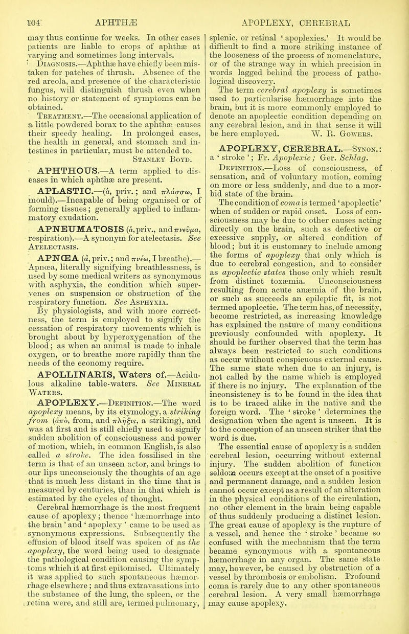 may thus continue for weeks. In other cases patients are liable to crops of aphthae at varying and sometimes long intervals. ' Diagnosis.—Aphthae have chiefly been mis- taken for patches of thrush. Absence of the red areola, and presence of the characteristic fungus, will distinguish thrush even when no history or statement of symptoms can be obtained. Treatment.—The occasional application of a little powdered borax to the aphtha? causes their speedy healing. In prolonged cases, the health in general, and stomach and in- testines in particular, must be attended to. Stanley Boyd. APHTHOUS.—A term applied to dis- eases in which aphthae are present. APLASTIC.—(a, priv.; and nXc'iava, I mould).—Incapable of being organised or of forming tissues; generally applied to inflam- matory exudation. APNETJMATOSIS (a,priv., and nvzifia, respiration).—A synonym for atelectasis. See Atelectasis. APNCE A (a, priv.; and Trvea, I breathe).— Apncea, literally signifying breathlessness, is used by some medical writers as synonymous with asphyxia, the condition which super- venes on suspension or obstruction of the respiratory function. See Asphyxia. By physiologists, and with more correct- ness, the term is employed to signify the cessation of respiratory movements which is brought about by hyperoxygenation of the blood; as when an animal is made to inhale oxygen, or to breathe more rapidly than the needs of the economy require. APOLLINARXS, Waters of.—Acidu- lous alkaline table-waters. See Mineral Waters. APOPLEXY.—Definition.—The word apoplexy means, by its etymology, a striking from (dnb, from, and Tj-Xfj^is, a striking), and was at first and is still chiefly used to signify sudden abolition of consciousness and power of motion, which, in common English, is also called a stroke. The idea fossilised in the term is that of an unseen actor, and brings to our lips unconsciously the thoughts of an age that is much less distant in the time that is measured by centuries, than in that which is estimated by the cycles of thought. Cerebral haemorrhage is the most frequent cause of apoplexy ; thence ' haemorrhage into the brain ' and ' apoplexy ' came to be used as synonymous expressions. Subsequently the effusion of blood itself was spoken of as the apoplexy, the word being used to designate the pathological condition causing the symp- toms which it at first epitomised. Ultimately it was applied to such spontaneous haemor- rhage elsewhere ; and thus extravasations into the substance of the lung, the spleen, or the . retina were, and still are, termed pulmonary, splenic, or retinal ' apoplexies.' It would be difficult to find a more striking instance of the looseness of the process of nomenclature, or of the strange way in which precision in words lagged behind the process of patho- logical discovery. The term cerebral apoplexy is sometimes used to particularise haemorrhage into the brain, but it is more commonly employed to denote an apoplectic condition depending on any cerebral lesion, and in that sense it will be here employed. W. B. Gowers. APOPLEXY, CEREBRAL.—Synon.: a ' stroke '; Fr. Apoplexie; Ger. Sclilag. Definition.—Loss of consciousness, of sensation, and of voluntary motion, coming on more or less suddenly, and due to a mor- bid state of the brain. The condition of coma is termed' apoplectic' when of sudden or rapid onset. Loss of con- sciousness may be due to other causes acting directly on the brain, such as defective or excessive supply, or altered condition of blood; but it is customary to include among the forms of apoplexy that only which is due to cerebral congestion, and to consider as apoplectic states those only which result from distinct toxaemia. Unconsciousness resulting from acute anaemia of the brain, or such as succeeds an epileptic fit, is not termed apoplectic. The term has, of necessity, become restricted, as increasing knowledge has explained the nature of many conditions previously confounded with apoplexy. It should be further observed that the term has always been restricted to such conditions as occur without conspicuous external cause. The same state when due to an injury, is not called by the name which is employed if there is no injury. The explanation of the inconsistency is to be found hi the idea that is to be traced alike in the native and the foreign word. The ' stroke ' determines the designation when the agent is unseen. It is to the conception of an unseen striker that the word is due. The essential cause of apoplexy is a sudden cerebral lesion, occurring without external injury. The sudden abolition of function seldo'.aa occurs except at the onset of a positive and permanent damage, and a sudden lesion cannot occur except as a result of an alteration in the physical conditions of the circulation, no other element in the brain being capable of thus suddenly producing a distinct lesion. The great cause of apoplexy is the rupture of a vessel, and hence the ' stroke ' became so confused with the mechanism that the term became synonymous with a spontaneous haemorrhage in any organ. The same state may, however, be caused by obstruction of a vessel by thrombosis or embolism. Profound coma is rarely due to any other spontaneous cerebral lesion. A very small haemorrhage may cause apoplexy.