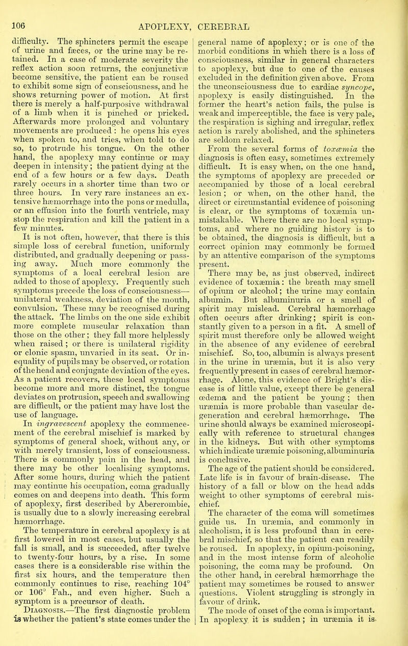 difficulty. The sphincters permit the escape of urine and faeces, or the urine may be re- tained. In a case of moderate severity the reflex action soon returns, the conjunctivae become sensitive, the patient can be roused to exhibit some sign of consciousness, and he shows returning power of motion. At first there is merely a half-purposive withdrawal of a limb when it is pinched or pricked. Afterwards more prolonged and voluntary movements are produced : he opens his eyes when spoken to, and tries, when told to do so, to protrude his tongue. On the other hand, the apoplexy may continue or may deepen in intensity; the patient dying at the end of a few hours or a few days. Death rarely occurs in a shorter time than two or three hours. In very rare instances an ex- tensive haemorrhage into the pons or medulla, or an effusion into the fourth ventricle, may stop the respiration and kill the patient in a few minutes. It is not often, however, that there is this simple loss of cerebral function, uniformly distributed, and gradually deeiiening or pass- ing away. Much more commonly the symptoms of a local cerebral lesion are added to those of apoplexy. Frequently such symptoms precede the loss of consciousness— unilateral weakness, deviation of the mouth, convulsion. These may be recognised during the attack. The limbs on the one side exhibit more complete muscular relaxation than those on the other; they fall more helplessly when raised ; or there is unilateral rigidity or clonic spasm, unvaried in its seat. Or in- equality of pupils may be observed, or rotation of thehead and conjugate deviation of the eyes. As a patient recovers, these local symptoms become more and more distinct, the tongue deviates on protrusion, speech and swallowing are difficult, or the patient may have lost the use of language. In ingravescent apoplexy the commence- ment of the cerebral mischief is marked by symptoms of general shock, without any, or with merely transient, loss of consciousness. There is commonly pain in the head, and there may be other localising symptoms. After some hours, during which the patient may continue his occupation, coma gradually comes on and deepens into death. This form of apoplexy, first described by Abercrombie, is usually due to a slowly increasing cerebral haemorrhage. The temperature in cerebral apoplexy is at first lowered in most cases, but usually the fall is small, and is succeeded, after twelve to twenty-four hours, by a rise. In some cases there is a considerable rise within the first six hours, and the temperature then commonly continues to rise, reaching 104° or 106° Fah., and even higher. Such a symptom is a precursor of death. Diagnosis.—The first diagnostic problem is whether the patient's state comes under the general name of apoplexy; or is one of the morbid conditions in which there is a loss of consciousness, similar in general characters to apoplexy, but due to one of the causes excluded in the definition given above. From the unconsciousness due to cardiac sijncope, apoplexy is easily distinguished. In the former the heart's action fails, the pulse is weak and imperceptible, the face is very pale, the respiration is sighing and irregular, reflex action is rarely abolished, and the sphincters are seldom relaxed. From the several forms of toxcemia the diagnosis is often easy, sometimes extremely difficult. It is easy when, on the one hand, the symptoms of apoplexy are preceded or accompanied by those of a local cerebral lesion; or when, on the other hand, the direct or circumstantial evidence of poisoning is clear, or the symptoms of toxaemia un- mistakable. Where there are no local symp- toms, and where no guiding history is to be obtained, the diagnosis is difficult, but a correct opinion may commonly be formed by an attentive comparison of the symptoms present. There may be, as just observed, indirect evidence of toxaemia: the breath may smell of opium or alcohol; the urine may contain albumin. But albuminuria or a smell of spirit may mislead. Cerebral haemorrhage often occurs after drinking; spirit is con- stantly given to a person in a fit. A smell of spirit must therefore only be allowed weight in the absence of any evidence of cerebral mischief. So, too, albumin is always present in the urine in uraemia, but it is also very frequently present in cases of cerebral haemor- rhage. Alone, this evidence of Bright's dis- ease is of little value, except there be general oedema and the patient be young; then uraemia is more probable than vascular de- generation and cerebral haemorrhage. The urine should always be examined microscopi- cally with reference to structural changes in the kidneys. But with other symptoms which indicate uraemic poisoning, albuminuria is conclusive. The age of the patient should be considered. Late life is hi favour of brain-disease. The history of a fall or blow on the head adds weight to other symptoms of cerebral mis- chief. The character of the coma will sometimes guide us. In uraemia, and commonly in alcoholism, it is less profound than hi cere- bral mischief, so that the patient can readily be roused. In apoplexy, in opium-poisoning, and in the most intense form of alcoholic poisoning, the coma may be profound. On the other hand, in cerebral haemorrhage the patient may sometimes be roused to answer questions. Violent struggling is strongly in favour of drink. The mode of onset of the coma is important. In apoplexy it is sudden; in uraemia it is-