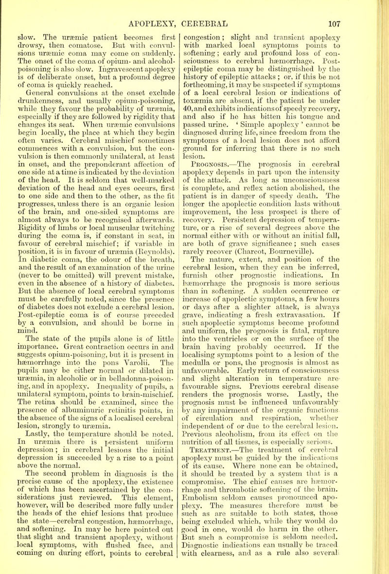 slow. The uraemic patient becomes first drowsy, then comatose. But with convul- sions uraemic coma may come on suddenly. The onset of the coma of opium- and alcohol- poisoning is also slow. Ingravescent apoplexy is of deliberate onset, but a profound degree of coma is quickly reached. General convulsions at the onset exclude drunkenness, and usually opium-poisoning, while they favour the probability of uraemia, especially if they are followed by rigidity that changes its seat. When uraemic convulsions begin locally, the place at which they begin often varies. Cerebral mischief sometimes commences with a convulsion, but the con- vulsion is then commonly unilateral, at least in onset, and the preponderant affection of one side at a time is indicated by the deviation of the head. It is seldom that well-marked deviation of the head and eyes occurs, first to one side and then to the other, as the fit progresses, unless there is an organic lesion of the brain, and one-sided symptoms are almost always to be recognised afterwards. Rigidity of limbs or local muscular twitching during the coma is, if constant in seat, in favour of cerebral mischief; if variable in position, it is in favour of uraemia (Reynolds). In diabetic coma, the odour of the breath, and the result of an examination of the urine (never to be omitted) will prevent mistake, even in the absence of a history of diabetes. But the absence of local cerebral symptoms must be carefully noted, since the presence of diabetes does not exclude a cerebral lesion. Post-epileptic coma is of course preceded by a convulsion, and should be borne in mind. The state of the pupils alone is of little importance. Great contraction occurs in and suggests opium-poisoning, but it is present in haemorrhage into the pons Varolii. The pupils may be either normal or dilated in uraemia, in alcoholic or in belladonna-poison- ing, and in apoplexy. Inequality of pupils, a unilateral symptom, points to brain-mischief. The retina should be examined, since the presence of albuminuric retinitis points, in the absence of the signs of a localised cerebral lesion, strongly to uraemia. Lastly, the temperature should be noted. In uraemia there is persistent uniform depression; in cerebral lesions the initial depression is succeeded by a rise to a point above the normal. The second problem in diagnosis is the precise cause of the apoplexy, the existence of which has been ascertained by the con- siderations just reviewed. This element, however, will be described more fully under the heads of the chief lesions that produce the state—cerebral congestion, haemorrhage, and softening. In may be here pointed out that slight and transient apoplexy, without local symptoms, with flushed face, and coming on during effort, points to cerebral congestion; slight and transient apoplexy with marked local symptoms points to softening; early and profound loss of con- sciousness to cerebral haemorrhage. Post- epileptic coma may be distinguished by the history of epileptic attacks ; or, if this be not forthcoming, it may be suspected if symptoms of a local cerebral lesion or indications of toxaemia are absent, if the patient be under 40, and exhibits indications of speedy recovery, and also if he has bitten his tongue and passed urine. ' Simple apoplexy ' cannot be diagnosed during life, since freedom from the symptoms of a local lesion does not afford ground for inferring that there is no such lesion. Prognosis.—The prognosis in cerebral apoplexy depends in part upon the intensity of the attack. As long as unconsciousness is complete, and reflex action abolished, the patient is in danger of speedy death. The longer the apoplectic condition lasts without improvement, the less prospect is there of recovery. Persistent depression of tempera- ture, or a rise of several degrees above the normal either with or without an initial fall, are both of grave significance ; such cases rarely recover (Charcot, Bourneville). The nature, extent, and position of the cerebral lesion, when they can be inferred, ! furnish other prognostic indications. In haemorrhage the prognosis is more serious than in softening. A sudden occurrence or increase of apoplectic symptoms, a few hours or days after a slighter attack, is always grave, indicating a fresh extravasation. If such apoplectic symptoms become profound and uniform, the prognosis is fatal, rupture into the ventricles or on the surface of the brain having probably occurred. If the localising symptoms point to a lesion of the medulla or pons, the prognosis is almost as unfavourable. Early return of consciousness and slight alteration in temperature are favourable signs. Previous cerebral disease renders the prognosis worse. Lastly, the prognosis must be influenced unfavourably by any impairment of the organic functions of circidation and respiration, whether independent of or due to the cerebral lesion. Previous alcoholism, from its effect on the nutrition of all tissues, is especially serious. Treatment.—The treatment of cerebral apoplexy must be guided by the indications of its cause. Where none can be obtained, it shoidd be treated by a system that is a compromise. The chief causes are haemor- rhage and thrombotic softening of the brain. Embolism seldom causes pronounced apo- plexy. The measures therefore must be such as are suitable to both states, those being excluded which, while they would do good in one, would do harm in the other. But such a compromise is seldom needed. Diagnostic indications can usually be traced with clearness, and as a rule also several