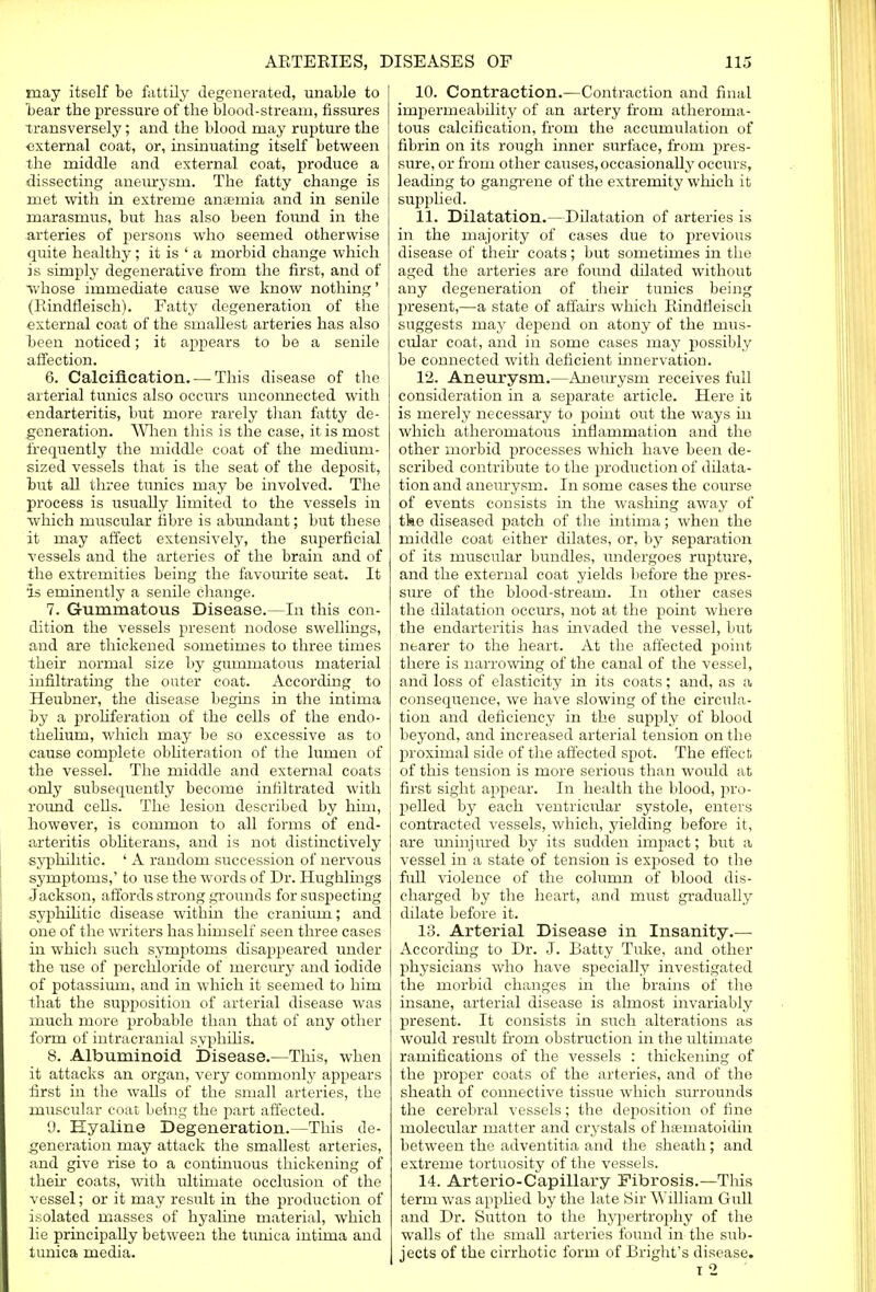 may itself be fattily degenerated, unaLle to bear the pressure of the blood-stream, fissures transversely; and the blood may rupture the external coat, or, insinuating itself between the middle and external coat, produce a dissecting aneurysm. The fatty change is met with in extreme anaemia and in senile marasmus, but has also been found in the arteries of persons who seemed otherwise quite healthy; it is ' a morbid change which is simply degenerative from the first, and of whose immediate cause we know nothing' (Rindfleisch). Fatty degeneration of the external coat of the smallest arteries has also heen noticed; it appears to be a senile affection. 6. Calcification. — This disease of the arterial tunics also occurs unconnected with endarteritis, but more rarely than fatty de- generation. When this is the case, it is most frequently the middle coat of the medium- sized vessels that is the seat of the deposit, but all three tunics may be involved. The process is usually limited to the vessels in which muscular fibre is abundant; but these it may affect extensively, the superficial vessels and the arteries of the brain and of the extremities being the favourite seat. It is eminently a senile change. 7. Gummatous Disease.—In this con- dition the vessels present nodose swellings, and are thickened sometimes to three times their normal size by gummatous material infiltrating the outer coat. According to Heubner, the disease begins in the intima hy a proliferation of the cells of the endo- thelium, which may be so excessive as to cause complete obliteration of the lumen of the vessel. The middle and external coats only subsequently become infiltrated with round cells. The lesion described by him, however, is common to all forms of end- arteritis obliterans, and is not distinctively syphilitic. ' A random succession of nervous symptoms,' to use the words of Dr. Hughlings Jackson, affords strong grounds for suspecting syphilitic disease within the cranium; and one of the writers has himself seen three cases in which such symptoms disappeared under the use of perchloride of mercury and iodide of potassium, and in which it seemed to him that the supposition of arterial disease was much more probable than that of any other form of intracranial syphilis. 8. Albuminoid Disease.—This, when it attacks an organ, very commonly appears first in the walls of the small arteries, the muscular coat being the part affected. 9. Hyaline Degeneration.—This de- generation may attack the smallest arteries, and give rise to a continuous thickening of then coats, with ultimate occlusion of the vessel; or it may result in the production of isolated masses of hyaline material, which lie principally between the tunica intima and tunica media. 10. Contraction.—Contraction and final impermeability of an artery from atheroma- tous calcification, from the accumulation of fibrin on its rough inner surface, from pres- sure, or from other causes, occasionally occurs, leading to gangrene of the extremity which it supplied. 11. Dilatation.—Dilatation of arteries is in the majority of cases due to previous disease of their coats; but sometimes in the aged the arteries are found dilated without any degeneration of their tunics being present,—a state of affairs which Rindfleisch suggests may depend on atony of the mus- cular coat, and in some cases may possibly be connected with deficient innervation. 12. Aneurysm.—Aneurysm receives full consideration in a separate article. Here it is merely necessary to point out the ways in which atheromatous inflammation and the other morbid processes which have been de- scribed contribute to the production of dilata- tion and aneurysm. In some cases the course of events consists in the washing away of tke diseased patch of the intima; when the middle coat either dilates, or, by separation of its muscular bundles, undergoes rupture, and the external coat yields before the pres- sure of the blood-stream. In other cases the dilatation occurs, not at the point where the endarteritis has invaded the vessel, but nearer to the heart. At the affected point there is narrowing of the canal of the vessel, and loss of elasticity in its coats; and, as a consequence, we have slowing of the circula- tion and deficiency in the supply of blood beyond, and increased arterial tension on the proximal side of the affected spot. The effect of this tension is more serious than would at first sight appear. In health the blood, pro- pelled by each ventricular systole, enters contracted vessels, which, yielding before it, are uninjured by its sudden impact; but a vessel in a state of tension is exposed to the 'full violence of the column of blood dis- charged by the heart, and must gradually dilate before it. 13. Arterial Disease in Insanity.— According to Dr. J. Batty Tuke, and other physicians who have specially investigated the morbid changes in the brains of the insane, arterial disease is almost invariably present. It consists in such alterations as would result from obstruction in the ultimate ramifications of the vessels : thickening of the proper coats of the arteries, and of the sheath of connective tissue which surrounds the cerebral vessels; the deposition of fine molecular matter and crystals of hsematoidin between the adventitia and the sheath; and extreme tortuosity of the vessels. 14. Arterio-Capillary Fibrosis.—This term was applied by the late Sir William Gull and Dr. Sutton to the hypertrophy of the walls of the small arteries found in the sub- jects of the cirrhotic form of Bright's disease. i 2