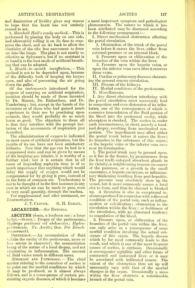 anil diminution of lividity gives any reason to hope that the heart has not entirely ceased to act. 3. Marshall Hall's ready method.—This is performed by placing the. body on one side, •and alternately rolling it on its face to com- press the chest, and on its back to allow the elasticity of the ribs free movement to draw air into the lungs. The plan is not nearly so effective as Sylvester's, but if no assistant is at hand it is the best mode of artificial breath- ing that can be adopted. 4. Mouth-to-mouth insufflation. — This method is not to be depended upon, because of the difficidty both of keeping the larynx open, and also of preventing the air going down the gullet. Of the instruments introduced for the purpose of carrying on artificial respiration, mention should be made of those invented by Dr. Marcet, Dr. Richardson, and Dr. Vanderburg; but, except in the hands of the inventors or of those who had gained much experience in their use by practising upon animals, they would probably do as much harm as good. The objection to them all is that they interfere with the prompt imi- tation of the movements of respiration just described. The administration of oxygen is indicated in most cases of artificial respiration, but the results of its use have not been satisfactory hitherto. Now that the gas can be had in a compressed state, and can be given by means of the laughing-gas inhaler, it is worthy of a further trial; but it is certain that in all cases of impending asphyxia time is of so much importance that anything which would delay the supply of oxygen would not be compensated for by giving it pure, instead of in the form of common air. Tracheotomy is not to be thought of in the first instance in any case in which air can be made to pass, even in very small quantity, through the trachea. For supplemental and after treatment, see Resuscitation. J. T. Clover. G. H. Bailey. ASCARIDES.—See Entozoa. ASCITES ((io-Kof, a leathern sac: a large belly).—Synon. : Dropsy of the peritoneum; Hydrops peritonei vel abdominis; Hydro- peritoneum. Fr. Ascite; Ger. Die Bauch- wassersucht. Definition. — An accumulation of fluid within the cavity of the peritoneum, more or less serous in character; the accumulation being of the nature of a local dropsy, and not originating in inflammation. The amount of fluid varies much in different cases. tEtiology and Pathology. — The chief matter relating to the causation of ascites is to point out the morbid conditions by which it may be produced, as it almost always follows, and is a consequence of certain pre- existing organic diseases, of which it becomes a most important symptom and pathological phenomenon. The causes to which it has been attributed may be discussed according to the following arrangement:— I. Direct mechanical obstruction affecting the portal circulation. 1. Obstruction of the trunk of the portal vein before it enters the liver, either from external pressure or an internal block. 2. Pressure upon or obliteration of the branches of the vein within the liver. 3. Pressure upon the hepatic veins, or upon the inferior vena cava after it receives these veins. II. Cardiac or pulmonary diseases obstruct- ing the general venous circulation. III. Disease of the kidneys. IV. Morbid conditions of the peritoneum. V. Miscellaneous. I. Any direct obstruction interfering with the portal circulation must necessarily lead to congestion and over-distension of its tribu- taries, one of the consequences of which is excessive transudation of the fluid portion of the blood into the peritoneal cavity, while absorption is checked. The ascites is, under such circumstances, in short, merely a local- ised dropsy, resulting from mechanical con- gestion. The impediment may affect either the portal trunk before it enters the liver; its branches in the substance of this organ ; or the hepatic veins or the inferior vena cava near its termination. 1. The portal trunk may be pressed upon, as it lies in the fissure, by prominences from the liver itself, enlarged absorbent glands in its vicinity, a neighbouring tumour (as cancer of the pancreas, or a growth in the small omentum), a hepatic aneurysm, or inflamma- tory thickening resulting from peri-hepatitis. The pressure may absolutely close up the vessel, but it more commonly causes a local clot to form, and thus its channel is blocked up. A thrombus is also in exceptional in- stances produced in connexion with a diseased condition of the portal vein, such as inflam- mation or calcification ; obstruction to the circulation within the liver ; or feebleness of the circulation, with an abnormal tendency to coagulation of the blood. 2. Pressure upon, or obliteration of the branches of the portal vein within the liver, can only arise as a consequence of some morbid condition involving the actual sub- stance of this organ. The hepatic disease which by far most commonly leads to this result, and which is one of the most frequent causes of ascites, is cirrhosis. Occasionally it accompanies syphilitic and other forms of contracted and indurated hver, or it may be associated with infiltrated cancer. The extent of the obstruction thus set up will necessarily vary with that of the morbid changes in the organ. Occasionally a mass within the liver obstructs a considerable branch of the portal vein.