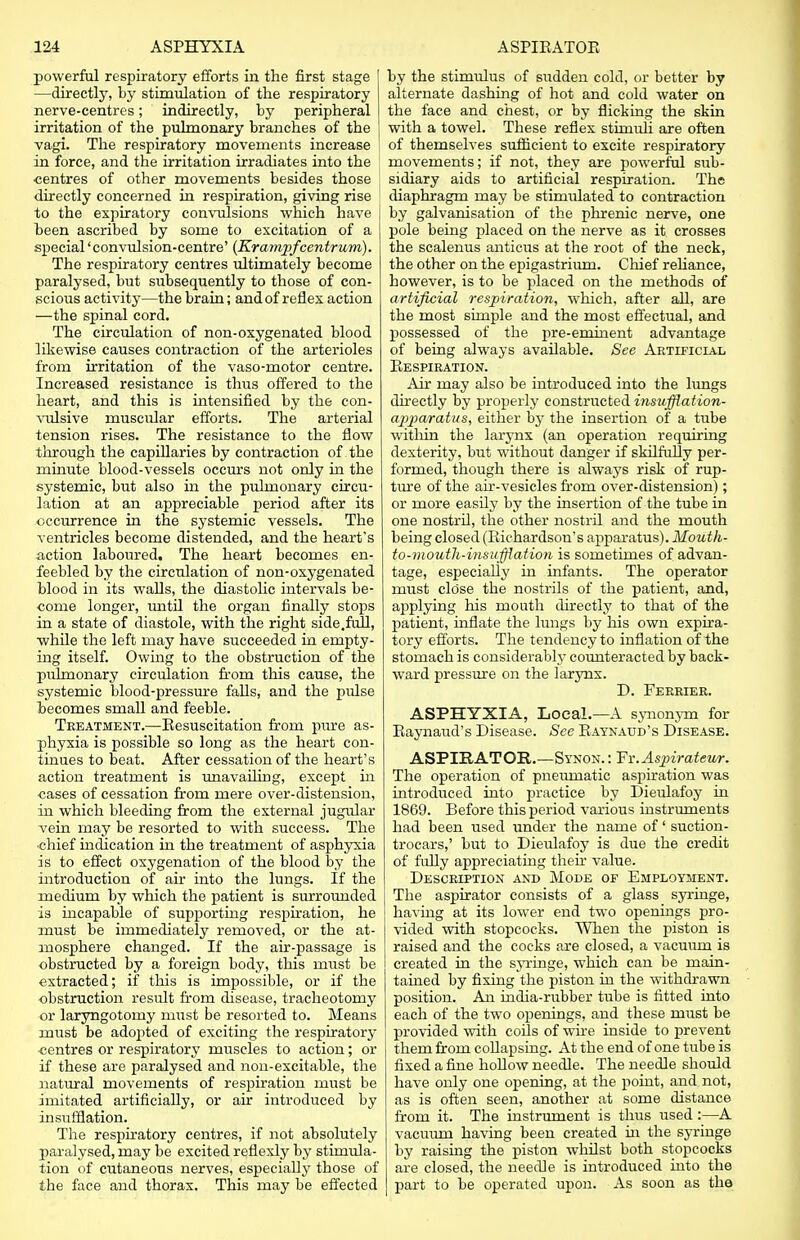 powerful respiratory efforts in the first stage —directly, by stimulation of the respiratory nerve-centres; indirectly, by peripheral irritation of the pulmonary branches of the vagi. The respiratory movements increase in force, and the irritation irradiates into the centres of other movements besides those directly concerned in respiration, giving rise to the expiratory convulsions which have been ascribed by some to excitation of a special 'convulsion-centre' (Kr ampfcentrum). The respiratory centres ultimately become paralysed, but subsequently to those of con- scious activity—the brain; and of reflex action —the spinal cord. The circulation of non-oxygenated blood likewise causes contraction of the arterioles from irritation of the vaso-motor centre. Increased resistance is thus offered to the heart, and this is intensified by the con- vulsive muscular efforts. The arterial tension rises. The resistance to the flow through the capillaries by contraction of the minute blood-vessels occurs not only in the systemic, but also in the pulmonary circu- lation at an appreciable period after its occurrence in the systemic vessels. The ventricles become distended, and the heart's action laboured. The heart becomes en- feebled by the circulation of non-oxygenated blood in its walls, the diastolic intervals be- come longer, until the organ finally stops in a state of diastole, with the right side.full, •while the left may have succeeded in empty- ing itself. Owing to the obstruction of the pulmonary circulation from this cause, the systemic blood-pressure falls, and the pulse becomes small and feeble. Treatment.—Resuscitation from pure as- phyxia is possible so long as the heart con- tinues to beat. After cessation of the heart's action treatment is unavailing, except hi eases of cessation from mere over-distension, in which bleeding from the external jugular vein may be resorted to with success. The chief indication in the treatment of asphyxia is to effect oxygenation of the blood by the introduction of ah into the lungs. If the medium by which the patient is surrounded is incapable of supporting respiration, he must be immediately removed, or the at- mosphere changed. If the air-passage is obstructed by a foreign body, this must be extracted; if this is impossible, or if the obstruction result from disease, tracheotomy or laryngotomy must be resorted to. Means must be adopted of exciting the respiratory centres or respiratory muscles to action; or if these are paralysed and non-excitable, the natural movements of respiration must be imitated artificially, or air introduced by insufflation. The respiratory centres, if not absolutely paralysed, may be excited reflexly by stimula- tion of cutaneous nerves, especially those of the face and thorax. This may be effected by the stimulus of sudden cold, or better by alternate dashing of hot and cold water on the face and chest, or by flicking the skin with a towel. These reflex stimuli are often of themselves sufficient to excite respiratory movements; if not, they are powerful sub- sidiary aids to artificial respiration. The diaphragm may be stimulated to contraction by galvanisation of the phrenic nerve, one pole being placed on the nerve as it crosses the scalenus antieus at the root of the neck, the other on the epigastrium. Chief reliance, however, is to be placed on the methods of artificial respiration, which, after all, are the most simple and the most effectual, and possessed of the pre-eminent advantage of being always available. See Artificial Respiration. Air may also be introduced into the lungs directly by properly constructed insufflation- apparatus, either by the insertion of a tube witlrin the larynx (an operation requiring dexterity, but without danger if skilfully per- formed, though there is always risk of rup- ture of the air-vesicles from over-distension); or more easily by the insertion of the tube in one nostril, the other nostril and the mouth being closed (Richardson's apparatus). Moutk- to-niouth-insufflation is sometimes of advan- tage, especially in infants. The operator must close the nostrils of the patient, and, applying his mouth directly to that of the patient, inflate the lungs by his own expira- tory efforts. The tendency to inflation of the stomach is considerably counteracted by back- ward pressure on the larynx. D. Ferrier. ASPHYXIA, Local.—A synonym for Raynaud's Disease. See Raynaud's Disease. ASPIRATOR.—Synon. : Fv.Aspirateur. The operation of pneumatic aspiration was introduced into practice by Dieulafoy in 1869. Before this period various instruments had been used under the name of' suction- trocars,' but to Dieulafoy is due the credit of fully appreciating then* value. Description and Mode of Employment. The aspirator consists of a glass syringe, having at its lower end two openings pro- vided with stopcocks. When the piston is raised and the cocks are closed, a vacuum is created in the syringe, which can be main- tained by fixing the piston in the withdrawn position. An india-rubber tube is fitted into each of the two openings, and these must be provided with coils of wire inside to prevent them from collapsing. At the end of one tube is fixed a fine hollow needle. The needle should have only one opening, at the point, and not, as is often seen, another at some distance from it. The instrument is thus used :—A vacuum having been created in the syringe by raising the piston whilst both stopcocks are closed, the needle is introduced into the part to be operated upon. As soon as the