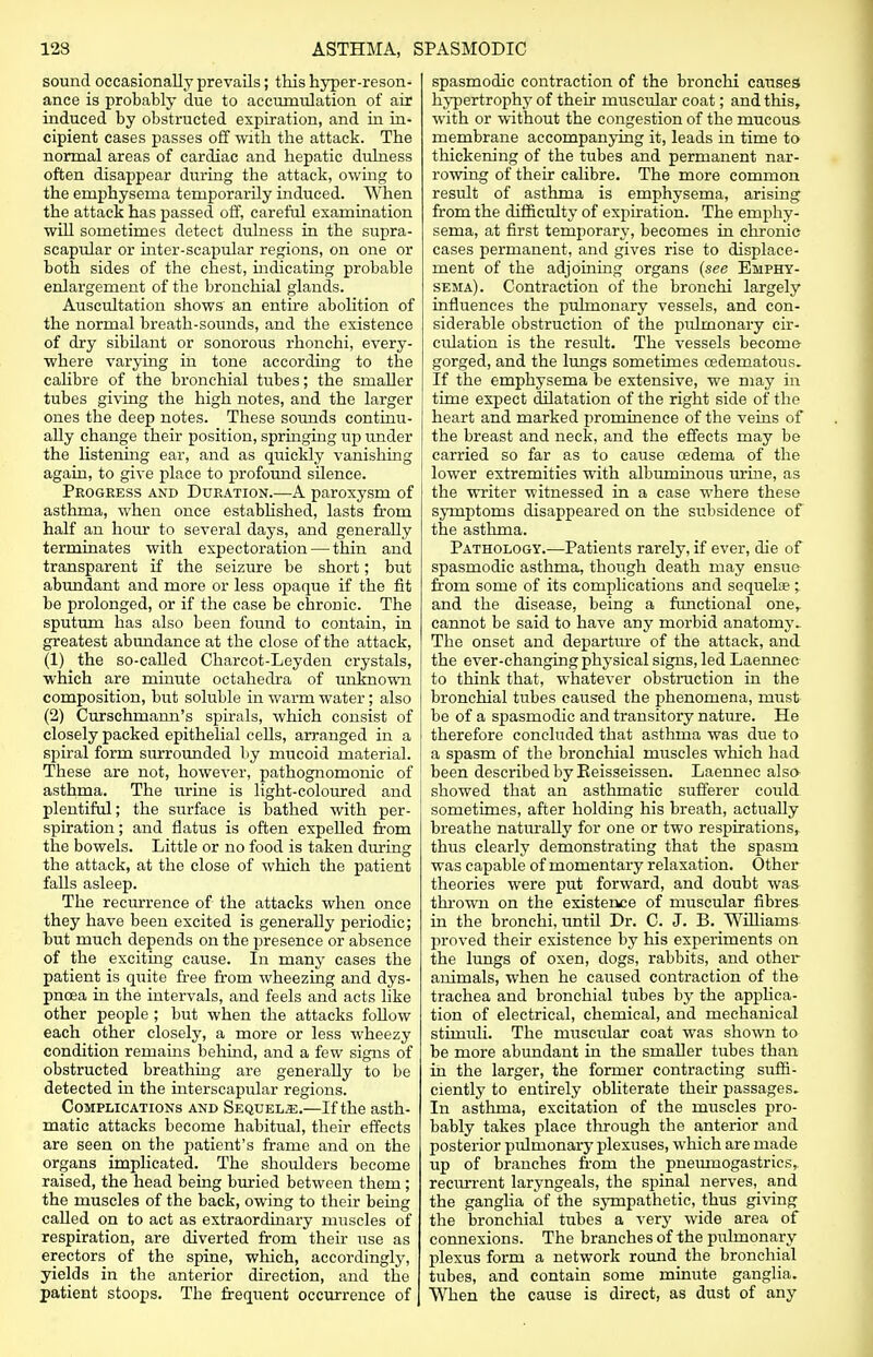 sound occasionally prevails; this hyper-reson- ance is probably due to accumulation of air induced by obstructed expiration, and in in- cipient cases passes off with the attack. The normal areas of cardiac and hepatic dulness often disappear during the attack, owing to the emphysema temporarily induced. When the attack has passed off, careful examination will sometimes detect dulness in the supra- scapular or inter-scapular regions, on one or both sides of the chest, indicating probable enlargement of the bronchial glands. Auscultation shows an entire abolition of the normal breath-sounds, and the existence of dry sibilant or sonorous rhonchi, every- where varying in tone according to the calibre of the bronchial tubes; the smaller tubes giving the high notes, and the larger ones the deep notes. These sounds continu- ally change their position, springing up under the listening ear, and as quickly vanishing again, to give place to profound silence. Progress and Duration.—A paroxysm of asthma, when once established, lasts from half an hour to several days, and generally terminates with expectoration — thin and transparent if the seizure be short; but abundant and more or less opaque if the fit be prolonged, or if the case be chronic. The sputum has also been found to contain, in greatest abundance at the close of the attack, (1) the so-called Charcot-Leyden crystals, which are minute octahedra of unknown composition, but soluble in warm water; also (2) Curschmann's spirals, which consist of closely packed epithelial cells, arranged in a spiral form surrounded by mucoid material. These are not, however, pathognomonic of asthma. The urine is light-coloured and plentiful; the surface is bathed with per- spiration ; and flatus is often expelled from the bowels. Little or no food is taken during the attack, at the close of which the patient falls asleep. The recurrence of the attacks when once they have been excited is generaUy periodic; but much depends on the presence or absence of the exciting cause. In many cases the patient is quite free from wheezing and dys- pnoea in the intervals, and feels and acts like other people; but when the attacks follow each other closely, a more or less wheezy condition remains behind, and a few signs of obstructed breathing are generally to be detected in the interscapular regions. Complications and Sequels.—If the asth- matic attacks become habitual, their effects are seen on the patient's frame and on the organs implicated. The shoulders become raised, the head being buried between them ; the muscles of the back, owing to their being called on to act as extraordinary muscles of respiration, are diverted from their use as erectors of the spine, which, accordingly, yields in the anterior direction, and the patient stoops. The frequent occurrence of spasmodic contraction of the bronchi causes hypertrophy of their muscular coat; and this, with or without the congestion of the mucous membrane accompanying it, leads in time to thickening of the tubes and permanent nar- rowing of their calibre. The more common result of asthma is emphysema, arising from the difficulty of expiration. The emphy- sema, at first temporary, becomes in chronic cases permanent, and gives rise to displace- ment of the adjoining organs (see Emphy- sema). Contraction of the bronchi largely influences the pulmonary vessels, and con- siderable obstruction of the pulmonary cir- culation is the result. The vessels become gorged, and the lungs sometimes cedematous. If the emphysema be extensive, we may in time expect dilatation of the right side of the heart and marked prominence of the veins of the breast and neck, and the effects may be carried so far as to cause oedema of the lower extremities with albuminous urine, as the writer witnessed in a case where these symptoms disappeared on the subsidence of the asthma. Pathology.—Patients rarely, if ever, die of spasmodic asthma, though death may ensue from some of its complications and sequelae ; and the disease, being a functional one,, cannot be said to have any morbid anatomy. The onset and departure of the attack, and the ever-changing physical signs, led Laennec to think that, whatever obstruction in the bronchial tubes caused the phenomena, must be of a spasmodic and transitory nature. He therefore concluded that asthma was due to a spasm of the bronchial muscles which had been described by Keisseissen. Laennec also- showed that an asthmatic sufferer could sometimes, after holding his breath, actually breathe naturally for one or two respirations, thus clearly demonstrating that the spasm was capable of momentary relaxation. Other theories were put forward, and doubt was thrown on the existence of muscular fibres in the bronchi, until Dr. C. J. B. Williams proved their existence by his experiments on the lungs of oxen, dogs, rabbits, and other animals, when he caused contraction of the trachea and bronchial tubes by the applica- tion of electrical, chemical, and mechanical stimuli. The muscular coat was shown to be more abundant in the smaller tubes than in the larger, the former contracting suffi- ciently to entirely obliterate their passages. In asthma, excitation of the muscles pro- bably takes place through the anterior and posterior pulmonary plexuses, which are made up of branches from the pneumogastrics, recurrent laryngeals, the spinal nerves, and the ganglia of the sympathetic, thus giving the bronchial tubes a very wide area of connexions. The branches of the pulmonary plexus form a network round the bronchial tubes, and contain some minute ganglia. When the cause is direct, as dust of any
