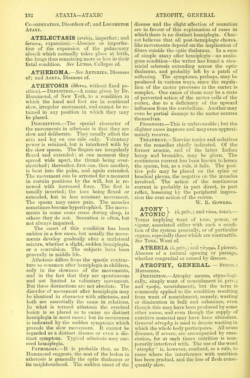 Co-ordination, Disorders of; and Locomotor Ataxy. ATELECTASIS (arfX^r, imperfect; and eKTaais, expansion).—Absence or imperfec- tion of the expansion of the pulmonary alveoli which normally takes place at birth, the lungs thus remaining more or less in their foetal condition. See Lungs, Collapse of. ATHEHOMA.—See Arteries, Diseases of; and Aorta, Diseases of. ATHETOSIS {aderos, without fixed po- sition).—Definition.—A name given by Dr. Hammond, of New York, to a condition in which the hand and foot are in continual slow, irregular movement, and cannot be re- tained in any position in which they may be placed. Description.—The special character of the movements in athetosis is that they are slow and deliberate. They usually affect the arm and leg on one side only. Voluntary power is retained, but is interfered with by the slow spasrn. The fingers are irregularly flexed and extended: at one moment they spread wide apart, the thumb being over- stretched ; thereafter, first one, then another, is bent into the palm, and again extended. The movement can be arrested for a moment in certain positions by the will, but is re- newed with increased force. The foot is usually inverted; the toes being flexed or extended, but in less constant movement. The spasm may cause pain. The muscles sometimes become hypertrophied. The move- ments in some cases cease during sleep, in others they do not. Sensation is often, but not always impaired. The onset of this condition has been sudden in a few cases, but usually the move- ments develop gradually after a unilateral seizure, whether a slight, sudden hemiplegia, or a convulsion. The subjects have been generally in middle life. Athetosis differs from the spastic contrac- ture so common after hemiplegia in children, only in the slowness of the movements, and in the fact that they are spontaneous and not limited to voluntary movement. But these distinctions are not absolute. The disorder of movement after hemiplegia may be identical in character with athetosis, and both are essentially the same in relations. In what is termed athetosis the cerebral lesion is so placed as to cause no distinct hemiplegia in most cases ; but its occurrence is indicated by the sudden symptoms which precede the slow movement. It cannot be regarded as a distinct disease or even a dis- tinct symptom. Typical athetosis may suc- ceed hemiplegia. Pathology.—It is probable that, as Dr. Hammond suggests, the seat of the lesion in athetosis is generally the oj)tic thalamus or its neighbourhood. The sudden onset of the disease and the slight affection of sensation are in favour of this explanation of cases in which there is no distinct hemiplegia. Char- cot believes that all post-hemiplegic chorea- like movements depend on the implication of fibres outside the optic thalamus. In a case of simple ataxy after hemiplegia—an analo- gous condition—the writer has found a cica- tricial sclerosis extending across the optic thalamus, and probably left by a patch of softening. The symptoms, perhaps, may be produced in various ways, since the regula- tion of the motor processes in the cortex is complex. One cause of them may be a state of perverted action of the motor cells of the cortex, due to a deficiency of the upward influence from the cerebellum. Another may even be partial damage to the motor centres themselves. Prognosis.—This is unfavourable; but the slighter cases improve and may even approxi- mately recover. Treatment.—Nervine tonics and sedatives are the remedies chiefly indicated. Of the former arsenic, and of the latter Indian hemp and bromides, may be given. The continuous current has been known to lessen the spasm, but, as a rule, it fails. The posi- tive pole may be placed on the spine or brachial plexus, the negative on the muscles involved. The action of the continuous cmrent is probably in part direct, in part reflex, lessening by the peripheral impres- sion the over-action of the centre. W. E. Gowers. ATONY 1 / ATONIC / ^'priv'' and Tovos' tone)-~ Terms implying want of tone, power, or vigour, associated either with such a condi- tion of the system generally, or of particular organs, especially those which are contractile. See Tone, Want of. ATRESIA (a, priv.; and TiVp^t, I pierce). Absence of a natural opening or passage, whether congenital or caused by disease. ATROPHY, GENERAL. — Synon. : Marasmus. Definition.—Atrophy means, etymologi- cally, simply want of nourishment (a, priv.; and rpo(f)fj, nourishment), but the term is commonly applied to the condition resulting- from want of nourishment, namely, wasting or diminution in bulk and substance, even though this may have been produced by some other cause, and even though the supply of nutritive material may have been abundant. General atrophy is used to denote wasting in which the whole body participates. All acute diseases, if severe, are accompanied by ema- ciation, for at such times nutrition is tem- porarily interfered with. The use of the word ' atrophy ' is, however, confined, as a rule, to cases where the interference with nutrition has been gradual, and the loss of flesh conse- quently slow.