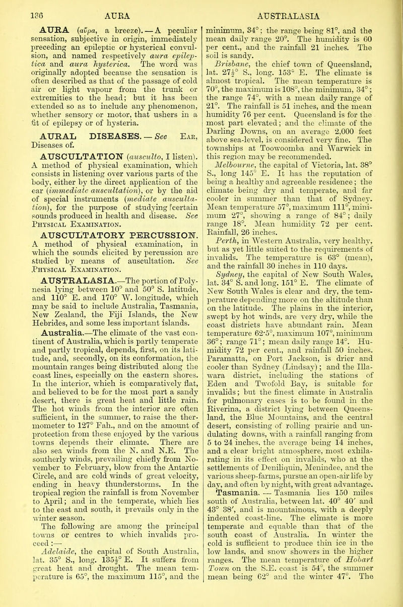 AURA (avpa, a breeze). — A peculiar sensation, subjective in origin, immediately preceding an epileptic or hysterical convul- sion, and named respectively aura epilep- tica and aura hysterica. The word was originally adopted because the sensation is often described as that of the passage of cold air or light vapour from the trunk or extremities to the head; but it has been extended so as to include any phenomenon, whether sensory or motor, that ushers in a fit of epilepsy or of hysteria. AURAL DISEASES. — See Ear, Diseases of. AUSCULTATION (ausculto, I listen). A method of physical examination, which consists in listening over various parts of the body, either by the direct application of the ear (immediate auscultation), or by the aid of special instruments (mediate ausculta- tion), for the purpose of studying fcertain sounds produced in health and disease. See Physical Examination. AUSCULTATORY PERCUSSION. A method of physical examination, in which the sounds elicited by percussion are studied by means of auscultation. See Physical Examination. AUSTRALASIA.—The portion of Poly- nesia lying between 10° and 50° S. latitude, and 110° E. and 170° W. longitude, which may be said to include Australia, Tasmania, New Zealand, the Fiji Islands, the New Hebrides, and some less important islands. Australia.—The climate of the vast con- tinent of Australia, which is partly temperate and partly tropical, depends, first, on its lati- tude, and, secondly, on its conformation, the mountain ranges being distributed along the coast lines, especially on the eastern shores. In the interior, which is comparatively flat, and believed to be for the most part a sandy desert, there is great heat and little rain. The hot winds from the interior are often sufficient, in the surnrner, to raise the ther- mometer to 127° Fah., and on the amount of protection from these enjoyed by the various towns depends their climate. There are also sea winds from the N. and N.E. The southerly winds, prevailing chiefly from No- vember to February, blow from the Antartic Circle, and are cold winds of great velocity, ending in heavy thunderstorms. In the tropical region the rainfall is from November to April; and in the temperate, which lies to the east and south, it prevails only in the winter season. The following are among the principal towns or centres to which invalids pro- ceed :— Adelaide, the capital of South Australia, lat. 35° S., long. 135£° E. It suffers from great heat and drought. The mean tem- perature is 65°, the maximum 115°, and the minimum, 34°; the range being 81°, and the mean daily range 20°. The humidity is 60 per cent., and the rainfall 21 inches. The soil is sandy. Brisbane, the chief town of Queensland, lat. 27i° S., long. 153° E. The climate is almost tropical. The mean temperature is 70°, the maximum is 10S°, the minimum, 34°; the range 74°, with a mean daily range of 21°. The rainfall is 51 inches, and the mean humidity 76 per cent. Queensland is for the most part elevated; and the climate of the Darling Downs, on an average 2,000 feet above sea-level, is considered very fine. The townships at Toowoomba and Warwick in this region may be recommended. Melbourne, the capital of Victoria, lat. 38° S., long 145° E. It has the reputation of being a healthy and agreeable residence; the climate being dry and temperate, and far cooler in summer than that of Sydney. Mean temperature 57°, maximum 111°, ruini- mum 27°, showing a range of 84°; daily range 18°. Mean humidity 72 per cent. Rainfall, 26 inches. Perth, in Western Australia, very healthy, but as yet little suited to the requirements of invalids. The temperature is 63° (mean), and the rainfall 30 inches in 110 days. Sydney, the capital of New South Wales, lat. 34° S. and long. 151° E. The climate of New South Wales is clear and dry, the tem- perature depending more on the altitude than on the latitude. The plains in the interior, swept by hot winds, are very dry, while the coast districts have abimdant rain. Mean temperature 62-5°, maximum 107°, mmimiun 36°; range 71°; mean daily range 14°. Hu- midity 72 per cent., and rainfall 50 inches. Paramatta, on Port Jackson, is drier and cooler than Sydney (Lindsay); and the Illa- wara district, including the stations of Eden and Twofold Bay, is suitable for invalids; but the finest chmate in Australia for pulmonary cases is to be found in the Riverina, a district lying between Queens- land, the Blue Mountains, and the central desert, consisting of rolling prairie and un- dulating downs, with a rainfall ranging from 5 to 24 inches, the average being 14 inches, and a clear bright atmosphere, most exhila- rating in its effect on invalids, who at the settlements of Deniliquin, Menindee, and the various sheep-farms, pursue an open-air life by day, and often by night, with great advantage. Tasmania. — Tasmania lies 150 miles south of Australia, between lat. 40° 40' and 43° 38', and is mountainous, with a deeply indented coast-line. The climate is more temperate and equable than that of the south coast of Australia. In winter the cold is sufficient to produce thin ice in the low lands, and snow showers in the higher ranges. The mean temperature of Hobart Town on the S.E. coast is 54°, the summer mean being 02° and the winter 47°. The