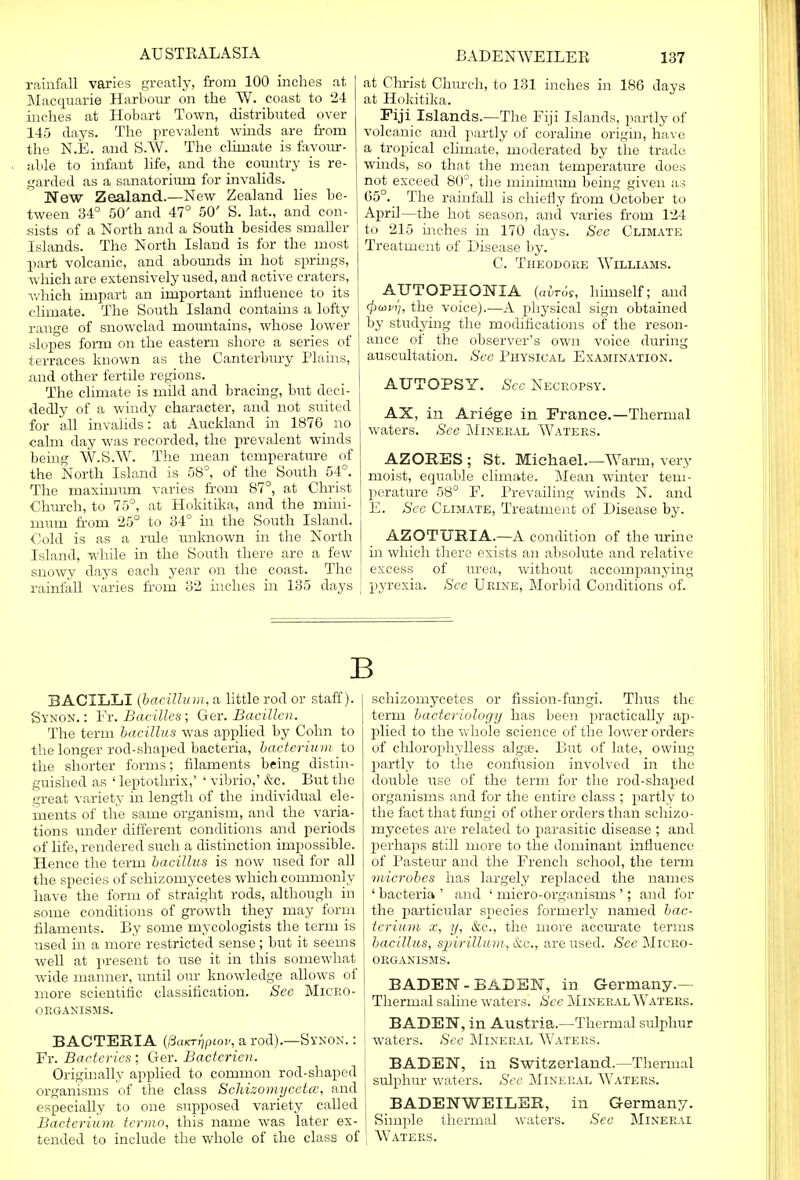 rainfall varies greatly, from 100 inches at Macquarie Harbour on the W. coast to 24 inches at Hobart Town, distributed over 145 days. The prevalent winds are from the N.E. and S.W. The climate is favotir- able to infant life, and the country is re- garded as a sanatorium for invalids. New Zealand.—New Zealand lies be- tween 34° 50' and 47° 50' S. lat., and con- sists of a North and a South besides smaller Islands. The North Island is for the most part volcanic, and abounds in hot springs, which are extensively used, and active craters, ■which impart an important influence to its climate. The South Island contains a lofty range of snowclad mountains, whose lower slopes form on the eastern shore a series of terraces known as the Canterbury Plains, mid other fertile regions. The climate is mild and bracing, but deci- dedly of a windy character, and not suited for all invalids: at Auckland in 1876 no calm day was recorded, the prevalent winds being W.S.W. The mean temperature of the North Island is 58°, of the South 54°. The maximum varies from 87°, at Christ Church, to 75°, at Hokitika, and the mini- mum from 25° to 34° hi the South Island. Cold is as a rule unknown in the North Island, while in the South there are a few snowy days each year on the coast. The rainfall varies from 32 inches in 135 days at Christ Church, to 131 inches in 186 days at Hokitika. Fiji Islands.—The Fiji Islands, partly of volcanic and partly of coraline origin, have a tropical chmate, moderated by the trade winds, so that the mean temperature does not exceed 80°, the minimum being given as 65°. The rainfall is chiefly from October to April—the hot season, and. varies from 124 to 215 inches in 170 days. See Climate Treatment of Disease by. C. Theodore Williams. AUTOPHONXA (airos, himself; and <j)ai/t], the voice).—A physical sign obtained by studying the modifications of the reson- ance of the observer's own voice during auscultation. See Physical Examination. AUTOPSY. See Necropsy. AX, in Ariege in France.—Thermal waters. See Mineral Waters. AZORES ; St. Michael.—Warm, very moist, equable climate. Mean winter tem- perature 58° F. Prevailing winds N. and E. See Climate, Treatment of Disease by. AZOTURIA.—A condition of the urine in which there exists an absolute and relative j excess of urea, without accompanying j pyrexia. See Urine, Morbid Conditions of. B BACILLI (bacilli/ m, a little rod or staff). Synon. : Fr. Bacilles; Ger. Bacillcn. The term bacillus was applied by Cohn to the longer rod-shaped bacteria, bacterium to the shorter forms; filaments being distin- guished as ' leptothrix,' ' vibrio,' &c. But the great variety in length of the individual ele- ments of the same organism, and the varia- tions under different conditions and periods of life, rendered such a distinction impossible. Hence the term bacillus is now used for all the species of schizomycetes which commonly have the form of straight rods, although in some conditions of growth they may form filaments. By some mycologists the term is used in a more restricted sense; but it seems well at present to use it in this somewhat wide manner, until our knowledge allows of more scientific classification. See Micro- organisms. BACTERIA (l3aKT^Piov, a rod).—Synon. : Fr. Bactcries ; Ger. Bacterien. Originally applied to common rod-shaped organisms of the class Schizomycetce, and especially to one supposed variety called Bacterium tcrmo, this name was later ex- tended to include the whole of the class of schizomycetes or fission-fungi. Thus the term bacteriology has been practically ap- plied to the whole science of the lower orders of chlorophylless algae. But of late, owing partly to the confusion involved in the double use of the term for the rod-shaped organisms and for the entire class ; partly to the fact that fungi of other orders than schizo- mycetes are related to parasitic disease ; and perhaps still more to the dominant influence of Pasteur and the French school, the term microbes has largely replaced the names ' bacteria ' and ' micro-organisms '; and for the particular species formerly named bac- terium x, y, &c, the more accurate terms bacillus, spirillum, &c, are used. See Micro- organisms. BADEN - BADEN, in Germany.— Thermal saline waters. See Mineral Waters. BADEN, in Austria.—Thermal sulphur waters. See Mineral Waters. BADEN, in Switzerland.—Thermal sulphur waters. Sec Mineral Waters. BADENWEILER, in Germany. Simple thermal waters. See Mineral Waters.