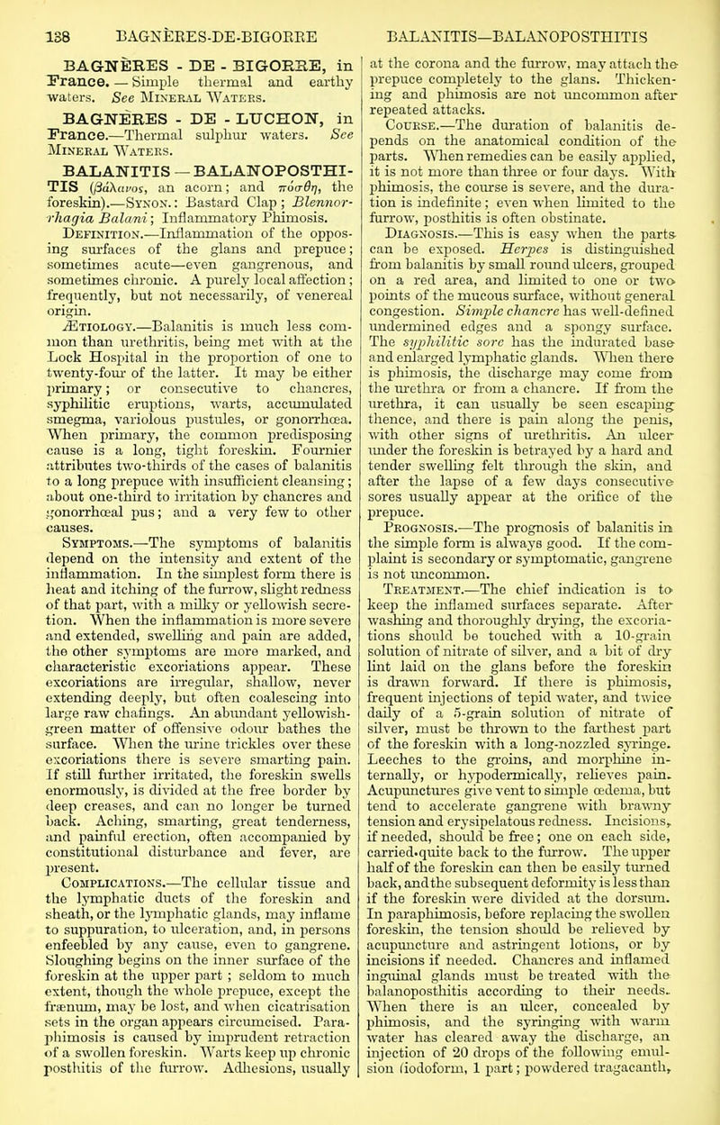 BAGNERES - DE - BIGORUE, in France. — Simple thermal and earthy waters. See Mineral Waters. BAGNERES - DE - LTICHON, in France.—Thermal sulphur waters. See Mineral Waters. BALANITIS — BALANOPOSTHI- TIS (ftdXavos, an acorn; and irocrOrj, the foreskin).—Synon. : Bastard Clap ; Blennor- rhagia Balani; Inflammatory Phimosis. Definition.—Inflammation of the oppos- ing surfaces of the glans and prepuce; sometimes acute—even gangrenous, and sometimes chronic. A purely local affection ; frequently, but not necessarily, of venereal origin. ^Etiology.—Balanitis is much less com- mon than urethritis, being met with at the Lock Hospital in the proportion of one to twenty-four of the latter. It may be either primary; or consecutive to chancres, syphilitic eruptions, warts, accumulated smegma, variolous pustules, or gonorrhoea. When primary, the common predisposing cause is a long, tight foreskin. Founder attributes two-thirds of the cases of balanitis to a long prepuce with insufficient cleansing; about one-third to irritation by chancres and gonorrhceal pus; and a very few to other causes. Symptoms.—The symptoms of balanitis depend on the intensity and extent of the inflammation. In the simplest form there is heat and itching of the furrow, slight redness of that part, with a milky or yellowish secre- tion. When the inflammation is more severe and extended, swelling and pain are added, the other symptoms are more marked, and characteristic excoriations appear. These excoriations are irregular, shallow, never extending deeply, but often coalescing into large raw chaiings. An abvmdant yellowish- green matter of offensive odour bathes the surface. When the urine trickles over these excoriations there is severe smarting pain. If still further irritated, the foreskin swells enormously, is divided at the free border by deep creases, and can no longer be turned back. Aching, smarting, great tenderness, and painful erection, often accompanied by constitutional disturbance and fever, are present. Complications.—The cellular tissue and the lymphatic ducts of the foreskin and sheath, or the lj-mphatic glands, may inflame to suppuration, to ulceration, and, in persons enfeebled by any cause, even to gangrene. Sloughing begins on the inner surface of the foreskin at the upper part ; seldom to much extent, though the whole prepiice, except the frffinum, may be lost, and when cicatrisation sets in the organ appears circumcised. Para- phimosis is caused by imprudent retraction of a swollen foreskin. Warts keep up chronic posthitis of the furrow. Adhesions, usually at the corona and the furrow, may attach the prepuce completely to the glans. Thicken- ing and phimosis are not uncommon after repeated attacks. Course,—The duration of balanitis de- pends on the anatomical condition of the parts. When remedies can be easily applied, it is not more than three or four days. With phimosis, the course is severe, and the dura- tion is indefinite; even when limited to the furrow, posthitis is often obstinate. Diagnosis.—This is easy when the parts- can be exposed. Herjies is distinguished from balanitis by small round ideers, grouped on a red area, and limited to one or two points of the mucous surface, without general congestion. Simple chancre has well-defined undermined edges and a spongy surface. The syphilitic sore has the indurated base and enlarged lymphatic glands. When there is phimosis, the discharge may come from the urethra or from a chancre. If from the urethra, it can usually be seen escaping thence, and there is pain along the penis, with other signs of urethritis. An ulcer under the foreskin is betrayed by a hard and tender swelling felt through the skin, and after the lapse of a few days consecutive sores usually appear at the orifice of the prepuce. Prognosis.—The prognosis of balanitis in the simple form is always good. If the com- plaint is secondary or symptomatic, gangrene is not uncommon. Treatment.—The chief indication is to keep the inflamed surfaces separate. After washing and thoroughly drying, the excoria- tions should be touched with a 10-grain solution of nitrate of silver, and a bit of dry lint laid on the glans before the foreskin is drawn forward. If there is phimosis, frequent injections of tepid water, and twice daily of a 5-grain solution of nitrate of silver, must be thrown to the farthest part of the foreskin with a long-nozzled syringe. Leeches to the groins, and morphine in- ternally, or hypodermically, relieves pain. Acupunctures give vent to simple cedema, but tend to accelerate gangrene with brawny tension and erysipelatous redness. Incisions, if needed, should be free; one on each side, carried-quite back to the furrow. The upper half of the foreskin can then be easily turned back, and the subsequent deformity is less than if the foreskin were divided at the dorsum. In paraphimosis, before replacing the swollen foreskin, the tension should be relieved by acupuncture and astringent lotions, or by incisions if needed. Chancres and inflamed inguinal glands must be treated with the balanoposthitis according to their needs- When there is an ulcer, concealed by phimosis, and the syringing with warm water has cleared away the discharge, an injection of 20 drops of the following emul- sion (iodoform, 1 part; powdered tragacanth,