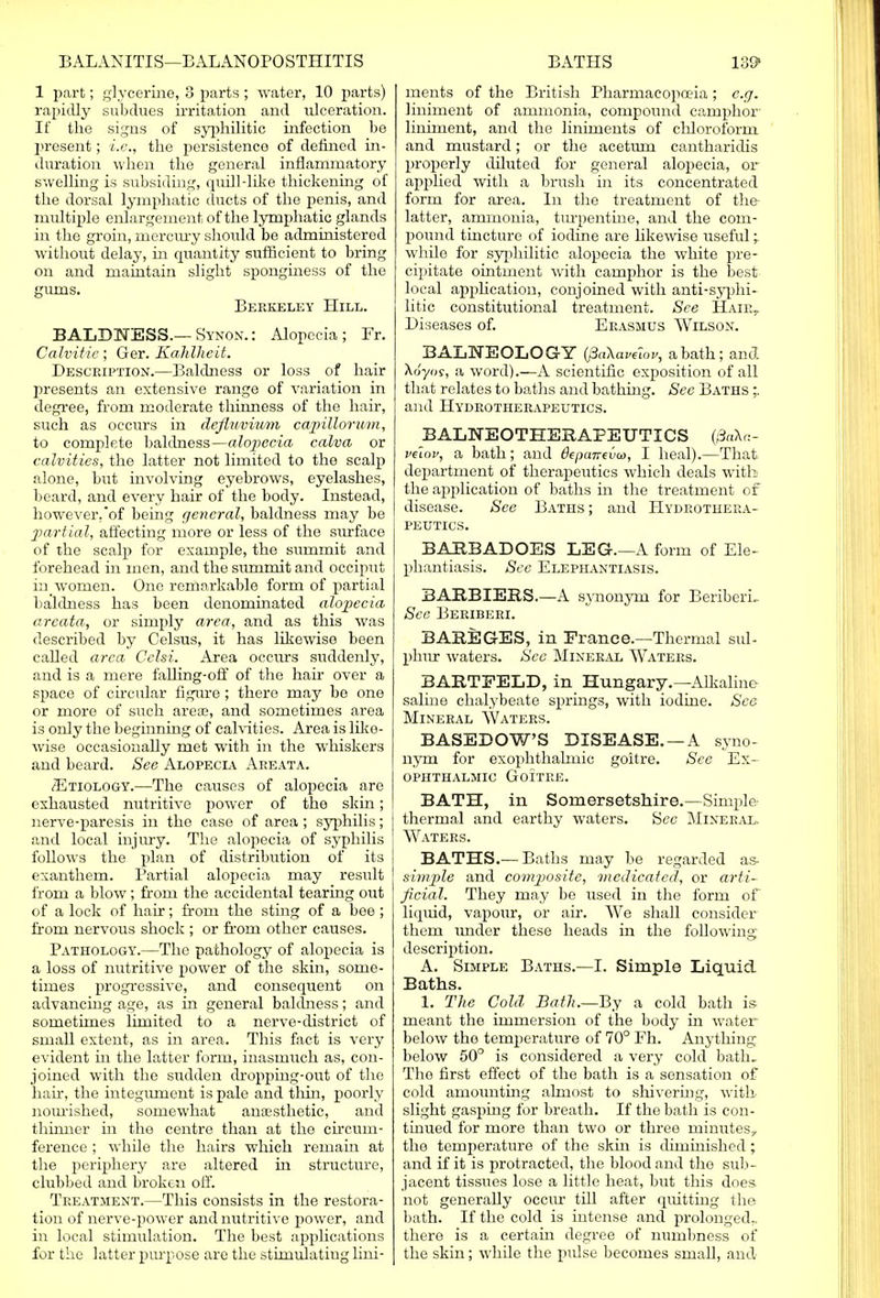 1 part; glycerine, 3 parts ; water, 10 parts) rapidly subdues irritation and ulceration. It the signs of syphilitic infection be present; i.e., the persistence of defined in- duration when the general inflammatory swelling is subsiding, quill-like thickening of the dorsal lymphatic ducts of the penis, and multiple enlargement of the lymphatic glands in the groin, mercury should be administered without delay, in quantity sufficient to bring on and maintain slight sponginess of the gums. Berkeley Hill. BALDNESS.—Synon. : Alopecia; Fr. Calvitie; Ger. Kahlheit. Description.—Baldness or loss of hair presents an extensive range of variation in degree, from moderate thinness of the hair, such as occurs in defluvimn capillorum, to complete baldness—alopecia calva or calvities, the latter not limited to the scalp alone, but involving eyebrows, eyelashes, beard, and every hair of the body. Instead, however,of being general, baldness may be partial, affecting more or less of the surface of the scalp for example, the summit and forehead in men, and the summit and occiput in women. One remarkable form of partial baldness has been denominated alopecia areata, or simply area, and as this was described by Celsus, it has likewise been called area Celsi. Area occurs suddenly, and is a mere falling-off of the hair over a space of circular figure; there may be one or more of such area?, and sometimes area is only the beginning of calvities. Area is like- wise occasionally met with in the whiskers and beard. See Alopecia Areata. .Etiology.—The causes of alopecia are exhausted nutritive power of the skin; nerve-paresis in the case of area; syphilis; and local injury. The alopecia of syphilis follows the plan of distribution of its exanthem. Partial alopecia may result from a blow ; from the accidental tearing out of a lock of hair; from the sting of a bee; from nervous shock ; or from other causes. Pathology.—The pathology of alopecia is a loss of nutritive power of the skin, some- times progressive, and consequent on advancing age, as in general baldness; and sometimes limited to a nerve-district of small extent, as in area. This fact is very evident in the latter form, inasmuch as, con- joined with the sudden dropping-out of the hah, the integument is pale and thin, poorly nourished, somewhat anaesthetic, and thinner in the centre than at the circum- ference ; while the hairs which remain at the periphery are altered in structure, clubbed and broken off. Treatment.—This consists in the restora- tion of nerve-power and nutritive power, and in local stimulation. The best applications for the latter purpose are the sthnulatiug lini- ments of the British Pharmacopoeia; e.g. liniment of ammonia, compound camphor liniment, and the liniments of chloroform and mustard; or the aceturn cantharidis properly diluted for general alopecia, or applied with a brush in its concentrated form for area. In the treatment of the- latter, ammonia, turpentine, and the com- pound tincture of iodine are likewise useful ; while for syphilitic alopecia the white pre- cipitate ointment with camphor is the best local application, conjoined with anti-syphi- litic constitutional treatment. See Hair, Diseases of. Erasmus Wilson. BALNEOLOGY (PaXavetov, a bath; and Xoyos, a word).—A scientific exposition of all that relates to baths and bathing. See Baths mr and Hydrotherapeutics. BALNEOTHERAPEUTICS (/3aA«- veiov, a bath; and fepamva, I heal).—That department of therapeutics which deals with the application of baths in the treatment of disease. See Baths; and Hydrothera- peutics. BARBADQES LEG.—A form of Ele- phantiasis. See Elephantiasis. BARRIERS.—A synonym for Beriberi, See Beriberi. BAREGES, in France.—Thermal sul- phur waters. See Mineral Waters. BARTEELD, in Hungary.—Alkaline- saline chalybeate springs, with iodine. See Mineral Waters. BASEDOW'S DISEASE. — A syno- nym for exophthalmic goitre. See Ex- ophthalmic Goitre. BATH, in Somersetshire.—Simple- thermal and earthy waters. See Mineral. Waters. BATHS.— Baths may be regarded as- simple and composite, medicated, or arti- ficial. They may be used in the form of liquid, vapour, or air. AVe shall consider them under these heads in the following description. A. Simple Baths.—I. Simple Liquid Baths. 1. The Cold Bath.—By a cold bath is meant the immersion of the body in water below the temperature of 70° Fh. Anything below 50° is considered a very cold bath. The first effect of the bath is a sensation of cold amounting almost to shivering, with slight gasping for breath. If the bath is con- tinued for more than two or three minutes, the temperature of the skin is diminished; and if it is protracted, the blood and the sub- jacent tissues lose a little heat, but this does not generally occur till after quitting the bath. If the cold is intense and prolonged., there is a certain degree of numbness of the skin; while the pulse becomes small, and-