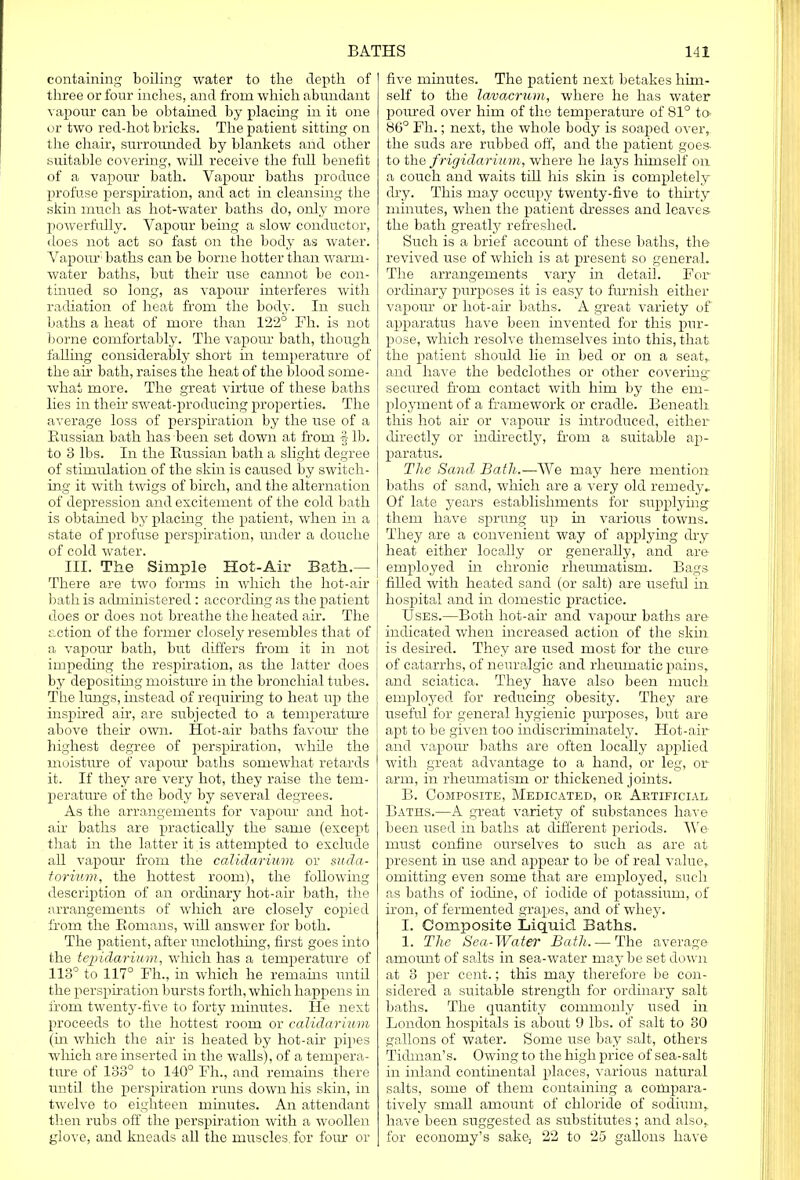 containing boiling water to the depth of three or four inches, and from which abundant vapour can be obtained by placing in it one or two red-hot bricks. The patient sitting on the chair, surrounded by blankets arid other suitable covering, will receive the full benefit of a vapour bath. Vapour baths produce profuse perspiration, and act in cleansing the skin much as hot-water baths do, only more powerfully. Vapour being a slow conductor, does not act so fast on the body as water. Vapour'1 baths can be borne hotter than warm- water baths, but their use cannot be con- tinued so long, as vapour interferes with radiation of heat from the body. In such baths a heat of more than 122° Fh. is not borne comfortably. The vapour bath, though falling considerably short in temperature of the air bath, raises the heat of the blood some- what more. The great virtue of these baths lies in their sweat-producing properties. The average loss of perspiration by the use of a Eussian bath has been set down at from fib. to 3 lbs. In the Russian bath a slight degree of stimulation of the skin is caused by switch- ing it with twigs of birch, and the alternation of depression and excitement of the cold bath is obtained by placing the patient, when in a state of profuse perspiration, under a douche of cold water. III. The Simple Hot-Air Bath.-— There are two forms in which the hot-air bath is administered : according as the patient does or does not breathe the heated air. The r.ction of the former closely resembles that of a vapour bath, but differs from it in not impeding the respiration, as the latter does by depositing rnoisture in the bronchial tubes. The lungs, instead of requiring to heat up the inspired air, are subjected to a temperature above their own. Hot-air baths favour the highest degree of perspiration, while the moisture of vapour baths somewhat retards it. If they are very hot, they raise the tem- perature of the body by several degrees. As the arrangements for vapour and hot- air baths are practically the same (except that in the latter it is attempted to exclude all vapour from the calidarium or suda- torium, the hottest room), the following description of an ordinary hot-air bath, the arrangements of which are closely copied from the Eomans, will answer for both. The patient, after unclothing, first goes into the tepida/rium, which has a temperature of 113° to 117° Fh., in which he remains until the perspiration bursts forth, which happens in from twenty-five to forty minutes. He next proceeds to the hottest room or calidarium (in which the air is heated by hot-air pipes which are inserted in the walls), of a tempera- ture of 133° to 140° Fh., and remains there until the perspiration runs down his skin, in twelve to eighteen minutes. An attendant then rubs off the perspiration with a woollen glove, and kneads all the muscles, for four or five minutes. The patient next betakes him- self to the lavacrum, where he has water poured over him of the temperature of 81° to> 86° Fh.; next, the whole body is soaped over,, the suds are rubbed off, and the patient goes- to the frigidarium, where he lays himself on a couch and waits till his skin is completely dry. This may occupy twenty-five to thirty minutes, when the patient dresses and leaves- the bath greatly refreshed. Such is a brief account of these baths, the revived use of which is at present so general. The arrangements vary in detail. For ordinary purposes it is easy to furnish either vapour or hot-air baths. A great variety of apparatus have been invented for this pur- pose, which resolve themselves into this, that the patient should lie in bed or on a seat,, and have the bedclothes or other covering- secured from contact with him by the em- ployment of a framework or cradle. Beneath this hot air or vapour is introduced, either directly or indirectly, from a suitable ap- paratus. The Sand Bath.—AVe may here mention baths of sand, which are a very old remedy- Of late years establishments for supplying them have sprung up in various towns. They are a convenient way of applying dry heat either locally or generally, and are- employed in chronic rheumatism. Bags filled with heated sand (or salt) are useful in hospital and in domestic practice. Uses.—Both hot-air and vapour baths are indicated when increased action of the skin is desired. They are used most for the cure of catarrhs, of neuralgic and rheumatic pains, and sciatica. They have also been much employed for reducing obesity. They are- useful for general hygienic purposes, but are apt to be given too indiscriminately. Hot-air and vapour baths are often locally applied with great advantage to a hand, or leg, or arm, in rheumatism or thickened joints. B. Composite, Medicated, or Artificial Baths.—A great variety of substances have been used in baths at different periods. We must confine ourselves to such as are at present in use and appear to be of real value, omitting even some that are employed, such as baths of iodine, of iodide of potassium, of iron, of fermented grapes, and of whey. I. Composite Liquid Baths. 1. The Sea-Water Bath. — The average amount of salts in sea-water may be set down at 3 per cent.; this may therefore be con- sidered a suitable strength for ordinary salt baths. The quantity commonly used in London hospitals is about 9 lbs. of salt to 30 gallons of water. Some use bay salt, others Tidman's. Owing to the high price of sea-salt in inland continental places, various natural salts, some of them containing a compara- tively small amount of chloride of sodium,, have been suggested as substitutes; and also,, for economy's sake) 22 to 25 gallons have