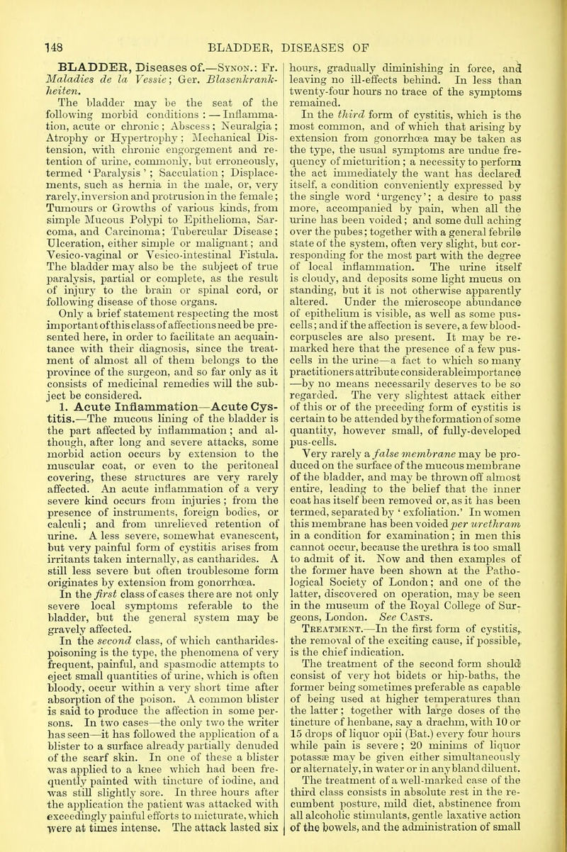 BLADDER, Diseases of.—Synon.: Fr. Maladies de la Vessie; Ger. Blasenkrank- lieiten. The bladder may be the seat of the following morbid conditions : — Inflamma- tion, acute or chronic ; Abscess ; Neuralgia ; j Atrophy or Hypertrophy; Mechanical Dis- tension, with chronic engorgement and re- tention of urine, commonly, but erroneously, termed ' Paralysis ' ; Sacculation ; Displace- ments, such as hernia in the male, or, very rarely, inversion and protrusion in the female; Tumours or Growths of various kinds, from simple Mucous Polypi to Epithelioma, Sar- coma, and Carcinoma; Tubercular Disease; Ulceration, either simple or malignant; and Vesico-vaginal or Vesico-intestinal Fistula. The bladder may also be the subject of true paralysis, partial or complete, as the result of injury to the brain or spinal cord, or following disease of those organs. Only a brief statement respecting the most important of this class of affections need be pre- sented here, in order to facilitate an acquain- tance with then- diagnosis, since the treat- ment of almost all of them belongs to the province of the surgeon, and so far only as it consists of medicinal remedies will the sub- ject be considered. 1. Acute Inflammation—Acute Cys- titis.—The mucous lining of the bladder is the part affected by inflammation; and al- though, after long and severe attacks, some morbid action occurs by extension to the muscular coat, or even to the peritoneal covering, these structures are very rarely affected. An acute inflammation of a very severe kind occurs from injuries; from the presence of instruments, foreign bodies, or calculi; and from unrelieved retention of urine. A less severe, somewhat evanescent, but very painful form of cystitis arises from irritants taken internally, as cantharides. A still less severe but often troublesome form originates by extension from gonorrhoea. In the first class of cases there are not only severe local symptoms referable to the bladder, but the general system may be gravely affected. In the second class, of which cantharides- poisoning is the type, the phenomena of very frequent, painful, and spasmodic attempts to eject small quantities of urine, which is often bloody, occur within a very short time after absorption of the poison. A common blister is said to produce the affection in some per- sons. In two cases—the only two the writer has seen—it has foUowed the application of a blister to a surface already partially denuded of the scarf skin. In one of these a blister was applied to a knee which had been fre- quently painted with tincture of iodine, and was still slightly sore. In three hours after the ajiplication the patient was attacked with exceedingly painful efforts to micturate, which fvere at times intense. The attack lasted six hours, gradually diminishing in force, and leaving no ill-effects behind. In less than twenty-four horns no trace of the symptoms remained. In the third form of cystitis, which is the most common, and of which that arising by extension from gonorrhoea may be taken as the type, the usual symptoms are undue fre- quency of micturition; a necessity to perform the act immediately the want has declared itself, a condition conveniently expressed by the single word 'urgency'; a desire to pass more, accompanied by pain, when all the mine has been voided; and some dull aching over the pubes; together with a general febrile state of the system, often very slight, but cor- responding for the most part with the degree of local inflammation. The urine itself is cloudy, and deposits some light mucus on standing, but it is not otherwise apparently altered. Under the microscope abundance of epithelium is visible, as well as some pus- cells ; and if the affection is severe, a few blood- corpuscles are also present. It may be re- marked here that the presence of a few pus- cells in the mine—a fact to which so many practitioners attribute considerableimportance —by no means necessarily deserves to be so regarded. The very slightest attack either of this or of the preceding form of cystitis is certain to be attended by the formation of some quantity, however small, of fully-developed pus-cells. Very rarely a false membrane may be pro- duced on the surface of the mucous membrane of the bladder, and may be thrown off almost entire, leading to the belief that the inner coat has itself been removed or, as it has been termed, separated by 'exfoliation.' In women this membrane has been voided per wethram in a condition for examination; in men this cannot occur, because the urethra is too small to admit of it. Now and then examples of the former have been shown at the Patho- logical Society of London; and one of the latter, discovered on operation, may be seen in the museum of the Royal College of Sur- geons, London. See Casts. Treatment.—In the first form of cystitis,, the removal of the exciting cause, if possible, is the chief indication. The treatment of the second form should consist of very hot bidets or hip-baths, the former being sometimes preferable as capable of being used at higher temperatures than the latter ; together with large doses of the tincture of henbane, say a drachm, with 10 or 15 drops of liquor opii (Bat.) every four hours while pain is severe; 20 minims of liquor potass® may be given either simultaneously or alternately, in water or in any bland diluent. The treatment of a well-marked case of the third class consists in absolute rest in the re- cumbent posture, mild diet, abstinence from all alcoholic stimulants, gentle laxative action of the bowels, and the administration of small