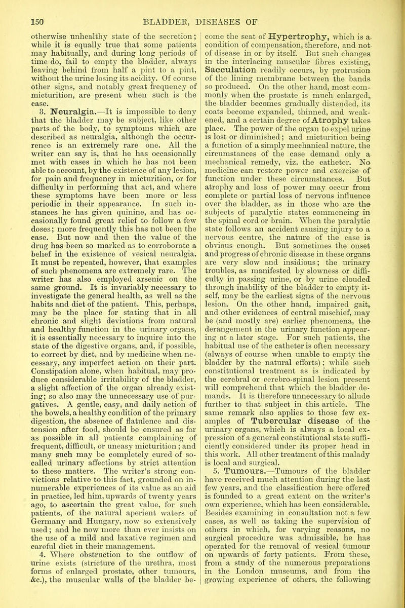 otherwise unhealthy state of the secretion; while it is equally true that some patients may habitually, and during long periods of time do, fail to empty the bladder, always leaving behind from half a pint to a pint, without the urine losing its acidity. Of course other signs, and notably great frequency of micturition, are present when such is the case. 3. Neuralgia.—It is impossible to deny that the bladder may be subject, like other parts of the body, to symptoms which are described as neuralgia, although the occur- rence is an extremely rare one. All the writer can say is, that he has occasionally met with cases in which he has not been able to account, by the existence of any lesion, for pain and frequency in micturition, or for difficulty in performing that act, and where these symptoms have been more or less periodic in their appearance. In such in- stances he has given quinine, and has oc- casionally found great relief to follow a few doses; more frequently this has not been the case. But now and then the value of the drug has been so marked as to corroborate a belief in the existence of vesical neuralgia. It must be repeated, however, that examples of such phenomena are extremely rare. The writer has also employed arsenic on the same ground. It is invariably necessary to investigate the general health, as well as the habits and diet of the patient. This, perhaps, may be the place for stating that in all chronic and slight deviations from natural and healthy function in the urinary organs, it is essentially necessary to inquire into the state of the digestive organs, and, if possible, to correct by diet, and by medicine when ne- cessary, any imperfect action on their part. Constipation alone, when habitual, may pro- duce considerable irritability of the bladder, a slight affection of the organ already exist- ing; so also may the unnecessary use of pur- gatives. A gentle, easy, and daily action of the bowels, a healthy condition of the primary digestion, the absence of flatulence and dis- tension after food, should be ensured as far as possible in all patients complaining of frequent, difficult, or uneasy micturition ; and many such may be completely cured of so- called urinary affections by strict attention to these matters. The writer's strong con- victions relative to this fact, grounded on in- numerable experiences of its value as an aid in practice, led him, upwards of twenty years ago, to ascertain the great value, for such patients, of the natural aperient waters of Germany and Hungary, now so extensively used; and he now more than ever insists on the use of a mild and laxative regimen and careful diet in their management. 4. Where obstruction to the outflow of urine exists (stricture of the urethra, most forms of enlarged prostate, other tumours, &c), the muscular walls of the bladder be- come the seat of Hypertrophy, which is a condition of compensation, therefore, and not of disease in or by itself. But such changes in the interlacing muscidar fibres existing, Sacculation readily occurs, by protrusion of the lining membrane between the bands so produced. On the other hand, most com- monly when the prostate is much enlarged,, the bladder becomes gradually distended, its coats become expanded, thinned, and weak- ened, and a certain degree of Atrophy takes- place. The power of the organ to expel urine is lost or diminished; and micturition being a function of a simply mechanical nature, the circumstances of the case demand only a mechanical remedy, viz. the catheter. No> medicine can restore power and exercise of function under these circumstances. But atrophy and loss of power may occur from conq>lete or partial loss of nervous influence over the bladder, as in those who are the subjects of jiaralytic states commencing in the spinal cord or brain. When the paralytic state foUows an accident causing injury to a nervous centre, the nature of the case is- obvious enough. But sometimes the onset and progress of chronic disease in these organs are very slow and insidious; the urinary troubles, as manifested by slowness or diffi- culty in passing urine, or by urine clouded through inability of the bladder to empty it- self, may be the earliest signs of the nervous lesion. On the other hand, impaired gait, and other evidences of central mischief, may be (and mostly are) earlier phenomena, the derangement in the urinary function appear- ing at a later stage. For such patients, the habitual use of the catheter is often necessary (always of course when unable to empty the bladder by the natural efforts); while such constitutional treatment as is indicated by the cerebral or cerebro-spinal lesion present will comprehend that which the bladder de- mands. It is therefore unnecessary to allude further to that subject in this article. The same remark also applies to those few ex- amples of Tubercular disease of the urinary organs, which is always a local ex- pression of a general constitutional state suffi- ciently considered under its proper head in this work. All other treatment of this malady is local and surgical. 5. Tumours.—Tumours of the bladder have received much attention during the last few years, and the classification here offered is founded to a great extent on the writer's own experience, which has been considerable. Besides examining in consultation not a few cases, as well as taking the supervision of others in which, for varying reasons, no surgical procedure was admissible, he has operated for the removal of vesical tumoiu' on upwards of forty patients. From these, from a study of the numerous preparations in the London museums, and from the growing experience of others, the following