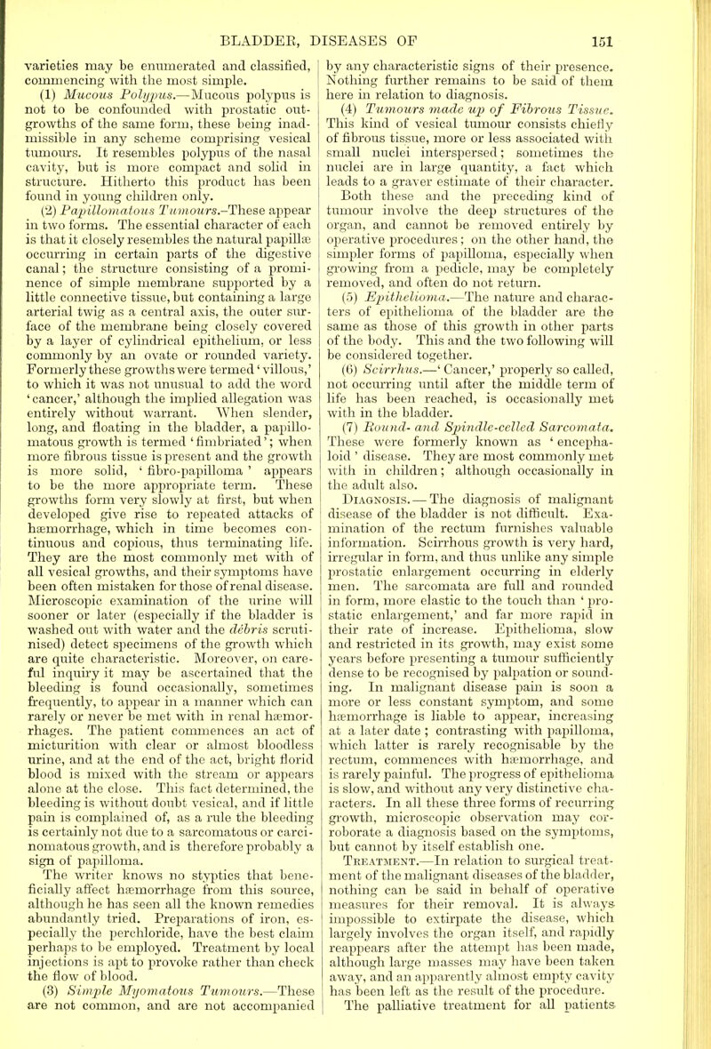 varieties may be enumerated and classified, I commencing with the most simple. (1) Mucous Polypus.—Mucous polypus is i not to be confounded with prostatic out- growths of the same form, these being inad- missible in any scheme comprising vesical tumours. It resembles polypus of the nasal cavity, but is more compact and solid in structure. Hitherto this product has been found in young children only. (2) Papillomatous T'amours.-These appear in two forms. The essential character of each is that it closely resembles the natural papillae occurring in certain parts of the digestive canal; the structure consisting of a promi- nence of simple membrane supported by a little connective tissue, but containing a large arterial twig as a central axis, the outer sur- face of the membrane being closely covered by a layer of cylindrical epithelium, or less commonly by an ovate or rounded variety. Formerly these growths were termed' villous,' to which it was not unusual to add the word 'cancer,' although the implied allegation was entirely without warrant. When slender, long, and floating in the bladder, a papillo- matous growth is termed 'fimbriated'; when more fibrous tissue is present and the growth is more solid, ' fibro-papilloma ' appears to be the more appropriate term. These growths form very slowly at first, but when developed give rise to repeated attacks of haemorrhage, which in time becomes con- tinuous and copious, thus terminating life. They are the most commonly met with of all vesical growths, and their symptoms have been often mistaken for those of renal disease. Microscopic examination of the urine will sooner or later (especially if the bladder is washed out with water and the debris scruti- nised) detect specimens of the growth which are quite characteristic. Moreover, on care- ful inquiry it may be ascertained that the bleeding is found occasionally, sometimes frequently, to appear in a manner which can rarely or never be met with in renal haemor- rhages. The patient commences an act of micturition with clear or almost bloodless urine, and at the end of the act, bright florid blood is mixed with the stream or appears alone at the close. This fact determined, the bleeding is without doubt vesical, and if little pain is complained of, as a rule the bleeding is certainly not due to a sarcomatous or carci- nomatous growth, and is therefore probably a sign of papilloma. The writer knows no styptics that bene- ficially affect haemorrhage from this source, although he has seen all the known remedies abundantly tried. Preparations of iron, es- pecially the perchloride, have the best claim perhaps to be employed. Treatment by local injections is apt to provoke rather than check the flow of blood. (3) Sim/pie Myomatous Tumours.—These are not common, and are not accompanied by any characteristic signs of their presence. Nothing further remains to be said of them here in relation to diagnosis. (4) Tumours made up of Fibrous Tissue. This kind of vesical tumour consists chiefly of fibrous tissue, more or less associated with small nuclei interspersed; sometimes the ; nuclei are in large quantity, a fact which leads to a graver estimate of their character. Both these and the preceding kind of tumour involve the deep structures of the organ, and cannot be removed entirely by operative procedures; on the other hand, the simpler forms of papilloma, especially when growing from a pedicle, may be completely removed, and often do not return. (5) Epithelioma.—The nature and charac- ters of epithelioma of the bladder are the same as those of this growth in other parts of the body. This and the two following will be considered together. (C) Scirrhus.—' Cancer,' properly so called, not occurring until after the middle term of life has been reached, is occasionally met with in the bladder. (7) Round- and Spindle-celled Sarcomata. These were formerly known as ' encepha- loid ' disease. They are most commonly met with in children; although occasionally in the adult also. Diagnosis. — The diagnosis of malignant disease of the bladder is not difficult. Exa- mination of the rectum furnishes valuable information. Scirrhous growth is very hard, irregular in form, and thus unlike any simple prostatic enlargement occurring in elderly men. The sarcomata are full and rounded in form, more elastic to the touch than ' pro- static enlargement,' and far more rapid in their rate of increase. Epithelioma, slow and restricted in its growth, may exist some years before presenting a tumour sufficiently dense to be recognised by palpation or sound- ing. In malignant disease pain is soon a more or less constant symptom, and some haemorrhage is liable to appear, increasing at a later date ; contrasting with papilloma, which latter is rarely recognisable by the rectum, commences with haemorrhage, and is rarely painful. The progress of epithelioma is slow, and without any very distinctive cha- racters. In all these three forms of recurring growth, microscopic observation may cor- roborate a diagnosis based on the symptoms, but cannot by itself establish one. Treatment.—In relation to surgical treat- ment of the malignant diseases of the bladder, nothing can be said in behalf of operative measures for their removal. It is always impossible to extirpate the disease, which largely involves the organ itself, and rapidly reappears after the attempt has been made, although large masses may have been taken away, and an apparently almost empty cavity has been left as the result of the procedure. The palliative treatment for all patients