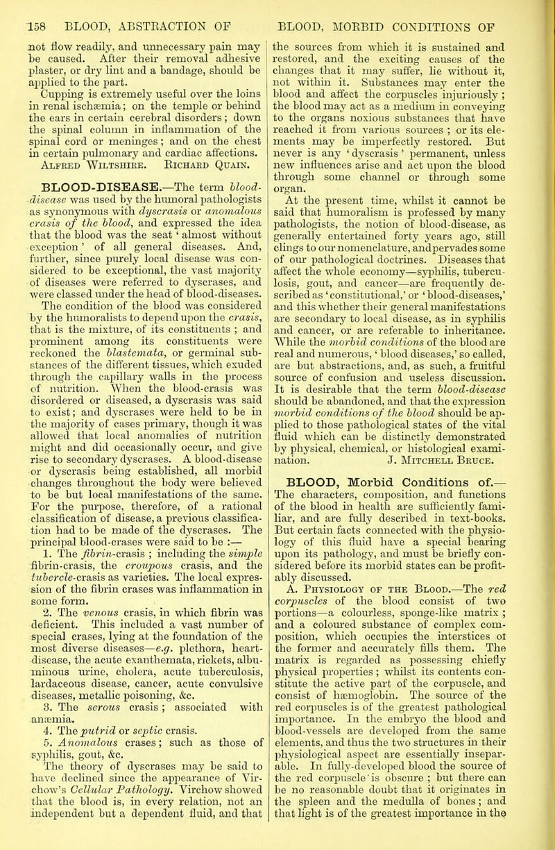 not flow readily, and unnecessary pain may be caused. After their removal adhesive plaster, or dry lint and a bandage, should be applied to the part. Cupping is extremely useful over the loins in renal ischemia; on the temple or behind the ears in certain cerebral disorders; down the spinal column in inflammation of the spinal cord or meninges; and on the chest in certain pulmonary and cardiac affections. Alfred Wiltshire. Richard Quain. BLOOD-DISEASE.—The term blood- disease was used by the humoral pathologists as synonymous with dyscrasis or anomalous crasis of the blood, and expressed the idea that the blood was the seat' almost without exception' of all general diseases. And, further, since purely local disease was con- sidered to be exceptional, the vast majority of diseases were referred to dyscrases, and were classed under the head of blood-diseases. The condition of the blood was considered by the humoralists to depend upon the crasis, that is the mixture, of its constituents ; and prominent among its constituents were reckoned the blastemata, or germinal sub- stances of the different tissues, which exuded through the capillary walls in the process of nutrition. When the blood-crasis was disordered or diseased, a dyscrasis was said to exist; and dyscrases were held to be in the majority of cases primary, though it was allowed that local anomalies of nutrition might and did occasionally occur, and give rise to secondary dyscrases. A blood-disease or dyscrasis being established, all morbid changes throughout the body were believed to be but local manifestations of the same. For the purpose, therefore, of a rational classification of disease, a previous classifica- tion had to be made of the dyscrases. The principal blood-erases were said to be :— 1. The fibrin-cxasis ; including the simple fibrin-crasis, the croupous crasis, and the £?i.&ercZe-crasis as varieties. The local expres- sion of the fibrin erases was inflammation in some form. 2. The venous crasis, in which fibrin was deficient. This included a vast number of special erases, lying at the foundation of the most diverse diseases—e.g. plethora, heart- disease, the acute exanthemata, rickets, albu- minous mine, cholera, acute tuberculosis, lardaceous disease, cancer, acute convulsive diseases, metallic poisoning, &c. 3. The serous crasis; associated with anaemia. 4. The putrid or septic crasis. 5. Anomalous erases; such as those of syphilis, gout, &c. The theory of dyscrases may be said to have declined since the appearance of Vir- chow's Cellular Pathology. Virchow showed that the blood is, in every relation, not an independent but a dependent fluid, and that the sources from which it is sustained and restored, and the exciting causes of the changes that it may suffer, lie without it, not within it. Substances may enter the blood and affect the corpuscles injuriously ; the blood may act as a medium in conveying to the organs noxious substances that have reached it from various sources ; or its ele- ments may be imperfectly restored. But never is any ' dyscrasis' permanent, unless new influences arise and act upon the blood through some channel or through some organ. At the present time, whilst it cannot be said that hmnoralism is professed by many pathologists, the notion of blood-disease, as generally entertained forty years ago, still clings to our nomenclature, andpervades some of our pathological doctrines. Diseases that affect the whole economy—syphilis, tubercu- losis, gout, and cancer—are frequently de- scribed as ' constitutional,' or ' blood-diseases,' and this whether their general manifestations are secondary to local disease, as in syphilis and cancer, or are referable to inheritance. While the morbid conditions of the blood are real and numerous,' blood diseases,' so called, are but abstractions, and, as such, a fruitful source of confusion and useless discussion. It is desirable that the term blood-disease should be abandoned, and that the expression morbid conditions of the blood should be ap- plied to those pathological states of the vital fluid which can be distinctly demonstrated by physical, chemical, or histological exami- nation. J. Mitchell Bruce. BLOOD, Morbid Conditions of.— The characters, composition, and functions of the blood in health are sufficiently fami- liar, and are fully described in text-books. But certain facts connected with the physio- logy of this fluid have a special bearing upon its pathology, and must be briefly con- sidered before its morbid states can be profit- ably discussed. A. Physiology of the Blood.—The red corpuscles of the blood consist of two portions—a colourless, sponge-like matrix ; and a coloured substance of complex com- position, which occupies the interstices ot the former and accurately fills them. The matrix is regarded as possessing chiefly physical properties; whilst its contents con- stitute the active part of the corpuscle, and consist of haemoglobin. The source of the red corpuscles is of the greatest pathological importance. In the embryo the blood and blood-vessels are developed from the same elements, and thus the two structures hi their physiological aspect are essentially insepar- able. In fully-developed blood the source of the red corpuscle' is obscure ; but there can be no reasonable doubt that it originates in the spleen and the medulla of bones; and that light is of the greatest importance in the