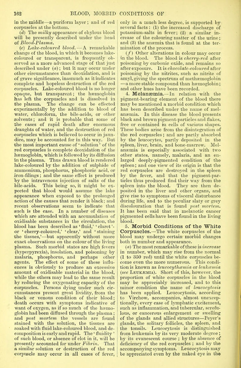 in the middle—a puriform layer ; and of red corpuscles at the bottom. (d) The milky appearance of chylous blood will be presently described under the head of Blood-Plasma. (e) Lake-coloured blood. — A remarkable change of the blood, in which it becomes lake- coloured or transparent, is frequently ob- served as a more advanced stage of that just described under (a); but it may occur under other circumstances than deoxidation, and is of grave significance, inasmuch as it indicates complete and hopeless destruction of the red corpuscles. Lake-coloured blood is no longer opaque, but transparent; the haemoglobin has left the corpuscles and is dissolved in the plasma. The change can be effected experimentally by the addition to blood of water, chloroform, the bile-acids, or other solvents; and it is probable that some of the cases of rapid death after enormous draughts of water, and the destruction of red corpuscles which is believed to occur in jaun- dice, may be accounted for in this way. But the most important cause of' solution' of the red corpuscles is complete deoxidation of the haemoglobin, which is followed by its diffusion in the plasma. Thus drawn blood is rendered lake-coloured by the addition of sulphide of ammonium, phosphorus, phosphoric acid, or iron-filings; and the same effect is produced by the intravenous injection of salts of the bile-acids. This being so, it might be ex- pected that blood would assume the lake appearance when exposed to the prolonged action of the causes that render it black; and recent observations seem to indicate that such is the case. In a mvmber of diseases which are attended with an accumulation of oxidisable substances in the circulation, the blood has been described as 'fluid,' ' claret'- or ' cherry-coloured,' ' clear,' and ' staining the tissues,'—but apparently without more exact observations on the colour of the living plasma. Such morbid states are high fevers (hyperpyrexia), insolation, and poisoning by malaria, phosphorus, and perhaps other agents. The effect of some of these influ- ences is obviously to produce an excessive amount of oxidisable material in the blood, while the others may lead to the same result by reducing the oxygenating capacity of the corpuscles. Persons dying imder such cir- cumstances present great lividity, from the black or venous condition of their blood; death occurs with symptoms indicative of want of oxygen, as if so much of the haemo- globin had been diffused through the plasma ; and post mortem the vessels are foimd stained with the solution, the tissues are soaked with fluid lake-coloured blood, and de- composition is early and rapid. The ' fluidity ' of such blood, or absence of clot in it, will be presently accounted for under Fibrin. That a similar solution or destruction of the red corpuscle may occur in all cases of fever, only in a much less degree, is supported by several facts : (1) the increased discharge of potasshun-salts in fever; (2) a similar in- crease of the colouring matter of the urine; and (3) the anaemia that is found at the ter- mination of the process. (/) Other alterations in colour may occur in the blood. The blood is cherry-red after poisoning by carbonic oxide, and remains so after exposure. It is chocolate-coloured after poisoning by the nitrites, such as nitrite of amyl, giving the spectrum of metliDemoglobin —a more stable compound than haemoglobin; and other hues have been recorded. 4. Melansemia.—In relation with the 2)igment-bearing element of the blood there may be mentioned a morbid condition which has been described under the name of mel- anaemia. In this disease the blood presents black and brown pigment-particles and flakes, free or contained in cells of various shapes. These bodies arise from the disintegration of the red corpuscles; and are partly absorbed by the leucocytes, partly deposited in the spleen, liver, brain, and bone-marrow. Mel- anaemia is especially associated with two other states, namely, malaria, and an en- larged deeply-pigmented condition of the spleen; and one view of its origin is that the red corpuscles are destroyed in the spleen by the fever, and that the pigment-par- ticles thus produced find their way from the spleen into the blood. They are then de- posited in the liver and other organs, and give rise to symptoms of visceral disturbance during life, and to the peculiar slaty or grey discolouration that is found i^ost yyiortem. It has been said that in melanotic cancer pigmented cells have been found in the living blood. 5. Morbid Conditions of the White Corpuscles.—The white corpuscles of the blood may undergo certain morbid changes both in number and appearance. (a) The most remarkable of these is increase in number, which may rise from the normal (1 to 350 red) until the white corpuscles be- come even the more numerous. This condi- tion is known as leucocytluemia or leukcemia (see Leukaemia). Short of this, however, the proportion of white corpuscles in the blood may be appreciably increased, and to this mmor condition the name of leucocytosis has been applied. Leucocytosis, according to Virchow, accompanies, almost unexcep- tionally, every case of lymphatic excitement, such as inflammation, and tubercular, scrofu- lous, or cancerous enlargement or swelling of the glands and allied structures—Peyer's glands, the solitary follicles, the spleen, and the tonsils. Leucocytosis is distinguished from leukaemia by its very moderate degree ; by its evanescent course ; by the absence of deficiency of the red corpuscles ; and by the accompanying symptoms. Leucocytosis may be appreciated even by the naked eye in the