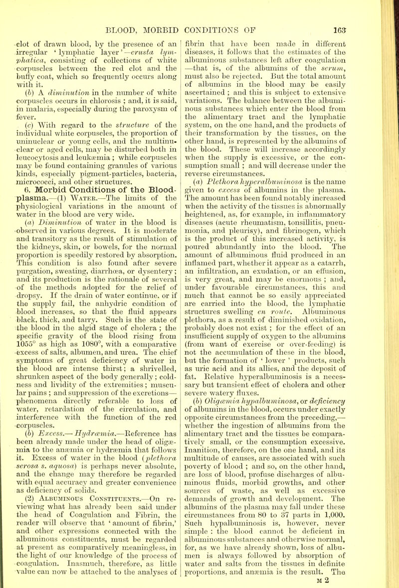 clot of drawn blood, by the presence of an I .irregular ' lymphatic layer' —crusta lym- vhatica, consisting of collections of white corpuscles between the red clot and the buffy coat, which so frequently occurs along with it. (b) A diminution in the number of white corpuscles occurs in chlorosis ; and, it is said, in malaria, especially during the paroxysm of fever. (c) With regard to the structure of the individual white corpuscles, the proportion of iminuclear or young cells, and the multinu- clear or aged cells, may be disturbed both in leucocytosis and leukaemia ; while corpuscles may be found containing granules of various kinds, especially pigment-particles, bacteria, micrococci, and other structures. G. Morbid Conditions of the Blood- plasma.—(1) Water.—The limits of the physiological variations in the amount of water in the blood are very wide. («) Diminution of water in the blood is I 'observed in various degrees. It is moderate and transitory as the result of stimulation of the kidneys, skin, or bowels, for the normal I proportion is speedily restored by absorption. This condition is also found after severe purgation, sweating, diarrhcea, or dysentery; and its production is the rationale of several of the methods adopted for the relief of dropsy. If the drain of water continue, or if the sujiply fail, the anhydric condition of blood increases, so that the fluid appears black, thick, and tarry. Such is the state of the blood in the algid stage of cholera ; the specific gravity of the blood rising from 1055° as high as 1080°, with a comparative • excess of salts, albumen, and urea. The chief symptoms of great deficiency of water in the blood are intense thirst; a shrivelled, shrunken aspect of the body generally; cold- ness and lividity of the extremities; muscu- lar pains ; and suppression of the excretions— phenomena directly referable to loss of water, retardation of the circulation, and interference with the function of the red corpuscles. (b) Excess.— Hydrcemia.—Keference has been already made under the head of olige- mia to the anaemia or hydrsernia that follows it. Excess of water in the blood (plethora serosa s. aquosa) is perhaps never absolute, and the change may therefore be regarded with equal accuracy and greater convenience as deficiency of solids. (2) Albuminous Constituents.—On re- viewing what has already been said under the head of Coagulation and Fibrin, the reader will observe that ' amount of fibrin,' and other expressions connected with the albuminous constituents, must be regarded at present as comparatively meaningless, in the light of our knowledge of the process of coagulation. Inasmuch, therefore, as little value can now be attached to the analyses of fibrin that have been made in different diseases, it follows that the estimates of the albuminous substances left after coagulation —that is, of the albumins of the serum, must also be rejected. But the total amount of albumins in the blood may be easily ascertained ; and this is subject to extensive variations. The balance between the albumi- nous substances which enter the blood from the alimentary tract and the lymphatic system, on the one hand, and the products of their transformation by the tissues, on the other hand, is represented by the albumins of the blood. These will increase accordingly when the supply is excessive, or the con- sumption small ; and will decrease under the reverse circumstances. (a) Plethora liyperalbwminosa is the name given to excess of albumins in the plasma. The amount has been found notably increased when the activity of the tissues is abnormally heightened, as, for example, in inflammatory diseases (acute rheumatism, tonsillitis, pneu- monia, and pleurisy), and fibrinogen, which is the product of this increased activity, is poured abundantly into the blood. The amount of albuminous fluid produced in an inflamed part, whether it appear as a catarrh, an infiltration, an exudation, or an effusion, is very great, and may be enormous ; and, under favourable circumstances, this and much that cannot be so easily appreciated are carried into the blood, the lymphatic structures swelling en route. Albuminous plethora, as a result of diminished oxidation, probably does not exist ; for the effect of an insufficient supply of oxygen to the albumins (from want of exercise or over-feeding) is not the accumulation of these in the blood, but the formation of ' lower ' products, such as uric acid and its allies, and the deposit of fat. Relative hyperalbuminosis is a neces- sary but transient effect of cholera and other severe watery fluxes. (6) Oligemia hypalbuminosa, or deficiency of albumins in the blood, occurs under exactly opposite circumstances from the preceding,— whether the ingestion of albumins from the alimentary tract and the tissues be compara- tively small, or the consumption excessive. Inanition, therefore, on the one hand, and its multitude of causes, are associated with such poverty of blood ; and so, on the other hand, are loss of blood, profuse discharges of albu- minous fluids, morbid growths, and other sources of waste, as well as excessive demands of growth and development. The albumins of the plasma may fall under these circumstances from 80 to 37 parts in 1,000. Such hypalbuminosis is, however, never simple : the blood cannot be deficient in albuminous substances and otherwise normal, for, as we have already shown, loss of albu- men is always followed by absorption of water and salts from the tissues in definite proportions, and anaemia is the result. The m 2