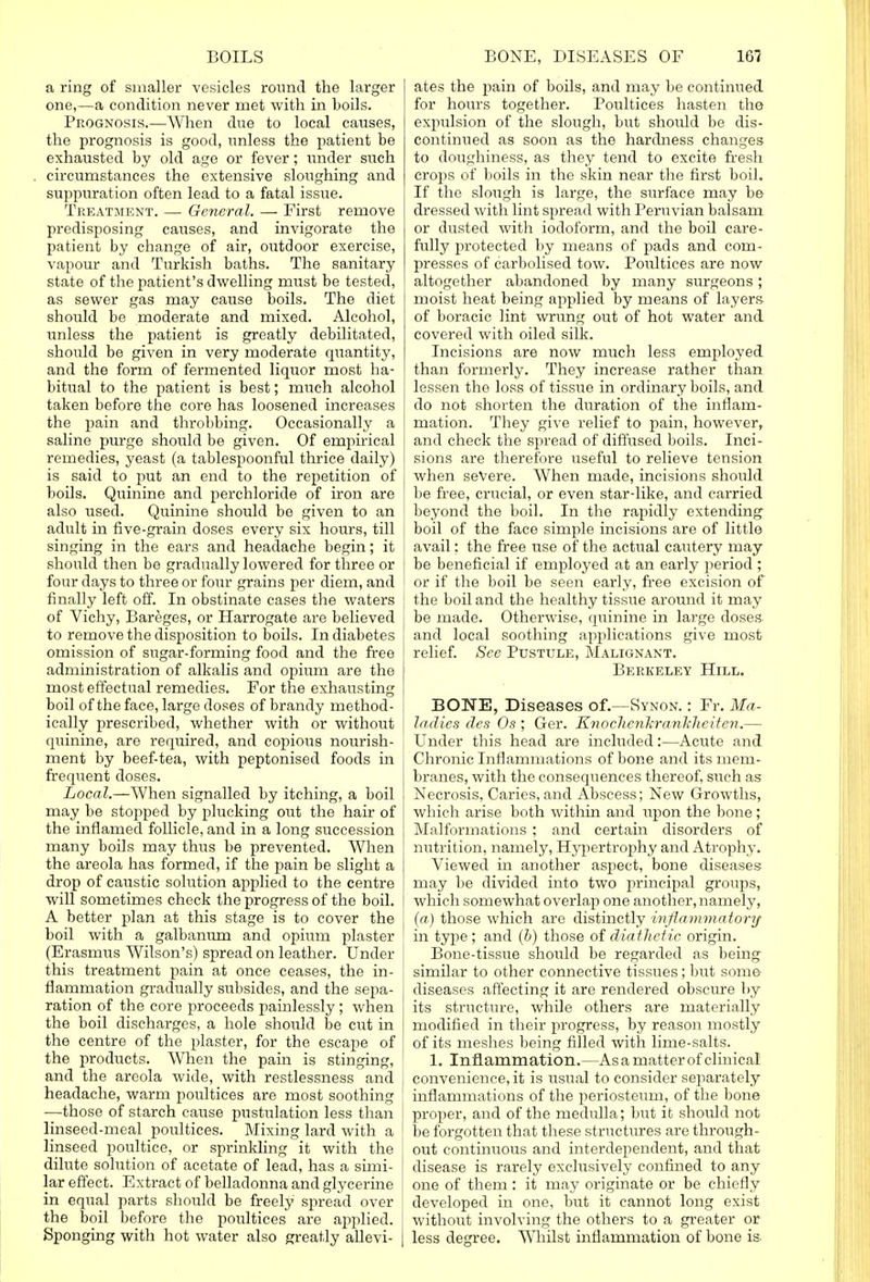 a ring of smaller vesicles round the larger one,—a condition never met with in boils. Prognosis.—When due to local causes, the prognosis is good, unless the patient be exhausted by old age or fever; under such circumstances the extensive sloughing and suppuration often lead to a fatal issue. Treatment. — General. — First remove predisposing causes, and invigorate the patient by change of air, outdoor exercise, vapour and Turkish baths. The sanitary state of the patient's dwelling must be tested, as sewer gas may cause boils. The diet should be moderate and mixed. Alcohol, unless the patient is greatly debilitated, should be given in very moderate quantity, and the form of fermented liquor most ha- bitual to the patient is best; much alcohol taken before the core has loosened increases the pain and throbbing. Occasionally a saline purge should be given. Of empirical remedies, yeast (a tablespoonful thrice daily) is said to put an end to the repetition of boils. Quinine and perchloride of iron are also used. Quinine should be given to an adult in five-grain doses every six hours, till singing in the ears and headache begin; it | should then be gradually lowered for three or j four days to three or four grains per diem, and finally left off. In obstinate cases the waters of Vichy, Bareges, or Harrogate are believed to remove the disposition to boils. In diabetes omission of sugar-forming food and the free administration of alkalis and opium are the most effectual remedies. For the exhausting boil of the face, large doses of brandy method- ically prescribed, whether with or without quinine, are required, and copious nourish- ment by beef-tea, with peptonised foods in frequent doses. Local.—When signalled by itching, a boil may be stopped by plucking out the hair of the inflamed follicle, and in a long succession many boils may thus be prevented. When the areola has formed, if the pain be slight a drop of caustic solution applied to the centre will sometimes check the progress of the boil. A better plan at this stage is to cover the boil with a galbanum and opium plaster ' (Erasmus Wilson's) spread on leather. Under this treatment pain at once ceases, the in- flammation gradually subsides, and the sepa- I ration of the core proceeds painlessly ; when the boil discharges, a hole should be cut in the centre of the plaster, for the escape of the products. When the pain is stinging, and the areola wide, with restlessness and headache, warm poultices are most soothing —those of starch cause pustulation less than linseed-meal poultices. Mixing lard with a ' linseed poultice, or sprinkling it with the dilute solution of acetate of lead, has a simi- j lar effect. Extract of belladonna and glycerine ! in equal parts should be freely spread over the boil before the poultices are applied. Sponging with hot water also greatly allevi- | ates the pain of boils, and may be continued for hours together. Poultices hasten the expulsion of the slough, but shoidd be dis- continued as soon as the hardness changes to doughiness, as they tend to excite fresh crops of boils in the skin near the first boil. If the slough is large, the surface may be dressed with lint spread with Peruvian balsam or dusted with iodoform, and the boil care- fully protected by means of pads and com- presses of carbolised tow. Poultices are now altogether abandoned by many surgeons; moist heat being applied by means of layers of boracic lint wrung out of hot water and covered with oiled silk. Incisions are now much less employed than formerly. They increase rather than lessen the loss of tissue in ordinary boils, and do not shorten the duration of the inflam- mation. They give relief to pain, however, and check the spread of diffused boils. Inci- sions are therefore useful to relieve tension when severe. When made, incisions should be free, crucial, or even star-like, and carried beyond the boil. In the rapidly extending boil of the face simple incisions are of little avail: the free use of the actual cautery may be beneficial if employed at an early period ; or if the boil be seen early, free excision of the boil and the healthy tissue around it may be made. Otherwise, quinine in large doses and local soothing applications give most relief. See Pustule, Malignant. Berkeley Hill. BONE, Diseases of.—Synon. : Fr. Ma- ladies des Os ; Ger. Knoclicnkrankheiten.— Under this head are included:—Acute and Chronic Inflammations of bone and its mem- branes, with the consequences thereof, such as Necrosis, Caries, and Abscess; New Growths, which arise both within and upon the bone; Malformations ; and certain disorders of nutrition, namely, Hypertrophy and Atrophy. Viewed in another aspect, bone diseases may be divided into two principal groups, which somewhat overlap one another, namely, (a) those which are distinctly inflammatory in type ; and (b) those of diathetic origin. Bone-tissue should be regarded as being similar to other connective tissues; but some diseases affecting it are rendered obscure by its structure, while others are materially modified in their progress, by reason mostly of its meshes being filled with lime-salts. 1. Inflammation.—As a matter of clinical convenience, it is usual to consider separately inflammations of the periosteum, of the bone proper, and of the medulla; but it should not be forgotten that these structures are through- out continuous and interdependent, and that disease is rarely exclusively confined to any one of them : it may originate or be chiefly developed in one, but it cannot long exist without involving the others to a greater or less degree. Whilst inflammation of bone is.