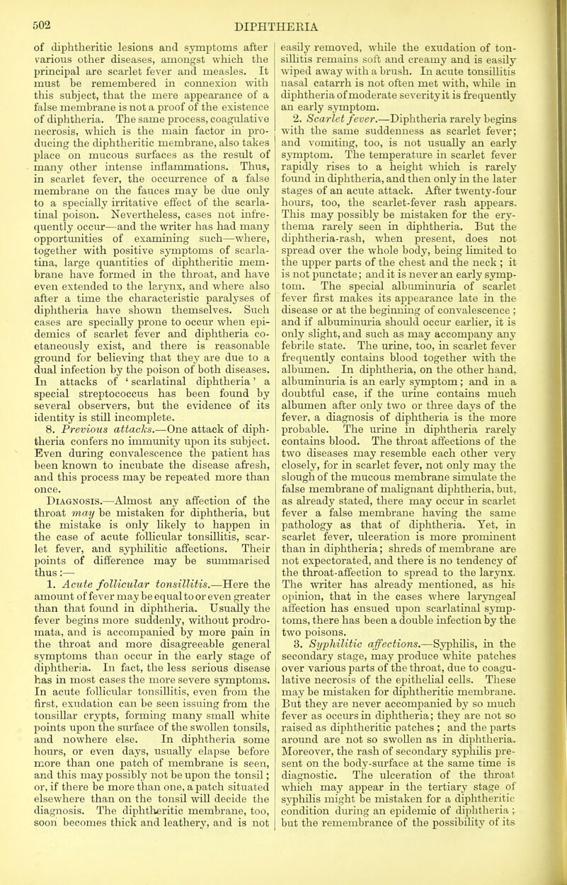 of diphtheritic lesions and symptoms after various other diseases, amongst which the principal are scarlet fever and measles. It must be remembered in connexion with this subject, that the mere appearance of a false membrane is not a proof of the existence of diphtheria. The same process, coagulative necrosis, which is the main factor in pro- ducing the diphtheritic membrane, also takes place on mucous surfaces as the result of many other intense inflammations. Thus, in scarlet fever, the occurrence of a false membrane on the fauces may be due only to a specially irritative effect of the scarla- tinal poison. Nevertheless, cases not infre- quently occur—and the writer has had many opportunities of examining such—where, together with positive symptoms of scarla- tina, large quantities of diphtheritic mem- brane have formed in the throat, and have even extended to the larynx, and where also after a time the characteristic paralyses of diphtheria have shown themselves. Such cases are specially prone to occur when epi- demics of scarlet fever and diphtheria co- etaneously exist, and there is reasonable ground for believing that they are due to a dual infection by the poison of both diseases. In attacks of ' scarlatinal diphtheria' a special streptococcus has been found by several observers, but the evidence of its identity is still incomplete. 8. Previous attacks.—One attack of diph- theria confers no immunity upon its subject. Even during convalescence the patient has been known to incubate the disease afresh, and this process may be repeated more than once. Diagnosis.—Almost any affection of the throat may be mistaken for diphtheria, but the mistake is only likely to happen in the case of acute follicular tonsillitis, scar- let fever, and syphilitic affections. Their points of difference may be smnmarised thus:— 1. Acute follicular tonsillitis.—Here the amount of fever may be equal to or even greater than that found in diphtheria. Usually the fever begins more suddenly, without prodro- mata, and is accompanied by more pain in the throat and more disagreeable general symptoms than occur in the early stage of diphtheria. In fact, the less serious disease has in most cases the more severe symptoms. In acute follicular tonsillitis, even from the first, exudation can be seen issuing from the tonsillar crypts, forming many small white points upon the surface of the swollen tonsils, and nowhere else. In diphtheria some hours, or even days, usually elapse before more than one patch of membrane is seen, and this may possibly not be upon the tonsil; or, if there be more than one, a patch situated elsewhere than on the tonsil will decide the diagnosis. The diphtheritic membrane, too, soon becomes thick and leathery, and is not easily removed, while the exudation of ton- sillitis remains soft and creamy and is easily wiped away with a brush. In acute tonsillitis nasal catarrh is not often met with, while in diphtheria of moderate severityit is frequently an early symptom. 2. Scarlet fever.—Diphtheria rarely begins with the same suddenness as scarlet fever; and vomiting, too, is not usually an early symptom. The temperature in scarlet fever rapidly rises to a height which is rarely found in diphtheria, and then only in the later stages of an acute attack. After twenty-four hours, too, the scarlet-fever rash appears. This may possibly be mistaken for the ery- thema rarely seen in diphtheria. But the diphtheria-rash, when present, does not spread over the whole body, being limited to the upper parts of the chest and the neck ; it is not punctate; and it is never an early symp- tom. The special albuminuria of scarlet fever first makes its appearance late in the disease or at the beginmng of convalescence ; and if albuminuria should occur earlier, it is only slight, and such as may accompany any febrile state. The urine, too, in scarlet fever frequently contains blood together with the albumen. In diphtheria, on the other hand, albuminuria is an early symptom ; and in a doubtful case, if the urine contains much albumen after only two or three days of the fever, a diagnosis of diphtheria is the more probable. The urine in diphtheria rarely contains blood. The throat affections of the two diseases may resemble each other very closely, for in scarlet fever, not only may the slough of the mucous membrane simulate the false membrane of malignant diphtheria, but, as already stated, there may occur in scarlet fever a false membrane having the same pathology as that of diphtheria. Yet, in scarlet fever, ulceration is more prominent than in diphtheria; shreds of membrane are not expectorated, and there is no tendency of the throat-affection to spread to the larynx. The writer has already mentioned, as his opinion, that in the cases where laryngeal affection has ensued upon scarlatinal symp- toms, there has been a double infection by the two poisons. 3. Syphilitic affections.—Syphilis, in the secondary stage, may produce white patches over various parts of the throat, due to coagu- lative necrosis of the epithelial cells. These may be mistaken for diphtheritic membrane. But they are never accompanied by so much fever as occurs in diphtheria; they are not so raised as diphtheritic patches ; and the parts around are not so swollen as in diphtheria. Moreover, the rash of secondary syphilis pre- sent on the body-surface at the same time is diagnostic. The ulceration of the throat which may appear in the tertiary stage of syphilis might be mistaken for a diphtheritic condition during an epidemic of diphtheria ; but the remembrance of the possibility of its