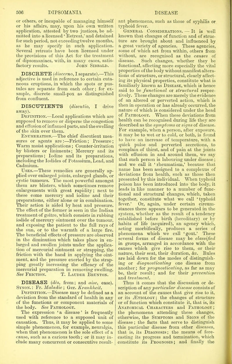 or others, or incapable of managing himself or his affairs, may, upon his own written application, attested by two justices, be ad- mitted into a licensed ' Retreat,' and detained for such period, not exceeding twelve months, as he may specify in such application. Several retreats have been licensed under the provisions of this Act for the treatment of dipsomaniacs, with, in many cases, satis- factory results. John Sibbald. DISCRETE {discerno, I separate).—This adjective is used in reference to certain cuta- neous eruptions, in which the spots or pus- tules are separate from each other; for ex- ample, discrete small-pox as distinguished from confluent. DISCTTTIETirTS (discutio, I drive away). Definition.—Local applications which are supposed to remove or disperse the congestion and effusion of inflamed parts, and the swelling of the skin over them. Enumeration.—The chief discutient mea- sures or agents are :—Friction; Pressure ; Warm moist applications ; Counter-irritation by blisters or liniments; Mercury and its preparations; Iodine and its preparations, including the Iodides of Potassium, Lead, and Cadmium. Uses.—These remedies are generally ap- plied over enlarged joints, enlarged glands, or cystic tumotirs. The most powerful amongst them are blisters, which sometimes remove enlargements with great rapidity; next to these come mercury and iodine and their preparations, either alone or in combination. Their action is aided by heat and pressure. The effect of the former is seen in the Indian treatment of goitre, which consists in rubbing iodide of rnercury ointment over the tumour, and exposing the patient to the full rays of the sun, or to the warmth of a large fire. The beneficial effects of pressure are observed in the diminution which takes place in en- larged and swollen joints under the applica- tion of mercurial ointment or strapping, the friction with the hand in applying the oint- ment, and the pressure exerted by the strap- ping greatly increasing the efficacy of the mercurial preparation in removing swelling. See Friction. T. Lauder Brunton. DISEASE (des, from; and aise, ease). Synon. : Fr. Maladie ; Ger. Kranhheit. Definition.—Disease may be defined as a deviation from the standard of health in any of the functions or component materials of the body. See Pathology. The expression ' a disease ' is frequently used with reference to a supposed unit of causation. Thus, it may be applied to some simple phenomenon, for example, neuralgia, when that phenomenon is the sole effect of a cause, such as a carious tooth; or it may in- clude many concurrent or consecutive result- ant phenomena, such as those of syphilis or typhoid fever. General Considerations. — It is well known that changes of function and of struc- ture are brought about and influenced by a great variety of agencies. These agencies, some of which act from within, others from without, are recognised as the causes of disease. Such changes, whether they be functional, affecting more especially the vital properties of the body without manifest altera- tions of structure, or structural, clearly affect- ing its physical properties, constitute what is familiarly known as Disease, which is hence said to be functional or structural respec- tively. These changes are merely the evidence of an altered or perverted action, which is then in operation or has already occurred, the nature of which is considered under the head of Pathology. When these deviations from health can be recognised during life they are described as the symptoms or signs of disease. For example, when a person, after exposure, it may be to wet or to cold, or both, is foimd to have an increase of temperature, with a quick pulse and perverted secretions, to complain of thirst, and of pain at the joints with effusion in and around them, we say that such person is labouring under disease ; and we call it ' rheumatism,' because that name has been assigned to a complexus of deviations from health, such as those then presented by this individual. When typhoid poison has been introduced into the body, it leads in like manner to a number of func- tional and structural changes, which, taken together, constitute what we call ' typhoid fever.' Or, again, under certain circum- stances there appears to be generated in the system, whether as the result of a tendency established before birth (hereditary) or by habits of life (acquired), an agency which, acting morbifically, produces a series of phenomena which we call ' gout.' These several forms of disease may be classified in groups, arranged in accordance with the causes which give rise to them, or their nature, their seat, their duration, &c. Rules are laid down for the modes of distinguish- ing or diagnosticating one disease from another; for prognosticating, as far as may be, their result; and for their prevention and treatment. Thus it comes that the discussion or de- scription of any particular disease consists of an accoimt of the causes that give rise to it, or its ^Etiology; the changes of sti'ucture or of function which constitute it, that is, its Anatomical Characters and Pathology; the phenomena attending these changes, otherwise, the Symptoms and Signs of the disease ; the facts that serve to distinguish this particular disease from other diseases, that is, its Diagnosis; the means of fore- casting its progress and termination, which constitute its Prognosis ; and finally the