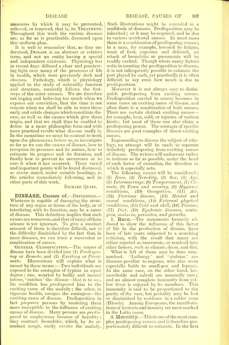 measures by which it may be prevented, relieved, or removed, that is, its Treatment. Throughout this work the various diseases are, as far as is practicable, discussed upon this uniform plan. It is well to remember that, as thus un- derstood, Disease is an abstract or relative term, and not an entity having a special and independent existence. Physiology has in recent days diffused a clear and penetrat- ing light over many of the processes of life in health, which were previously dark and obscure. Pathology, which is physiology applied to the study of unhealthy function and structure, earnestly follows the foot- steps of the sister science. We are therefore not hoping and believing too much when we express our conviction, that the time is not remote when we shall be able to trace those early and subtle changes which constitute dis- ease, as well as the causes which give them origin, and that we shall thus be enabled to define in a more philosophic form and with more practical results what disease really is. In the meantime we must be content to work upon the phenomena before us, to investigate so far as we can the causes of disease, how to recognise its presence and its nature, how to estimate its progress and its duration, and finally how to prevent its occurrence or to cure it when it has occurred. These varied and important points will be found discussed, as above stated, under suitable headings, in the articles immediately following, and in other parts of this work. Richard Quain. DISEASE, Causes of.—Definition.— Whatever is capable of damaging the struc- ture of any organ or tissue of the body, or of interfering with its function, may be a cause of disease. This definition implies that such causes are numerous, and that of many of them science is yet ignorant. To give a succinct account of them is therefore difficult, nor is the difficulty diminished by the fact that, in most diseases, we can trace a succession or combination of causes. General Classification.—The causes of disease have been divided into (1) Predispos- ing or Remote, and (2) Exciting or Proxi- mate. Illustrations will explain what is meant by these terms :—Two individuals are exposed to the contagion of typhus in equal degree; one, wearied by bodily and mental labour, ' catches ' the disease—that is to say, his condition has predisposed him to the exciting cause of the malady ; the other, in vigorous health, escapes the contagion—the exciting cause of disease. Predisposition in fact prepares persons by rendering them more susceptible to the influence of exciting causes of disease. Many persons are predis- posed to emphysema because of heredity ; they contract bronchitis, which, by its at- tendant cough, easily excites the malady. Such illustrations might be extended to a multitude of diseases. Predisposition may be inherited ; or it may be acquired, and be due to various accidental causes. In most cases there is a combination of predisposing causes; in a man, for example, lowered by fatigue, want of food, exposure and debauch, an attack of bronchitis or pneumonia will be readily excited. Though where many factors unite in creating the predisposition to disease, it is not infrequently possible to estimate the part played by each, yet practically it is often difficult to say even how much is due to predisposition. Moreover it is not always easy to distin- guish predisposing from exciting causes. Predisposition carried to excess becomes in some cases an exciting cause of disease, and often there is a combination of both causes. There are certain distinct exciting causes—■ for example, heat, cold, or injuries of various kinds; but most of these can also claim a predisposing power. The contagia of specific diseases are good examples of direct exciting causes. In proceeding to discuss the subject of setio- logy, no attempt will be made to separate definitely predisposing from exciting causes of disease. The writers will endeavour rather to indicate as far as possible, under the head of each factor of causation, the direction in which it especially acts. The following causes will be considered : (1) Race, (2) Heredity, (3) Sex, (4) Age, (5) Intermarriage, (6) Temperament, (7) Cli- mate, (8) Town and country, (9) Hygienic conditions, (10) Occupation., (11) Air, (12) Previous disease, (13) Mental and moral conditions, (14) External physical conditions, (15) Cold and chill, (16) Poisons, (17) Diet, (18) Epidemic diseases, conta- gion, malaria, parasites, and groivths. 1. Race.—The statements formerly ad- duced to show the influence of this factor of life in the production of disease, have been of late years subjected to a searching criticism, with the resvdt that many are either rejected as inaccurate, or resolved into other factors, such as climate, dress, and diet. What is left of them may be thus sum- marised. ' Lethargy ' and ' ainhum ' are diseases peculiar to negroes, who also seem especially liable to small-pox and leprosy. In the same race, on the other hand, has- morrhoids and calculi are unusually rare; and an almost complete immunity from yel- low fever is enjoyed by its members. This immunity is said to be proportioned to the purity of the race, but probably may be lost or diminished by residence in a colder zone (Hirsch). Among Europeans, the manifesta- tions of hysteria and insanity are most marked in the Latin races. 2. Heredity.—This is one of the most com- plex predisposing causes, and is therefore pro- portionately difficult to estimate. In the first