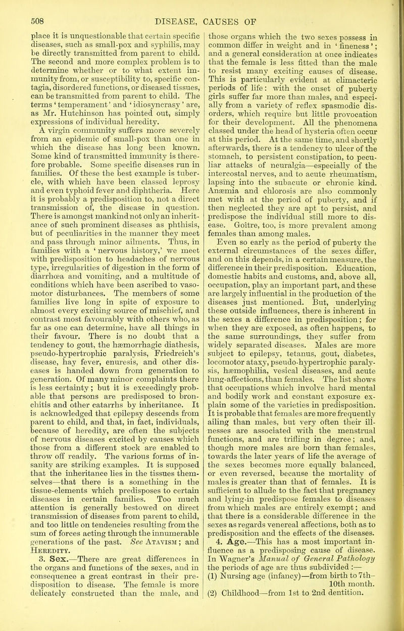 place it is unquestionable that certain specific diseases, such as small-pox and syphilis, may be directly transmitted from parent to child. The second and more complex problem is to determine whether or to what extent im- munity from, or susceptibility to, specific con- tagia, disordered functions, or diseased tissues, can be transmitted from parent to child. The terms ' temperament' and ' idiosyncrasy' are, as Mr. Hutchinson has pointed out, simply expressions of individual heredity. A virgin community suffers more severely from an epidemic of smah-pox than one in which the disease has long been known. Some kind of transmitted immunity is there- fore probable. Some specific diseases run in families. Of these the best example is tuber- cle, with which have been classed leprosy and even typhoid fever and diphtheria. Here it is probably a predisposition to, not a direct transmission of, the disease in question. There is amongst mankind not only an inherit- ance of such prominent diseases as phthisis, but of peculiarities in the manner they meet and pass through minor ailments. Thus, in families with a ' nervous history,' we meet with predisposition to headaches of nervous type, irregularities of digestion in the form of diarrhoea and vomiting, and a multitude of conditions which have been ascribed to vaso- motor disturbances. The members of some families live long in spite of exposure to almost every exciting source of mischief, and contrast most favourably with others who, as far as one can determine, have all things in their favour. There is no doubt that a tendency to gout, the hemorrhagic diathesis, pseudo-hypertrophic paralysis, Friedreich's disease, hay fever, enuresis, and other dis- eases is handed down from generation to generation. Of many minor complaints there is less certainty ; but it is exceedingly prob- able that persons are predisposed to bron- chitis and other catarrhs by inheritance. It is acknowledged that epilepsy descends from parent to child, and that, in fact, individuals, because of heredity, are often the subjects of nervous diseases excited by causes which those from a different stock are enabled to throw off readily. The various forms of in- sanity are striking examples. It is supposed that the inheritance lies in the tissues them- selves—that there is a something in the tissue-elements which predisposes to certain diseases in certain families. Too much attention is generally bestowed on direct transmission of diseases from parent to child, and too little on tendencies resulting from the sum of forces acting through the innumerable generations of the past. See Atavism ; and Heredity. 3. Sex.—There are great differences in the organs and functions of the sexes, and in consequence a great contrast in their pre- disposition to disease. The female is more delicately constructed than the male, and those organs which the two sexes possess in common differ in weight and in ' fineness '; and a general consideration at once indicates that the female is less fitted than the male to resist many exciting causes of disease. This is particularly evident at climacteric periods of life: with the onset of puberty girls suffer far more than males, and especi- ally from a variety of reflex spasmodic dis- orders, which require but little provocation for their development. All the phenomena classed under the head of hysteria often occur at this period. At the same time, and shortly afterwards, there is a tendency to ulcer of the stomach, to persistent constipation, to pecu- liar attacks of neuralgia—especially of the intercostal nerves, and to acute rheumatism, lapsing into the subacute or chronic kind. Anemia and chlorosis are also commonly met with at the period of puberty, and if then neglected they are apt to persist, and predispose the individual still more to dis- ease. Goitre, too, is more prevalent among females than among males. Even so early as the period of puberty the external circumstances of the sexes differ, and on this depends, in a certain measure, the difference in their predisposition. E ducation, domestic habits and customs, and, above all, occupation, play an important part, and these are largely influential in the production of the diseases just mentioned. But, underlying these outside influences, there is inherent in the sexes a difference in predisposition; for when they are exposed, as often happens, to the same surroundings, they suffer from widely separated diseases. Males are more subject to epilepsy, tetanus, gout, diabetes, locomotor ataxy, pseudo-hypertrophic paraly- sis, hemophilia, vesical diseases, and acute lung-affections, than females. The list shows that occupations which involve hard mental and bodily work and constant exposure ex- plain some of the varieties in predisposition. It is probable that females are more frequently ailing than males, but very often their ill- nesses are associated with the menstrual functions, and are trifling in degree; and, though more males are born than females, towards the later years of life the average of the sexes becomes more equally balanced, or even reversed, because the mortality of males is greater than that of females. It is sufficient to allude to the fact that pregnancy and lying-in predispose females to diseases from which males are entirely exempt; and that there is a considerable difference in the sexes as regards venereal affections, both as to predisposition and the effects of the diseases. 4. Age.—This has a most important in- fluence as a predisposing cause of disease. In Wagner's Manual of General Pathology the periods of age are thus subdivided :— (1) Nursing age (infancy)—from birth to 7th- 10th month. (2) Childhood—from 1st to 2nd dentition.