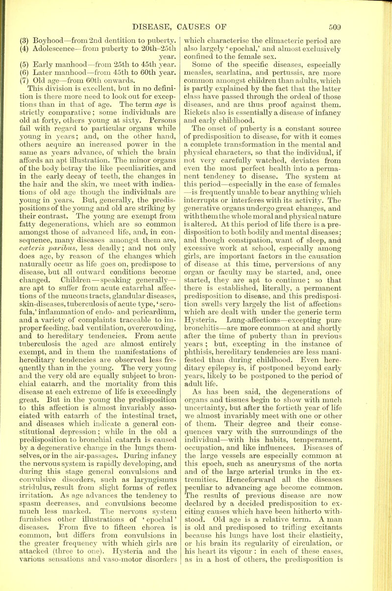 (3) Boyhood—from 2nd dentition to puberty. (4) Adolescence—from puberty to 20th-25th year. (5) Early manhood—from 25th to 45th year. (6) Later manhood—from 45th to 60th year. (7) Old age—from 60th onwards. This division is excellent, but in no defini- tion is there more need to look out for excep- tions than in that of age. The term age is strictly comparative; some individuals are old at forty, others young at sixty. Persons fail with regard to particular organs while young in years; and, on the other hand, others acquire an increased power in the same as years advance, of which the brain affords an apt illustration. The minor organs of the body betray the like peculiarities, and in the early decay of teeth, the changes in the hair and the skin, we meet with indica- tions of old age though the individuals are young in years. But, generally, the predis- positions of the young and old are striking by their contrast. The young are exempt from fatty degenerations, which are so common amongst those of advanced life, and, in con- sequence, many diseases amongst them are, cceteris paribus, less deadly; and not only does age, by reason of the changes which naturally occur as life goes on, predispose to disease, but all outward conditions become changed. Children—speaking generally— are apt to suffer from acute catarrhal affec- tions of the mucous tracts, glandular diseases, skin-diseases, tuberculosis of acute type,' scro- fula,' inflammation of endo- and pericardium, and a variety of complaints traceable to im- proper feeding, bad ventilation, overcrowding, and to hereditary tendencies. From acute tuberculosis the aged are almost entirely exempt, and in them the manifestations of hereditary tendencies are observed less fre- quently than in the young. The very young and the very old are equally subject to bron- chial catarrh, and the mortality from this disease at each extreme of life is exceedingly great. But in the yoimg the predisposition to this affection is almost invariably asso- ciated with catarrh of the intestinal toact, and diseases which indicate a general con- stitutional depression; while in the old a predisposition to bronchial catarrh is caused by a degenerative change in the lungs them- selves, or in the air-passages. During infancy the nervous system is rapidly developing, and during this stage general convulsions and convulsive disorders, such as laryngismus stridulus, result from slight forms of reflex irritation. As age advances the tendency to spasm decreases, and convulsions become much less marked. The nervous system furnishes other illustrations of ' epochal' diseases. From five to fifteen chorea is common, but differs from convulsions in the greater frequency with which girls are attacked (three to one). Hysteria and the various sensations and vaso-motor disorders which characterise the climacteric period are also largely 'epochal,' and almost exclusively confined to the female sex. Some of the specific diseases, especially measles, scarlatina, and pertussis, are more common amongst children than adults, which is partly explained by the fact that the latter class have passed through the ordeal of those diseases, and are thus proof against them. Rickets also is essentially a disease of infancy and early childhood. The onset of puberty is a constant source of predisposition to disease, for with it comes a complete transformation in the mental and physical characters, so that the individual, if not very carefully watched, deviates from even the most perfect health into a perma- nent tendency to disease. The system at this period—especially in the case of females —is frequently unable to bear anything which interrupts or interferes with its activity. The generative organs undergo great changes, and withthemthe whole moral and physical nature is altered. At this period of life there is a pre- disposition to both bodily and mental diseases; and though constipation, want of sleep, and excessive work at school, especially among girls, are important factors in the causation of disease at this time, perversions of any organ or faculty may be started, and, once started, they are apt to continue ; so that there is established, literally, a permanent predisposition to disease, and this predisposi- tion swells very largely the list of affections which are dealt with under the generic term Hysteria. Lung-affections—excepting pure bronchitis—are more common at and shortly after the time of puberty than in previous years ; but, excepting in the instance of phthisis, hereditary tendencies are less mani- fested than during childhood. Even here- ditary epilepsy is, if postponed beyond early years, likely to be postponed to the period of adult life. As has been said, the degenerations of organs and tissiies begin to show with much uncertainty, but after the fortieth year of life we almost invariably meet with one or other of them. Their degree and their conse- quences vary with the surroundings of the individual—with his habits, temperament, occupation, and like influences. Diseases of the large vessels are especially common at this epoch, such as aneurysms of the aorta and of the large arterial trunks in the ex- tremities. Henceforward all the diseases peculiar to advancing age become common. The results of previous disease are now declared by a decided predisposition to ex- citing causes which have been hitherto with- stood. Old age is a relative term. A man is old and predisposed to trifling excitants because his lungs have lost their elasticity, or his brain its regularity of circulation, or his heart its vigour : in each of these cases, as in a host of others, the predisposition is