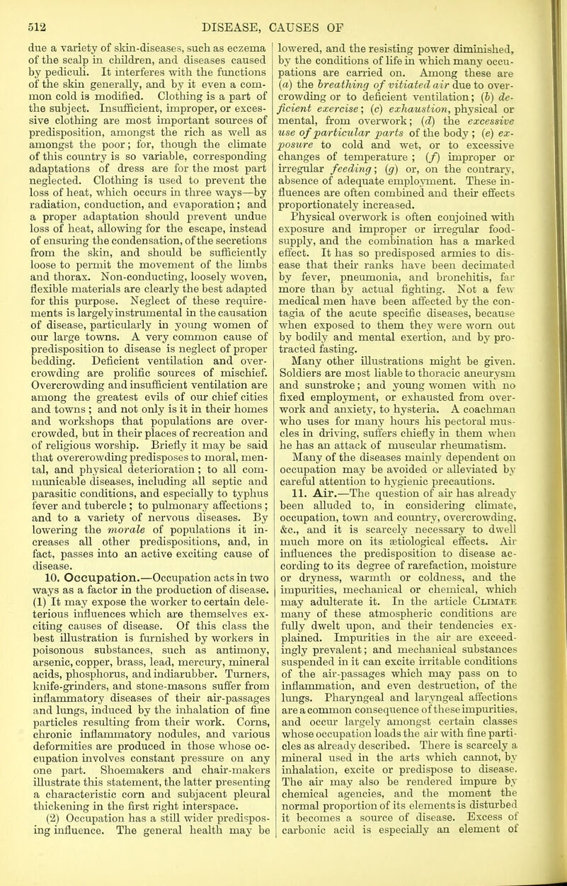 due a variety of skin-diseases, such as eczema of the scalp in children, and diseases caused by pediculi. It interferes with the functions of the skin generally, and by it even a com- mon cold is modified. Clothing is a part of the subject. Insufficient, improper, or exces- sive clothing are most important sources of predisposition, amongst the rich as well as amongst the poor; for, though the climate of this country is so variable, corresponding adaptations of dress are for the most part neglected. Clothing is used to prevent the loss of heat, which occurs in three ways—by radiation, conduction, and evaporation; and a proper adaptation should prevent undue loss of heat, allowing for the escape, instead of ensuring the condensation, of the secretions from the skin, and should be sufficiently loose to permit the movement of the limbs and thorax. Non-conducting, loosely woven, flexible materials are clearly the best adapted for this purpose. Neglect of these require- ments is largely instrumental in the causation of disease, particularly in young women of our large towns. A very common cause of predisposition to disease is neglect of proper bedding. Deficient ventilation and over- crowding are prolific sources of mischief. Overcrowding and insufficient ventilation are among the greatest evils of our chief cities and towns ; and not only is it in their homes and workshops that populations are over- crowded, but in their places of recreation and of religious worship. Briefly it may be said that overcrowding predisposes to moral, men- tal, and physical deterioration ; to all com- municable diseases, including all septic and parasitic conditions, and especially to typhus fever and tubercle ; to pulmonary affections ; and to a variety of nervous diseases. By lowering the morale of populations it in- creases all other predispositions, and, in fact, passes into an active exciting cause of disease. 10. Occupation.—Occupation acts in two ways as a factor in the production of disease. (1) It may expose the worker to certain dele- terious influences which are themselves ex- citing causes of disease. Of this class the best illustration is furnished by workers in poisonous substances, such as antimony, arsenic, copper, brass, lead, mercury, mineral acids, phosphorus, and indiarubber. Turners, knife-grinders, and stone-masons suffer from inflammatory diseases of their air-passages and lungs, induced by the inhalation of fine particles resulting from their work. Corns, chronic inflammatory nodules, and various deformities are produced in those whose oc- cupation involves constant pressure on any one part. Shoemakers and chair-makers illustrate this statement, the latter presenting a characteristic corn and subjacent pleural thickening in the first right interspace. (2) Occupation has a still wider predispos- ing influence. The general health may be lowered, and the resisting power diminished, by the conditions of life in which many occu- pations are carried on. Among these are (a) the breathing of vitiated air due to over- crowding or to deficient ventilation; (b) de- ficient exercise; (c) exhaustion, physical or mental, from overwork; (d) the excessive use of particular parts of the body ; (e) ex- posure to cold and wet, or to excessive changes of temperature ; (/) improper or irregular feeding; (g) or, on the contrary, absence of adequate employment. These in- fluences are often combined and their effects proportionately increased. Physical overwork is often conjoined with exposure and improper or irregular food- supply, and the combination has a marked effect. It has so predisposed armies to dis- ease that their ranks have been decimated by fever, pneumonia, and bronchitis, far more than by actual fighting. Not a few medical men have been affected by the con- tagia of the acute specific diseases, because when exposed to them they were worn out by bodily and mental exertion, and by pro- tracted fasting. Many other illustrations might be given. Soldiers are most liable to thoracic aneurysm and sunstroke; and young women with no fixed employment, or exhausted from over- work and anxiety, to hysteria. A coachman who uses for many hours his pectoral mus- cles in driving, suffers chiefly in them when he has an attack of muscular rheumatism. Many of the diseases mainly dependent on occupation may be avoided or alleviated by careful attention to hygienic precautions. 11. Air.—The question of ah has already been alluded to, in considering climate, occupation, town and country, overcrowding. &c, and it is scarcely necessary to dwell much more on its etiological effects. Air influences the predisposition to disease ac- cording to its degree of rarefaction, moisture or dryness, warmth or coldness, and the impurities, mechanical or chemical, which may adulterate it. In the article Climate many of these atmospheric conditions are fully dwelt upon, and their tendencies ex- plained. Impurities in the air are exceed- ingly prevalent; and mechanical substances suspended in it can excite irritable conditions of the air-passages which may pass on to inflammation, and even destruction, of the lungs. Pharyngeal and laryngeal affections are a common consequence of these inrpiuities. and occur largely amongst certain classes whose occupation loads the air with fine parti- cles as already described. There is scarcely a mineral used in the arts which cannot, by inhalation, excite or predispose to disease. The air may also be rendered impure by chemical agencies, and the moment the normal proportion of its elements is disturbed it becomes a source of disease. Excess of carbonic acid is especially an element of